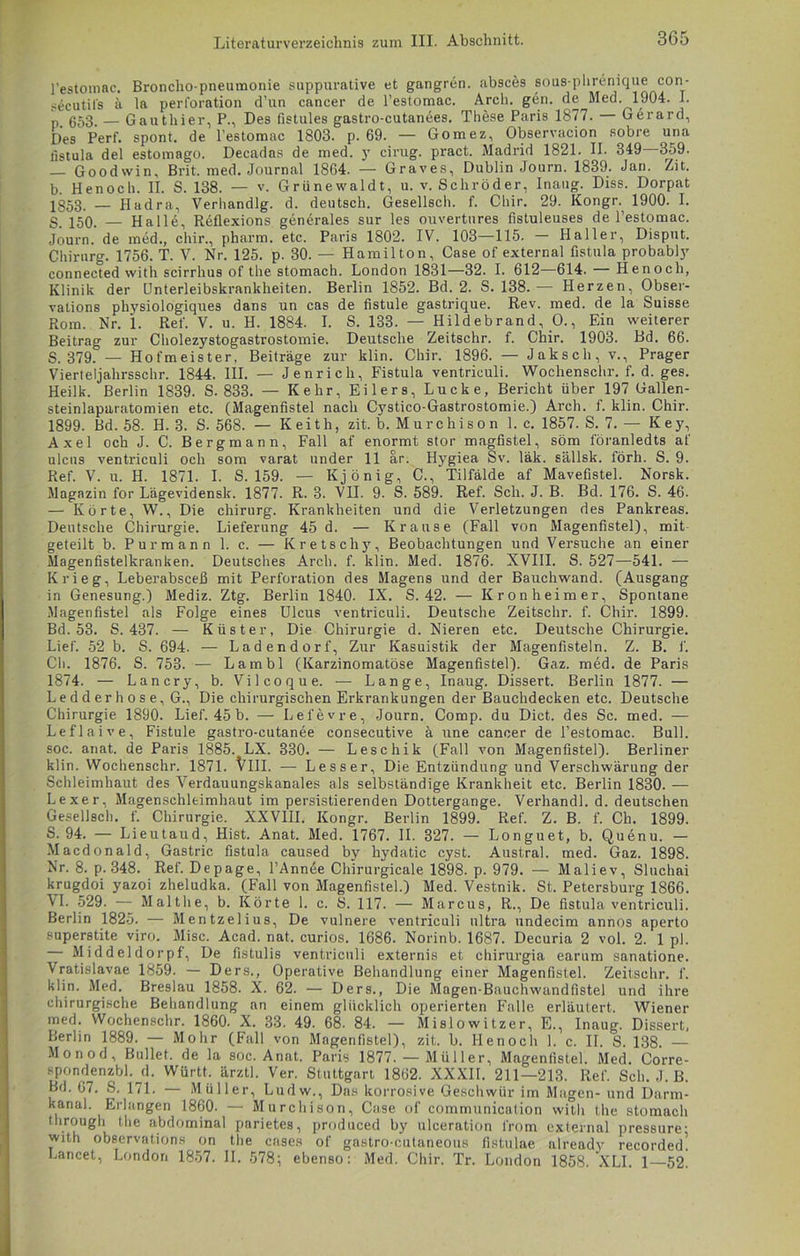 j’estomac. Broncho pneumonie suppurative et gangren. absces sous-phrenique con- secutifs ä la Perforation d’un cancer de l'estomac. Arch. gen. de Med. 1904. I. p. 653. — Gauthier, P., Des fistules gastro-cutanees. These Paris 1877. Gerard, Des Perf. spont. de Pestomac 1803. p. 69. — Gomez, Observacion sobre una fistula del estomago. Decadas de med. y cirug. pract. Madrid 1821. II. 349 359. — Goodvvin, Brit. med. Journal 1864. — Graves, Dublin Journ. 1839. Jan. Zit. b. Henoch. II. S. 138. — v. Grünewaldt, u. v. Schröder, Inaug. Diss. Dorpat 1853- — Hadra, Verhandlg. d. deutsch. Gesellsch. f. Chir. 29. Kongr. 1900. I. g J50. — Halle, Reflexions generales sur les ouvertures fistuleuses de l’estomac. Journ. de med., chir., pharm, etc. Paris 1802. IV. 103—115. Haller, Disput. Chirurg. 1756. T. V. Nr. 125. p. 30. — Hamilton, Case of external fistula probably connected with scirrhus of the stomach. London 1831—32. I. 612—614. — Henoch, Klinik der Unterleibskrankheiten. Berlin 1852. Bd. 2. S. 138. — Herzen, Obser- vations physiologiques dans un cas de fistule gastrique. Rev. med. de la Suisse Rom. Nr. i. Ref. V. u. H. 1884. I. S. 133. — Hildebrand, O., Ein weiterer Beitrag zur Cholezystogastrostomie. Deutsche Zeitschr. f. Chir. 1903. Bd. 66. S. 379. — Hofmeister, Beiträge zur klin. Chir. 1896. — Jaksch, v., Prager Vierteljahrsschr. 1844. III. — Jenrich, Fistula ventriculi. Wochenschr. f. d. ges. Heilk. Berlin 1839. S. 833. — Kehr, Eilers, Lucke, Bericht über 197 Gallen- steinlaparatomien etc. (Magenfistel nach Cystico-Gastrostomie.) Arch. f. klin. Chir. 1899. Bd. 58. H. 3. S. 568. — Keith, zit. b. Murchison 1. c. 1857. S. 7. — Key, Axel och J. C. Bergmann, Fall af enormt stör magfistel, söm löranledts af ulcns ventriculi och som varat under 11 ar. Hygiea Sv. läk. sällsk. förh. S. 9. Ref. V. u. H. 1871. I. S. 159. — Kjönig, C., Tilfälde af Mavefistel. Norsk. Magazin for Lägevidensk. 1877. R. 3. VII. 9. S. 589. Ref. Sch. J. B. Bd. 176. S. 46. — Körte, W., Die chirurg. Krankheiten und die Verletzungen des Pankreas. Deutsche Chirurgie. Lieferung 45 d. — Krause (Fall von Magenfistel), mit geteilt b. Purmann 1. c. — Kretscliy, Beobachtungen und Versuche an einer Magenfistelkranken. Deutsches Arch. f. klin. Med. 1876. XVIII. S. 527—541. — Krieg, Leberabsceß mit Perforation des Magens und der Bauchwand. (Ausgang in Genesung.) Mediz. Ztg. Berlin 1840. IX. S. 42. — Kronheimer, Spontane Magenfistel als Folge eines Ulcus ventriculi. Deutsche Zeitschr. f. Chir. 1899. Bd. 53. S. 437. — Küster, Die Chirurgie d. Nieren etc. Deutsche Chirurgie. Lief. 52 b. S. 694. — Ladendorf, Zur Kasuistik der Magenfisteln. Z. B. 1. Cli. 1876. S. 753. — Lambl (Karzinomatöse Magenfistel). Gaz. med. de Paris 1874. — Lancry, b. Vilcoque. — Lange, Inaug. Dissert. Berlin 1877. — Ledderhose, G., Die chirurgischen Erkrankungen der Bauchdecken etc. Deutsche Chirurgie 1890. Lief. 45 b. — Lefevre, Journ. Comp, du Dict. des Sc. med. — Leflaive, Fistule gastro-cutanee consecutive ä une cancer de l’estomac. Bull, soc. anat. de Paris 1885. LX. 330. — Leschik (Fall von Magenfistel). Berliner klin. Wochenschr. 1871. VIII. — Lesser, Die Entzündung und Verschwärung der Schleimhaut des Verdauungskanales als selbständige Krankheit etc. Berlin 1830. — Lexer, Magenschleimhaut im persistierenden Dottergange. Verhandl. d. deutschen Gesellsch. f. Chirurgie. XXVIII. Kongr. Berlin 1899. Ref. Z. B. f. Ch. 1899. S. 94. — Lieutaud, Hist. Anat. Med. 1767. II. 327. — Longuet, b. Quenu. — Macdonald, Gastric fistula caused by hydatic cyst. Austral, med. Gaz. 1898. Nr. 8. p. 348. Ref. Depage, l’Annee Chirurgicale 1898. p. 979. — Maliev, Sluchai krugdoi yazoi zheludka. (Fall von Magenfistel.) Med. Vestnik. St. Petersburg 1866. \I. 529. — Malthe, b. Körte 1. c. S. 117. — Marcus, R., De fistula ventriculi. Berlin 1825. — Mentzelius, De vulnere ventriculi ultra nndecim annos aperto superstite viro. Mise. Acad. nat. curios. 1686. Norinb. 1687. Decuria 2 vol. 2. 1 pl. Middeldorpf, De fistulis ventriculi externis et chirurgia earum sanatione. Vratislavae 1859. — Ders., Operative Behandlung einer Magenfistel. Zeitschr. f. klin. Med. Breslau 1858. X. 62. — Ders., Die Magen-Bauchwandfistel und ihre chirurgische Behandlung an einem glücklich operierten Falle erläutert. Wiener med. Wochenschr. 1860. X. 33. 49. 68. 84. — Mislowitzer, E., Inaug. Dissert, Berlin 1889. — Mohr (Fall von Magenfistel), zit. b. Henoch 1. c. II. S. 138. — Monod, Bullet, de la soc. Anat. Paris 1877. — Müller, Magenfistel. Med. Corre- spondenzbl. d. Württ. ärztl. Ver. Stuttgart 1862. XXXII. 211—213. Ref. Sch. J. B. Bd. 67. S. 171. — Müller, Ludw., Das korrosive Geschwür im Magen- und Darm- kanal. Erlangen 1860. — Murchison, Case of communication with the stomach through the abdominal parietes, produced by ulceration l'rom external pressure- with observations on the cases of gastro-cutaneous fistulae already recorded! Lancet, London 1857. II. 578; ebenso: Med. Chir. Tr. London 1858. XLI. 1—52.