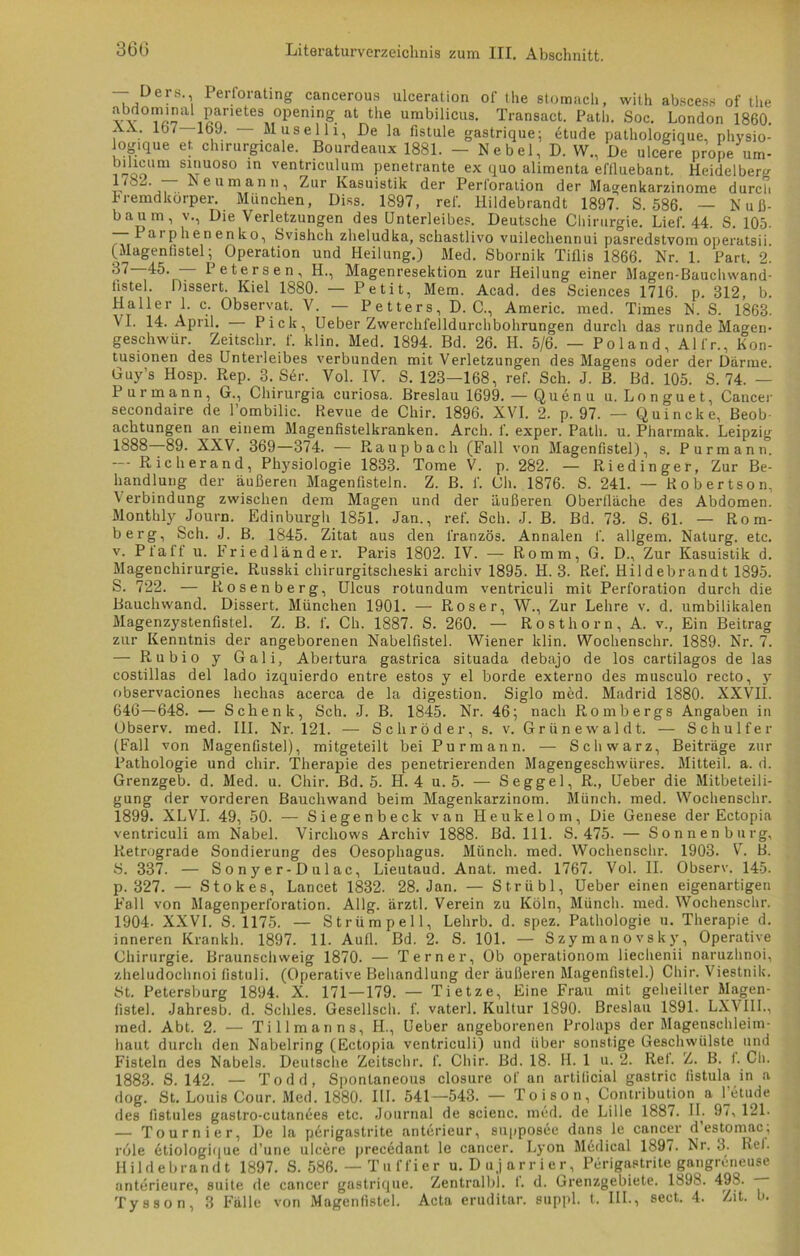 — Ders. Perforating cancerous ulceration of the stomach, with abscess of the abdcminal parietes openmg at the umbilicus. Transact. Path. Soc. London 1860. , . 107 . — Muselli, De la fistule gastrique; dtude pathologique, physio- ogique et chirurgicale. Bourdeaux 1881. — Nebel, D. W., De ulcere prone um- Vioo'm s*lmoso in ventriculum penetrante ex quo alimenta eflluebant. Heidelberg l(b^. — Neumann, Zur Kasuistik der Perloration der Magenkarzinome durch Fremdkörper. München, Diss. 1897, ref. Hildebrandt 1897. S. 586. — Nuß- baum, v., Die Verletzungen des Unterleibes. Deutsche Chirurgie. Lief. 44. S. 105. — 1 di phenenko, Svishch zheludka, schastlivo vuilechennui pasredstvom operatsii (Magenfistel; Operation und Heilung.) Med. Sbornik Tiflis 1866. Nr. 1. Part. 2. 87—45. — Petersen, H., Magenresektion zur Heilung einer Magen-Bauchwand- tistel. Dissert. Kiel 1880. — Petit, Mem. Acad. des Sciences 1716. p. 812, b. Haller 1. c. Observat. V. — Petters, D. C., Americ. med. Times N. S. 1863. VI. 14. April. — Pick, Ueber Zwerckfelldurchbohrungen durch das runde Magen« geschwür. Zeitsc.hr. f. klin. Med. 1894. Bd. 26. H. 5/6. — Poland, Al fr., Kon- tusionen des Unterleibes verbunden mit Verletzungen des Magens oder der Därme Guy’s Hosp. Rep. 3. Ser. Vol. IV. S. 123—168, ref. Sch. J. B. Bd. 105. S. 74. — Pur mann, G., Chirurgia curiosa. Breslau 1699. — Quenu u. Longuet, Cancer seeondaire de l’ombilic. Revue de Chir. 1896. XVI. 2. p. 97. — Quincke, Beob- achtungen an einem Magenfistelkranken. Arch. f. exper. Path. u. Pharmak. Leipzig 1888—89. XXV. 369—374. — Raupbach (Fall von Magenfistel), s. Purmann. Rieh er and, Physiologie 1833. Tome V. p. 282. — Riedingef, Zur Be- handlung der äußeren Magenfisteln. Z. B. f. Ch. 1876. S. 241. — Robertson, Verbindung zwischen dem Magen und der äußeren Oberfläche des Abdomen. Monthly Journ. Edinburgh 1851. Jan., ref. Sch. J. B. Bd. 73. S. 61. — Rom- berg, Sch. J. B. 1845. Zitat aus den lranzös. Annalen f. allgem. Naturg. etc. v. Pfaff u. Friedländer. Paris 1802. IV. — Romm, G. D., Zur Kasuistik d. Magenchirurgie. Russki chirurgitscheski archiv 1895. H. 3. Ref. Hildebrandt 1895. S. 722. — Rosenberg, Ulcus rotundum ventriculi mit Perforation durch die Rauchwand. Dissert. München 1901. — Roser, W., Zur Lehre v. d. umbilikalen Magenzystenfistel. Z. B. f. Ch. 1887. S. 260. — Rosthorn, A. v., Ein Beitrag zur Kenntnis der angeborenen Nabelfistel. Wiener klin. Wochensehr. 1889. Nr. 7. — Rubio y Gali, Abertura gastrica situada debajo de los cartilagos de las costillas del lado izquierdo entre estos y el borde externo des musculo recto, y observaciones liechas acerca de la digestion. Siglo med. Madrid 1880. XXVII. 646—648. — Schenk, Sch. J. B. 1845. Nr. 46; nach Rombergs Angaben in Observ. med. III. Nr. 121. — Schröder, s. v. Grünewaldt. — Schulfer (Fall von Magenfistel), mitgeteilt bei Pur mann. — Schwarz, Beiträge zur Pathologie und chir. Therapie des penetrierenden Magengeschwüres. Mitteil. a. d. Grenzgeb. d. Med. u. Chir. Bd. 5. H. 4 u. 5. — Seggel, R., Ueber die Mitbeteili- gung der vorderen Bauchwand beim Magenkarzinom. Münch, med. Wochenschr. 1899. XLVI. 49, 50. — Siegenbeck van Heukelom, Die Genese der Ectopia ventriculi am Nabel. Vircliows Archiv 1888. Bd. 111. S. 475. — Sonnen bürg. Retrograde Sondierung des Oesophagus. Münch, med. Wochenschr. 1903. V. B. S. 337. — Sonyer-Dulac, Lieutaud. Anat. med. 1767. Vol. II. Observ. 145. p. 327. — Stokes, Lancet 1832. 28. Jan. — Strübl, Ueber einen eigenartigen Fall von Magenperforation. Allg. ärztl. Verein zu Köln, Münch, med. Wochenschr. 1904. XXVI. S. 1175. — Strümpell, Lehrb. d. spez. Pathologie u. Therapie d. inneren Krankh. 1897. 11. Aufl. Bd. 2. S. 101. — Szymanovsky, Operative Chirurgie. Braunschweig 1870. — Ter n er, Ob operationom liechenii naruzhnoi, zheludochnoi fistuli. (Operative Behandlung der äußeren Magenfistel.) Chir. Viestnik. St. Petersburg 1894. X. 171 — 179. — Tietze, Eine Frau mit geheilter Magen- fistel. Jahresb. d. Schles. Gesellsch. f. vaterl. Kultur 1890. Breslau 1891. LXVIII., med. Abt. 2. — Ti 11 man ns, H., Ueber angeborenen Prolaps der Magenschleim- haut durch den Nabelring (Ectopia ventriculi) und über sonstige Geschwülste und Fisteln des Nabels. Deutsche Zeitschr. f. Chir. Bd. 18. H. 1 u. 2. Rel. Z. B. f. Ch. 1883. S. 142. — Todd, Spontaneous closure of an artificial gastric fistula in a dog. St. Louis Cour. Med. 1880. UI. 541—543. — Toison, Contribution a l’etude des fistules gastro-cutanäes etc. Journal de scienc. med. de Lille 1887. II. 97, 121. — Tournier, De la pdrigastrite anterieur, suppostie dans le cancer destomac, röle 6tiologique d’une ulcere precedant le cancer. Lyon Medical 1897. Nr. 3. Rel. Hildebrandt 1897. S. 586. — Tuffier u. Dujarrier, Perigastrite gangreneuse anterieure, suite de cancer gastrique. Zentralbl. f. d. Grenzgebiete. 1898. 498. Tysson, 3 Fälle von Magenfistel. Acta eruditar. suppl. t. III., sect. 4. Zit. b.