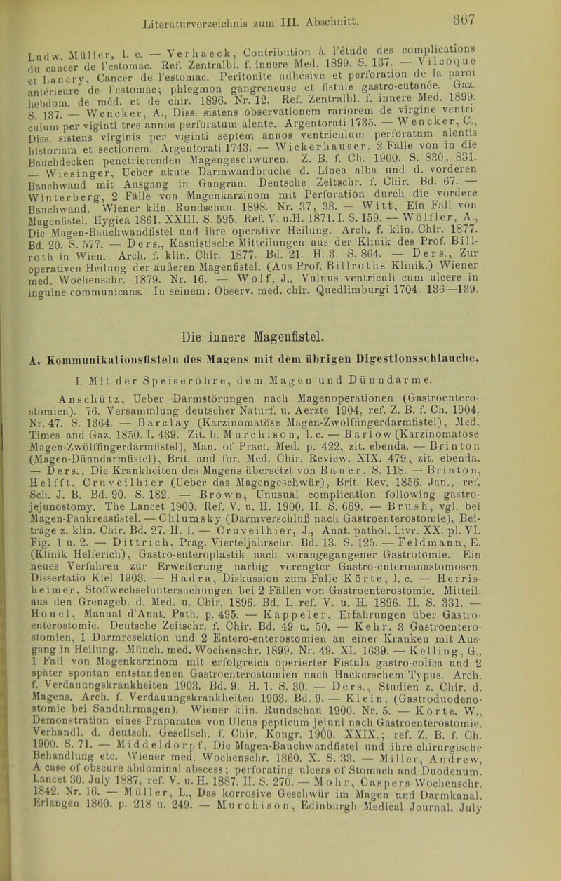 3(37 T iidw Müller. 1. c. — Verhaeck, Contribution ii l’etude des complications ,lu can'cer de l’estomac. Ref. Zentralbl. f. innere Med. 1899. S. 137. — \ llcoque et Lancry, Cancer de l’estomac. Peritonite adhesive et perloration de ,1a paroi anterieure de l’estomac; phlegmon gangreneuse et fistule gastro-cutanee. Caz. hebdom. de med. et de cliir. 1896. Nr. 12. Ref. Zentralbl. t. innere Med. Ib99. g 137. Wencker, A., Diss. sistens observationem rariorem de virgine ventn- culum per viginti tres annos perforatum alente. Argentorati 1735. Wencker, C., Diss. sistens virginis per viginti septem annos ventriculum perloratum alentis historiam et sectionem. Argentorati 1743. — Wiek er hauser, 2 lalle von in die Bauchdecken penetrierenden Magengeschwüren. Z. B. f. Ch. 1900. S. 830, 831. Wiesinger, Ueber akute Darmwandbrüche d. Linea alba und d. vorderen Bauchwand mit Ausgang in Gangrän. Deutsche Zeitschr. t. Cliir. Bd. 67. Winterberg, 2 Fälle von Magenkarzinom mit Perforation durch die vordere Bauchwand. Wiener klin. Rundschau. 1898. Nr. 37, 38. — Witt, Ein Fall von Magenlistel. Hygiea 1861. XXIII. S. 595. Ref. Y. u.H. 1871.1. S. 159. — Wölfler, A., Die Magen-Bauchwandfistel und ihre operative Heilung. Arch. f. klin. Chir. 1877. Bd 20 S 577. — Ders., Kasuistische Mitteilungen aus der Klinik des Prof. Bill- roth in Wien. Arcli. f. klin. Chir. 1877. Bd. 21. H. 3. S. 864. — Ders., Zur operativen Heilung der äußeren Magenfiste]. (Aus Prof. Billroths Klinik.) Wiener med. Wochenschr. 1879. Nr. 16. — Wolf, J., Vulnus ventriculi cum ulcere in in<mine communicans. In seinem: Observ. med. chir. Quedlimburgi 1704. 136 139. Die innere Magenfistel. A. Koimnunikationsflsteln des Magens mit dem übrigen Digestionssclilauclie. I. Mit der Speiseröhre, dem Magen und Dünndarme. An schütz, üeber Darmstörungen nach Magenoperationen (Gastroentero- stomien). 76. Versammlung deutscher Naturf. u. Aerzte 1904, ref. Z. B. f. Ch. 1904, Nr. 47. S. 1364. — Barclay (Karzinomalöse Magen-Zwölffingerdarmfistel), Med. Times and Gaz. 1850.1. 439. Zit. b. Murchison, l.c. — Barlow (Karzinomatöse Magen-Zwölffingerdarmfistel), Man. of Pract, Med. p. 422, zit. ebenda. — Brinton (Magen-Dünndarmfistel), Brit. and ibr. Med. Chir. Review. XIX. 479, zit. ebenda. — Ders., Die Krankheiten des Magens übersetzt von Bauer, S. 118. — Brinton, Hell'ft, Cruveilhier (Ueber das Magengeschwür), Brit. Rev. 1856. Jan., ref. Sch. J. B. Bd. 90. S. 182. — Brown, Unusual eomplication l'ollowing gastro- jejunostomy. The Lancet 1900. Ref. V. u. H. 1900. II. S. 669. — Brush, vgl. bei Magen-Pankreasfistel.— Chlumsky (Darmverschluß nach Gastroenterostomie), Bei- träge z. klin. Cliir. Bd. 27. H. 1. — Cruveilhier, J., Anat. pathol. Livr. XX. pl. VI. Fig. 1 u. 2. — Dittrich, Prag. Vierteljahrschr. Bd. 13. S. 125. -— Feldmann, E. (Klinik Iielferich), Gastro-enteroplastik nach vorangegangener Gastrotomie. Ein neues Verfahren zur Erweiterung narbig verengter Gastro-enteroanastomosen. Dissertatio Kiel 1903. — Hadra, Diskussion zum Falle Körte, l.c. — Herris- keimer, StolTwechseluntersuchungen bei 2 Fällen von Gastroenterostomie. Mitteil, aus den Grenzgeb. d. Med. u. Chir. 1896. Bd. I, ref. V. u. H. 1896. II. S. 331. — Houel, Manual d’Anat. Path. p. 495. — Kappeier, Erfahrungen über Gastro- enterostomie. Deutsche Zeitschr. f. Chir. Bd. 49 u. 50. — Kehr, 3 Gastroentero- stomien, 1 Darmresektion und 2 Entero-enterostomien an einer Kranken mit Aus- gang in Heilung. Münch, med. Wochenschr. 1899. Nr. 49. XI. 1639. — Kelling, G., 1 Fall von Magenkarzinom mit erfolgreich operierter Fistula gastro-colica und 2 später spontan entstandenen Gastroenterostomien nach Hackerschem Typus. Arch. f. Verdauungskrankheiten 1903. Bd. 9. II. 1. S. 30. — Ders., Studien z. Chir. d. Magens. Arch. f. Verdauungskrankheiten 1903. Bd. 9. — Klein, (Gastroduodeno- stomie bei Sanduhrmagen). Wiener klin. Rundschau 1900. Nr. 5. — Körte, W., Demonstration eines Präparates von Ulcus peptieum jejuni nach Gastroenterostomie. Verhandl. d. deutsch. Gesellsch. f. Chir. Kongr. 1900. XXIX.; ref. Z. B. f. Ch. 1900. S. 71. — Middeldorpf, Die Magen-Bauchwandfistel und ihre chirurgische Behandlung etc. Wiener med. Wochenschr. 1860. X. S. 33. — Miller, Andrew, A case of obscure abdominal abscess; perforating ulcers of Stomach and Duodenum Lancet 30. July 1887, ref. V. u. H. 1887. II. S. 270. — Mohr, Caspers Wochenschr. 1842. Nr. 16. — Müller, L., Das korrosive Geschwür im Magen und Darmkanal.