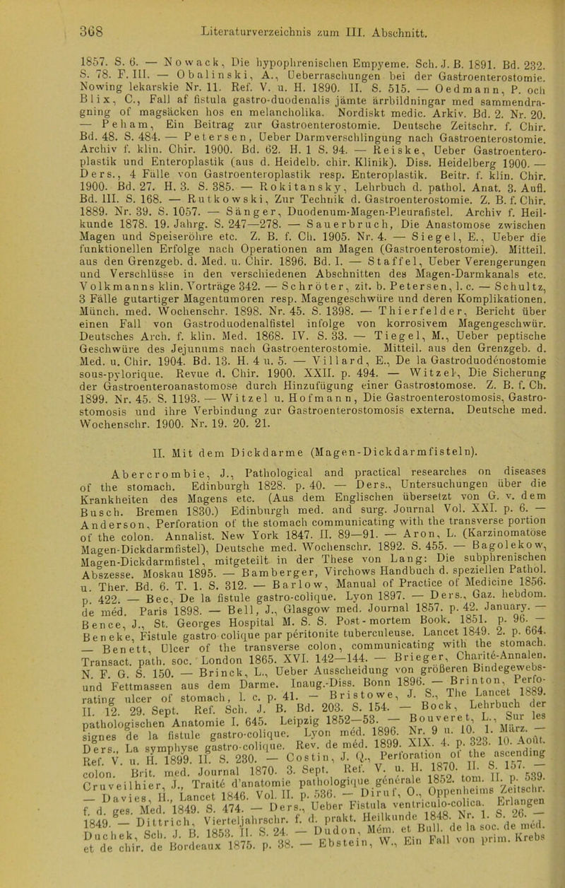 1857. S. 6. — Nowack, Die hypophrenisclien Empyeme. Sch. J. ß. 1891. Bd. 232. S. 78. F. III. — Obalinski, A., Ueberraschungen bei der Gastroenterostomie. Nowing lekarskie Nr. 11. Ref. V. u. H. 1890. II. S. 515. — Oedmann, P. och Bl ix, C., Fall af fistula gastro-duodenalis jämte ärrbildningar med sammendra- gning of magsäcken hos en melancholika. 'Nordiskt medic. Arkiv. Bd. 2. Nr. 20. — Peham, Ein Beitrag zur Gastroenterostomie. Deutsche Zeitschr. f. Chir. Bd. 48. S. 484.— Petersen, Ueber Darmverschlingung nach Gastroenterostomie. Archiv I. klin. Chir. 1900. Bd. 62. H. 1 S. 94. — Re i s k e, Ueber Gastroentero- plastik und Enteroplastik (aus d. Heidelb. chir. Klinik). Diss. Heidelberg 1900. — Ders., 4 Fälle von Gastroenteroplastik resp. Enteroplastik. Beitr. f. klin. Chir. 1900. Bd. 27. H. 3. S. 385. — Rokitansky, Lehrbuch d. pathol. Anat. 3. Aufi. Bd. 111. S. 168. — Rutkowski, Zur Technik d. Gastroenterostomie. Z. B. f. Chir. 1889. Nr. 39. S. 1057. — Sänger, Duodenum-Magen-Pleurafistel. Archiv f. Heil- kunde 1878. 19. Jahrg. S. 247—278. — Sauerbruch, Die Anastomose zwischen Magen und Speiseröhre etc. Z. B. f. Cb. 1905. Nr. 4. — Siegel, E., Ueber die funktionellen Erfolge nach Operationen am Magen (Gastroenterostomie). Mitteil, aus den Grenzgeb. d. Med. u. Chir. 1896. Bd. I. — Staffel, Ueber Verengerungen und Verschlüsse in den verschiedenen Abschnitten des Magen-Darmkanals etc. Volkmanns klin. Vorträge 342. — Schröter, zit. b. Petersen, 1. c. — Schultz, 3 Fälle gutartiger Magentumoren resp. Magengeschwüre und deren Komplikationen. Münch, med. Wochenschr. 1898. Nr. 45. S. 1398. — Thierfelder, Bericht über einen Fall von Gastroduodenalfistel infolge von korrosivem Magengeschwür. Deutsches Arch. f. klin. Med. 1868. IV. S. 33. — Tiegel, M., Ueber peptische Geschwüre des Jejunums nach Gastroenterostomie. Mitteil, aus den Grenzgeb. d. Med. u. Chir. 1904. Bd. 13. H. 4 u. 5. — Villard, E., De la Gastroduodenostomie sous-pylorique. Revue d. Chir. 1900. XXII. p. 494. — Witzei, Die Sicherung der Gastroenteroanastomose durch Hinzufügung einer Gastrostomose. Z. B. f. Ch. 1899. Nr. 45. S. 1193. — Witzei u. Hof mann, Die Gastroenterostomosis, Gastro- stomosis und ihre Verbindung zur Gastroenterostomosis externa. Deutsche med. Wochenschr. 1900. Nr. 19. 20. 21. II. Mit dem Dickdarme (Magen-Dickdarmfisteln). Abercrombie, J., Pathological and practical researches on diseases of the stomach. Edinburgh 1828. p. 40. — Ders., Untersuchungen über die Krankheiten des Magens etc. (Aus dem Englischen übersetzt von G. v. dem Busch. Bremen 1830.) Edinburgh med. and surg. Journal Vol. XXI. p. 6. — Anderson, Perforation of the stomach communicating with the transverse portion of the colon. Annalist. New York 1847. II. 89—91. — Aron, L. (Karzinomatöse Ma^en-Dickdarmfistel), Deutsche med. Wochenschr. 1892. S. 455. — Bagolekow, Magen-Dickdarmfistel, mitgeteilt in der These von Lang: Die subphrenischen Abszesse. Moskau 1895. — Bamberger, Virchows Handbuch d. speziellen Pathol. u. Ther. Bd. 6. T. 1. S. 312. — Bar low, Manual of Practice ot Medicme 1856. p. 422. — Bec, De la fistule gastro-colique. Lyon 1897. — Ders., Gaz. hebdom. de med. Paris 1898. — Bell, J., Glasgow med. Journal 1857. p. 42. January. — Bence, J., St. Georges Hospital M. S. S. Post-mortem Book. 1851. p. 96. - Beneke, Fistule gastro-colique par peritonite tuberculeuse. Lancet 1849. i. p. bö4. Benett Ulcer of the transverse colon, communicating with the stomacn. Transact. path. soc. London 1865. XVI. 142-144. - Brieger Charite-Annalen. N F G. S. 150. — Brinck, L., Ueber Ausscheidung von größeren Bindegewebs und Fettmassen aus dem Darme. Inaug.-Diss. Bonn 1896. — B rin ton, Perfo- rating ulcer of stomach, 1. c. p. 41. - Bristowe, J. S., The Lancet 1889. II. 12. 29. Sept. Ref. Sch. J. B. Bd. 203. S.154. - Bock, Lehrbuch der pathologischen Anatomie I. 645. Leipzig 1852-53. - Bouveret L-, Sur 1_ signes de la fistule gastro-colique. Lyon med. 1896 Nr9 n. 10. 1.. «-uz. Ders La svmnhyse gastro-colique. Rev. de med. 1899. XIX. 4. P-3-3. 10. Aout. Lf V. u H l» U. 8. 230. - Cos ti n, J <)., l’erfor.uon o. the asjend.ng colon. Brit. med. Journal 1870- 3. Sept Ret. V. u. 1L 1870. II S■ üi rST1 dä “ä* et de chir. de Bordeaux 1875. p. 38. — Ebstein, W.’, Ein Fall von prim. Krebs