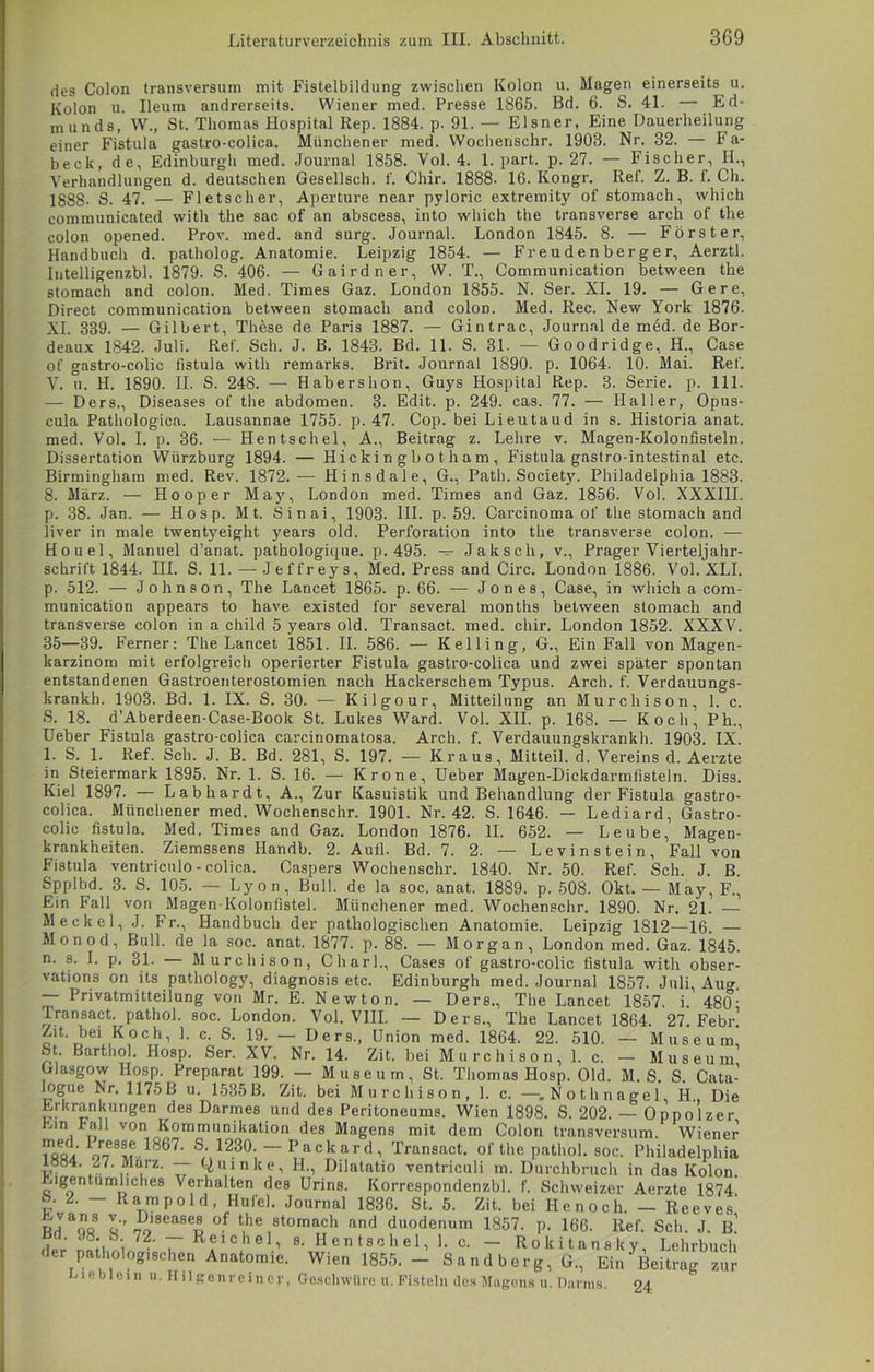 des Colon transversum mit Fistelbildung zwischen Kolon u. Magen einerseits u. Kolon u. Ileum andrerseits. Wiener med. Presse 1865. Bd. 6. S. 41. — Ed- munds, W„ St. Thomas Hospital Rep. 1884. p. 91. — Elsner, Eine Dauerheilung einer Fistula gastro-colica. Münchener med. Wochenschr. 1903. Nr. 32. — Fa- beck, de, Edinburgh med. Journal 1858. Vol. 4. 1. part. p. 27. — Fischer, H., Verhandlungen d. deutschen Gesellsch. f. Chir. 1888. 16. Kongr. Ref. Z. B. f. Ch. 1888- S. 47. — Fl et sch er, Aperture near pyloric extremity of stomach, which communicated with the sac of an abscess, into which the transverse arch of the colon opened. Prov. med. and surg. Journal. London 1845. 8. — Förster, Handbuch d. patholog. Anatomie. Leipzig 1854. — Freudenberger, Aerztl. Intelligenzbl. 1879. S. 406. — Gairdner, W. T., Communication between the stomach and colon. Med. Times Gaz. London 1855. N. Ser. XI. 19. — Gere, Direct communication between stomach and colon. Med. Rec. New York 1876. XI. 389. — Gilbert, Th&se de Paris 1887. — Gintrac, Journal de med. de Bor- deaux 1842. Juli. Ref. Sch. J. B. 1843. Bd. 11. S. 31. — Goodridge, H., Case of gastro-colic fistula with remarks. Brit. Journal 1890. p. 1064. 10. Mai. Ref. V. u. H. 1890. II. S. 248. — Habershon, Guys Hospital Rep. 3. Serie, p. 111. — Ders., Diseases of the abdomen. 3. Edit. p. 249. cas. 77. — Haller, Opus- cula Pathologien. Lausannae 1755. p. 47. Cop. bei Lieutaud in s. Historia anat. med. Vol. I. p. 36. — Hentschel, A., Beitrag z. Lehre v. Magen-Kolonfisteln. Dissertation Wiirzburg 1894. — Hickingbotham, Fistula gastro-intestinal etc. Birmingham med. Rev. 1872.— Hinsdale, G., Path. Society. Philadelphia 1883. 8. März. — Hooper May, London med. Times and Gaz. 1856. Vol. XXXIII. p. 38. Jan. — Hosp. Mt. Sinai, 1903. III. p. 59. Carcinoma of the stomach and liver in male twentyeight years old. Perforation into the transverse colon. — Houel, Manuel d’anat. pathologicpie. p. 495. — Jak sch, v., Prager Vierteljahr- schrift 1844. III. S. 11. — Jeffreys, Med. Press and Circ. London 1886. Vol.XLI. p. 512. — Johnson, The Lancet 1865. p. 66. — Jones, Case, in which a com- munication appears to have existed for several months between stomach and transverse colon in a child 5 years old. Transact. med. chir. London 1852. XXXV. 35—39. Ferner: The Lancet 1851. II. 586. — Kelling, G., Ein Fall von Magen- karzinom mit erfolgreich operierter Fistula gastro-colica und zwei später spontan entstandenen Gastroenterostomien nach Hackerschem Typus. Arch. f. Verdauungs- krankh. 1903. Bd. 1. IX. S. 30. — Kilgour, Mitteilung an Murchison, 1. c. S. 18. d’Aberdeen-Case-Book St. Lukes Ward. Vol. XII. p. 168. — Koch, Ph., Ueber Fistula gastro-colica carcinomatosa. Arch. f. Verdauungskrankh. 1903. IX. 1. S. 1. Ref. Sch. J. B. Bd. 281, S. 197. — Kraus, Mitteil. d. Vereins d. Aerzte in Steiermark 1895. Nr. 1. S. 16. — Krone, Ueber Magen-Dickdarmfisteln. Diss. Kiel 1897. — Labhardt, A., Zur Kasuistik und Behandlung der Fistula gastro- colica. Münchener med. Wochenschr. 1901. Nr. 42. S. 1646. — Lediard, Gastro- colic fistula. Med. Times and Gaz. London 1876. II. 652. — Leube, Magen- krankheiten. Ziemssens Handb. 2. Aufl. Bd. 7. 2. — Levinstein, Fall von Fistula ventriculo-colica. Caspers Wochenschr. 1840. Nr. 50. Ref. Sch. J. B. Spplbd. 3. S. 105. — Lyon, Bull, de la soc. anat. 1889. p. 508. Okt. — May, F., Ein Fall von Magen-Kolonfistel. Münchener med. Wochenschr. 1890. Nr. 21. — Meckel, J. Fr., Handbuch der pathologischen Anatomie. Leipzig 1812—16. — Monod, Bull, de la soc. anat. 1877. p. 88. — Morgan, London med. Gaz. 1845 n. s. I. p. 31. — Murchison, CharL, Cases of gastro-colic fistula with obser vations on its pathology, diagnosis etc. Edinburgh med. Journal 1857. Juli, Aug —- Privatmitteilung von Mr. E. Newton. — Ders., The Lancet 1857. i. 480 Transact. pathol. soc. London. Vol. VIII. — Ders., The Lancet 1864. 27. Febr Zit. bei Koch, 1. c. S. 19. — Ders., Union med. 1864. 22. 510. — Museum, St. Barthol. Hosp. Ser. XV. Nr. 14. Zit. bei Murchison, 1. c. — Museum Glasgow Hosp. Preparat 199. — Museum, St. Thomas Hosp. Old. M. S. S. Cata- ktgne Nr. 1175B u. 1535B. Zit. bei Murchison, 1. c. —.Nothnagel, II., Die Erkrankungen des Darmes und des Peritoneums. Wien 1898. S. 202. — Oppolzer Em lall von Kommunikation des Magens mit dem Colon transversum. Wiener issi' ^v68^-1867' S/ 1230; — Packard, Transact. of the pathol. soc. Philadelphia 1884. 27. Marz. — Quinke, H., Dilatatio ventriculi m. Durchbruch in das Kolon. igentumliches Verhalten des Urins. Korrespondenzbl. f. Schweizer Aprzte 1874 b. 2. - Rampo 1 d, Hufei. Journal 1836. St. 5. Zit. bei Ilenoch. — Reeves' Raa<?QS l-’Jo186“86« °f t,he 8tomach ad duodenum 1857. p. 166. Ref. Sch. J. ß! j . — Reichel, s. Hentschel, 1. c. — Rokitansky, Lehrbuch der pathologischen Anatomie. Wien 1855. - Sandberg, G., Ein Beitrag zur Hilgenreiner, Geschwüre u.Fisteln des Magens u. Darms. 24 Lieblein u.