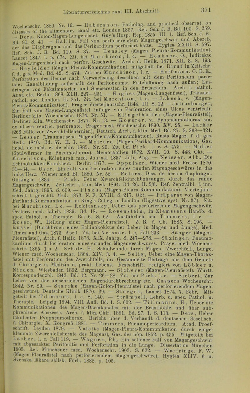 Wochenschr. 1880. Nr. 16. — Habershon, Patholog. andpractical observat o diseases of the alimentary canal etc. London 1857. Ret- fch. J. B. ßd. 100. fe. 259. — Ders., Kolon-Magen-Lungenfistel. Guy’s Hosp. Rep. 1855. III. 1. Rei. Sch. J. B. Bd 91. S. 41. — Hall in, Fall von perforierendem Magengeschwür und Abszen, der das Diaphragma und das Perikardium perforiert hatte. Hygiea XXIII. S. 597. Ref Sch J. ß. ßd. 119. S. 37. — Hensley (Magen-Pleura-Kommunikation), Lancet 1847'. I.' p. 674. Zit. bei Murchison L c— He ubn,e r 0., IIndirekte Magen-Lungenfistel nach perfor. Geschwür. Arch. d. Heilk. 1871. All. 6. b. fyo. Heyfelder (Magen-Pleura-Kommunikation), mitgeteilt bei Dirul in Zeitschr. f d ges. Med. Bd. 42. S. 474. Zit. bei Murchison, 1. c. — Hoffmann, C. E. E., Perforation des Ileums nach Verwachsung desselben mit dem Peritoneum parie- tale; Kanalbildung außerhalb des Peritoneums; Fistelöffnung nach außen; Ein- dringen von Fäkalmaterien und Speiseresten in den Brustraum. Arch. f. pathol. Anat etc. Berlin 1868. XLII. 227—231. — Hug h es (Magen-Lungenfiste]), Transact. pathol. soc. London. II. 251. Zit. bei Murchison, 1. c. — Jak sch, v. (Magen- Pleura-Kommunikation), Prager Vierteljahrschr. 1844. III. S. 12. Juliusburgei, Ein Fall von Magen-Lungenfistel infolge von Perforation eines Ulcus ventriculi. Berliner klin. Wochenschr. 1874. Nr. 51. - K1 i n gel h ö f f e r (Magen-Pleurafistel), Berliner klin. Wochenschr. 1877. Nr. 13. — K Oger er, v., Pyopneumothorax sin. ex ulcere ventric. perforante. Prager med. Wochenschr. 1890. XV. 25. — Lacher (266 Fälle von Zwerchfellshernien), Deutsch. Arch. f. klin. Med. Bd. 27. S. 268 321. — Lesser (Traumatische Magen-Pleura-Kommunikation), Rusts Magaz. t. d. ges. Heilk. 1840. Bd. 57. H. 1. — Moizard (Magen-Perikard-Kommunikation), Gaz. hebd. de med. et de chir. 1885. Nr. 20. Zit. bei Pick, 1. c. S. 475. — Müller (Spulwürmer im Pneumothorax), Memorabilien 1872. XVII. 10. S. 448. Okt. Murchison, Edinburgh med. Journal 1857. Juli, Aug. — Neisser, Alb., Die Echinokokken-Krankheit. Berlin 1877. — Oppolzer, Wiener med. Presse 1870. 31—34. — Oser, Ein Fall von Perforation eines runden Magengeschwüres in das linke Herz. Wiener med. Bl. 1880. Nr. 52. — P e t e r s , Diss. de hernia diaphragm. Göttingen 1834. — Pick, Ueber Zwerchfelldurchbohrungen durch das runde Magengeschwür. Zeitschr. f. klin. Med. 1894. Bd. 26. H. 5/6. Ref. Zentralbl. f. inn. Med. Jahrg. 1895. S. 609. — Pinkus (Magen-Pleura-Kommunikation), Vierteljahr- schrift f. gerichtl. Med. 1873. N. F. XVIIt. S. 217. Okt. — Präparat von Magen- Perikard-Kommunikation in King’s Colleg in London (Digestive syst. Nr. 37). Zit. bei Murchison, 1. c. — Rokitansky, Ueber das perforierende Magengeschwür. Oesterr. med. -Jahrb. 1839. Bd. 18. — Rosenstein, In Ziemssens Handb. d. spez. Pathol. u. Therapie. Bd. 6. S. 62. Ausführlich bei Timmers, 1. c. — Roser, W., Heilung einer Magen-Pleurafistel. Z. B. f. Ch. 1885. S. 196. — Rüssel (Durchbruch eines Echinokokkus der Leber in Magen und Lunge), Med. Times and Gaz. 1873. April. Zit. bei Neisser, I. c. Fall 233. — Sänger (Magen- Pleurafistel), Arch. f. Heilk. 1878. XIX. Jahrg. S. 247—278. — Säxinger, Pneumo- kardium durch Perforation eines eirunden Magengeschwüres. Prager med. Wochen- schrift 1865. 1 u. 2. Scholz, H., Schußwunde durch Magen, Zwerchfell, Lunge. Wiener med. Wochenschr. 1864. XIV. 3. 4. — Selig, Ueber eine Magen-Thorax- fistel mit Perforation des Zwerchfells, in: Gesammelte Beiträge aus dem Gebiete d. Chirurgie u. Medizin d. prakt. Lebens. Festschrift, redigiert von Löbker u. Nie den. Wiesbaden 1892. Bergmann. — Sicherer (Magen-Pleurafistel), Württ. Korrespondenzbl. 1842. Bd. 12. Nr. 26 —28. Zit. bei Pick, 1. c. — Siebert, Zur Lehre von der umschriebenen Magendurchbrechung etc. Caspers Wochenschr. 1842. Nr. 29. — Starcke (Magen-Kolon-Pleurafistel nach perforierendem Magen- geschwüre), Deutsche Klinik 1870. 39. — Sturges, Lancet 1874. 7. Febr. Mit- geteilt bei Tillmanns, 1. c. S. 140. — Strümpell, Lehrb. d. spez. Pathol. u. Therapie. Leipzig 1894. VIII. Autl. Bd. 1. S. 602. — Tillmanns, H., Ueber die Kommunikationen des Magen-Darmkanales mit der Brusthöhle und über sub- phrenische Abszesse. Arch. f. klin. Chir. 1881. Bd. 27. 1. S. 113. — Ders., Ueber fäkulenten Pyopneumothorax. Bericht über d. Verhandl. d. deutschen Gesellsch. 1. Chirurgie. X. Kongreß 1881. — Timmers, Pneumopericardium. Acad. Proef- schrift. Leyden 1879. — Valette (Magen-Pleura-Kommunikation durch einge- klemmte Zwerchfellshernie des Magens), Gaz. des höp. 1852. p. 455. Mitgeteilt bei Lacher, 1. c. Fall 119. — Wagner, Ph., Ein seltener Fall von Magengeschwür mit abgesackter Peritonitis und Perforation in die Lunge. Dissertation München 1903. Ref. Münchener med. Wochenschr. 1903. S. 622. — Warfringe, F. W. (Magen-Pleurafistel nach perforierendem Magengeschwüre), Hygiea XLIV. 6 u. Svenska läkare sällsk. Förli. 1882. p. 105.