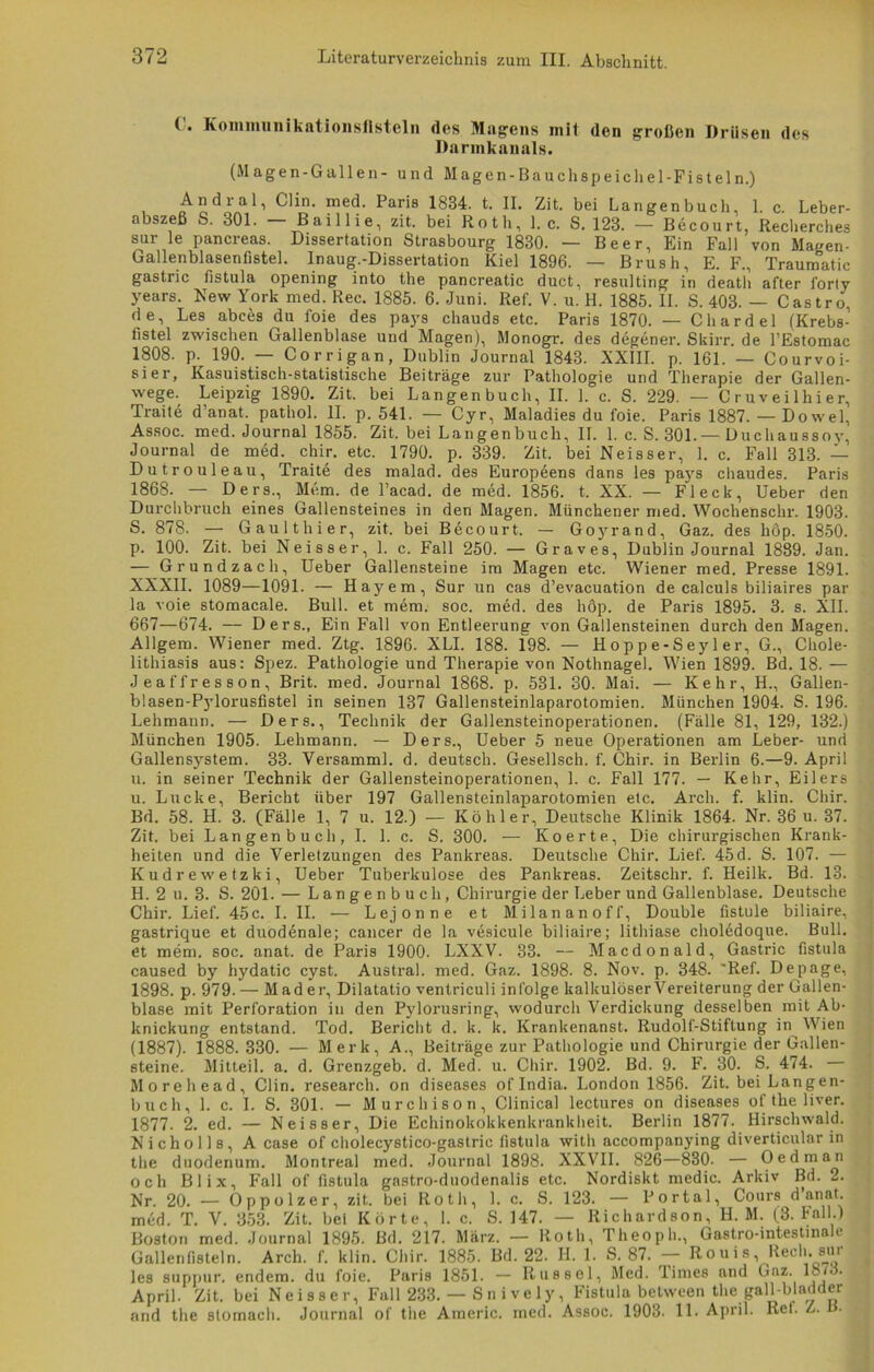 ( . Kommunikationsflsteln des Magens mit den großen Drüsen des Darmkanals. (Magen-Gallen- und Magen-Bauchspeichel-Fisteln.) Andral, Clin. med. Paris 1834. t. II. Zit. bei Langenbuch, 1. c. Leber- abszeß S. 301. — Baillie, zit. bei Roth, 1. c. S. 123. — Becourt, Recherches sur le pancreas. Dissertation Strasbourg 1830. — Beer, Ein Fall von Magen- Gallenblasenfistel. In aug;.-Dissertation Kiel 1896. — Brush, E. F., Traumatic gastric fistula opening into the pancreatic duct, resulting in death after l'orty years. New York med. Rec. 1885. 6. Juni. Ref. V. u. H. 1885. II. S. 403. — Castro, de, Les abcäs du foie des pays chauds etc. Paris 1870. — Chardel (Krebs- fistel zwischen Gallenblase und Magen), Monogr. des degener. Skirr. de l’Estomac 1808. p. 190. — Corrigan, Dublin Journal 1843. XXIII. p. 161. — Courvoi- sier, Kasuistisch-statistische Beiträge zur Pathologie und Therapie der Gallen- wege. Leipzig 1890. Zit. bei Langenbuch, II. ]. c. S. 229. — Cruveilhier, Traite d’anat. pathol. II. p. 541. — Cyr, Maladies du foie. Paris 1887. — Dowel, Assoc. med. Journal 1855. Zit. bei Langenbuch, II. 1. c. S. 301.— Ducliaussoy, Journal de med. chir. etc. 1790. p. 339. Zit. bei Neisser, 1. c. Fall 313. — Dutrouleau, Traite des malad, des Europeens dans les pays chaudes. Paris 1868. — Ders., Mem. de l’acad. de med. 1856. t. XX. — Fleck, Ueber den Durchbruch eines Gallensteines in den Magen. Münchener med. Wochenschr. 1903. S. 878. — Gaulthier, zit. bei Bdcourt. — Goyrand, Gaz. des hop. 1850. p. 100. Zit. bei Neisser, 1. c. Fall 250. — Graves, Dublin Journal 1889. Jan. — Grundzach, Ueber Gallensteine im Magen etc. Wiener med. Presse 1891. XXXII. 1089—1091. — Hayem, Sur un cas d’evacuation de calculs biliaires par la voie stomacale. Bull, et mem. soc. med. des höp. de Paris 1895. 3. s. XII. 667—674. — Ders., Ein Fall von Entleerung von Gallensteinen durch den Magen. Allgem. Wiener med. Ztg. 1896. XLI. 188. 198. — Hoppe-Sey 1 er, G., Chole- lithiasis aus: Spez. Pathologie und Therapie von Nothnagel. Wien 1899. Bd. 18. — Jeaffresson, Brit. med. Journal 1868. p. 531. 30. Mai. — Kehr, H., Gallen- blasen-Pylorusfistel in seinen 137 Gallensteinlaparotomien. München 1904. S. 196. Lehmann. — Ders., Technik der Gallensteinoperationen. (Fälle 81, 129, 132.) München 1905. Lehmann. — Ders., Ueber 5 neue Operationen am Leber- und Gallensystem. 33. Versamml. d. deutsch. Gesellsch. f. Chir. in Berlin 6.—9. April u. in seiner Technik der Gallensteinoperationen, 1. c. Fall 177. — Kehr, Eilers u. Lucke, Bericht über 197 Gallensteinlaparotomien etc. Arcli. f. klin. Chir. Bd. 58. H. 3. (Fälle 1, 7 u. 12.) — Köhler, Deutsche Klinik 1864. Nr. 36 u. 37. Zit. bei Lan gen b u cli, I. 1. c. S. 300. — Koerte, Die chirurgischen Krank- heiten und die Verletzungen des Pankreas. Deutsche Chir. Lief. 45 d. S. 107. — Kudrewetzki, Ueber Tuberkulose des Pankreas. Zeitsclir. f. Heilk. Bd. 13. II. 2 u. 3. S. 201. — Langenbuch, Chirurgie der Leber und Gallenblase. Deutsche Chir. Lief. 45c. I. II. — Lejonne et Milananoff, Double fistule biliaire, gastrique et duodenale; cancer de la vesicule biliaire; lithiase chol6doque. Bull, et mem. soc. anat. de Paris 1900. LXXV. 33. — Macdonald, Gastric fistula caused by hydatic cyst. Austral, med. Gaz. 1898. 8. Nov. p. 348. 'Ref. Depage, 1898. p. 979. — M ad er, Dilatatio ventriculi infolge kalkulöser Vereiterung der Gallen- blase mit Perforation in den Pylorusring, wodurch Verdickung desselben mit Ab- knickung entstand. Tod. Bericht d. k. k. Krankenanst. Rudolf-Stiftung in l\ien (1887). 1888. 330. — Merk, A., Beiträge zur Pathologie und Chirurgie der Gallen- steine. Mitteil. a. d. Grenzgeb. d. Med. u. Chir. 1902. Bd. 9. F. 30. S. 474. Morehead, Clin, research. on diseases of India. London 1856. Zit. bei Langen- buch, 1. c. I. S. 301. — Murcliison, Clinical lectures on diseases of the liver. 1877. 2. ed. — Neisser, Die Echinokokkenkrankheit. Berlin 1877. Hirschwald. Nicholls, A case of cholecystico-gastric fistula with accompanying diverticular in the duodenum. Montreal med. Journal 1898. XXVII. 826—830. — Oed in an och Bl ix, Fall of fistula gastro-duodenalis etc. Nordiskt medic. Arkiv Bd. 2. Nr. 20. — Oppolzer, zit. bei Roth, 1. c. S. 123. — Portal, Cours d anat. med. T. V. 353. Zit. bei Körte, 1. c. S. 147. — Richardson, H. M. (3. Fall.) Boston med. Journal 1895. Bd. 217. März. — Roth, Theopli., Gastro-intestinah Gallen fisteln. Arch. f. klin. Chir. 1885. Bd. 22. H. 1. S. 87. — Rouis, Keeh. sur les suppur. endem. du foie. Paris 1851. — Ilusscl, Med. Times and Gaz. 1873. April. Zit. bei Neisser, Fall 283. — S n i vely, Fistula between the gall-bladder and the stomach. Journal of the Americ. med. Assoc. 1903. 11- April. Ref. Z. B-