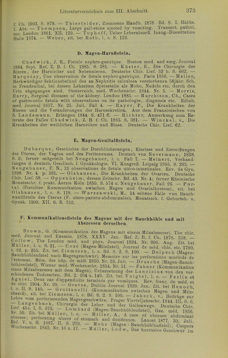 f. 0h. 1903. S. 879. — Thierfelder, Ziemssens Handb. 1878. Bd. 8. I. Hallte. I Abt. — Thompson, Large gall-stone ejected by vomiting. Transact. pathol. soc. London 1861. XII. 129.— Tophoff, Ueber Leberabszeß. Inaug.-Dissertation Halle 1874. — Weber, zit. bei Roth, 1. c. S. 123. D. Magen-Harnfisteln. Chadwick, J. R„ Fistule nephro-gastrique. Boston med. and surg. Journal 1884. Sept. Ref. Z. B. f. Ch. 1885. S. 381. — Küster, E., Die Chirurgie der Nieren, der Harnleiter und Nebennieren. Deutsche Chir. Lief. 52 b. S. 662. — Marquezy, Une Observation de fistule nephro-gastrique. Paris 1856.—Melion, Merkwürdiger Sektionsbefund des an Nephritis calculosa verstorbenen 56jähr. Sch. in Freudenthal, bei dessen Lebzeiten Speiseteile als Mohn, Nudeln etc. durch den Urin abgegangen sind. Oesterreich, med. Wochenschr. 1844. Nr. 5. — Morris, Harry, Surgical diseases of the kidney. London 1885. — Murchison, Ch., Cases of gastro-colic fistula with observations on its pathologie, diagnosis etc. Edinb. med. Journal 1857. Nr. 25. Juli. Fall 4. — Ray er, P., Die Krankheiten der Nieren und die Veränderungen der Harnsekretion. Aus dem Französischen von S. Landsmann. Erlangen 1844. S. 471 ff. — Richter, Anmerkung zum Re- ferate des Falles Chadwick, Z. B. f. Ch. 1885. S. 381- — Win ekel, v., Die Krankheiten der weiblichen Harnröhre und Blase. Deutsche Chir. Lief. 62. E. Magen-Genitalfisteln. Dubarque, Geschichte der Durchlöcherungen, Einrisse und Zerreißungen des Uterus, der Vagina und des Peritoneums. Deutsch von Nevermann, 1838. S. 3; ferner mitgeteilt bei Neugebauer, 1. c. Fall 7. — Meinert, Verhand- lungen d. deutsch. Gesellsch. f. Gynäkologie. YI. Kongreß. Leipzig 1895. S. 283. — Neugebauer, F. N., 31 observations de fistule utero-intestinales. Rev. de Gyn. 1898. Nr. 4. p. 581. — Ols hausen, Die Krankheiten der Ovarien. Deutsche Chir. Lief. 58. — Oppenheim, dessen Zeitschr. Bd. 43. Nr. 4; ferner Rheinische Monatsschr. f. prakt. Aerzte Köln 1850. S. 574 u. Neugebauer, Fall 26. — Por- tal (Fistulöse Kommunikation zwischen Magen uud Ovarialkystom), zit. bei Olshausen, 1. c. S. 118. — Warszawski, M., 14 seltene Fälle von Bauch- wandfisteln des Uterus (F. utero-parieto-abdominales). Monatssch. f. Geburtsh u Gynäk. 1900. XII. 6. S. 752. ' ‘ F. Kommunikationsfistelu des Magens mit der Bauchhöhle und mit Abszessen derselben. Brown, G. (Kommunikation des Magens mit einem Milzabszesse), The chir. med. Journal and Examin. 1878. XXXV. Jan. Ref. Z. B. f. Ch. 1878. 358 — Collow The London med. and phys. Journal 1824. Nr. 306. Aug. Zit. bei Mloo erYi ' Coze (Magen-Milzfistel), Journal de med. chir. etc. 1790 b u.P»,, :1. , bei, Ziemssen, c- ßd- 8- 2. S. 100. — Delpech (Magen- Bauch hohlen fistel nach Magengeschwür), Memoire sur les perforations morbids de estomac Mem des hop. de midi 1830. Nr. 13. Juli. - Dräsche (Magen-Bauch- hohlen fistel), Wiener med. Wochenschr. 1854. Nr. 51. — Fahner (Kommunikation eines Milzabszesses mit dem Magen), Uebersetzung des Lancisius von den ver- schiedenen Todesarten. Bd. 2. 104 u. 149. Zit. bei Voigtei, 1. c. — Ferlin et degH,1ir iQn!UXAJCaool aPPrdicite te™6s Par vomiques. Rev. fran§. de med. et 1 p TT q9ilnNr' 2n ~^ravf^ Dublin Journal 1839. Jan. Zit. bei Henoch, V4k -7' (,rottan,e111 (Kommunikation zwischen Magen und Milz- abszeß), zit. bei Ziemssen, 1. c. Bd. 8. 2. S. 100. - Jakseh, v, Beiträge zur ehre vom perforierenden Magengeschwüre. Prager Vierteljahrschr. 1844 III S 6 Eief 45nfeins“m’ 0hi™'-8le der Leber »nd der ß.ltawege. Chir.' Xr ’ts h- h»i7 Lombard (Magen-Bauchhöhlenfistel), Gaz. med 1836 h.. oO. Z,t. bei Müller, 1. c. - Miller, A„ A case of obscureTbdominal RcrCCv\PeH0Ts87g nT 970StOma? rifi '1Il,odenuir|. Lancet 1877. 30. Juli. Wochenschr ,18148b7NrIlßS,' w°' w“i°1hp (,MaSen - Bauchhöhlenfistel), Caspers wochenschr. 1842. Nr. 16 u. 17. - Müller, Ludw., Das korrosive Geschwür im