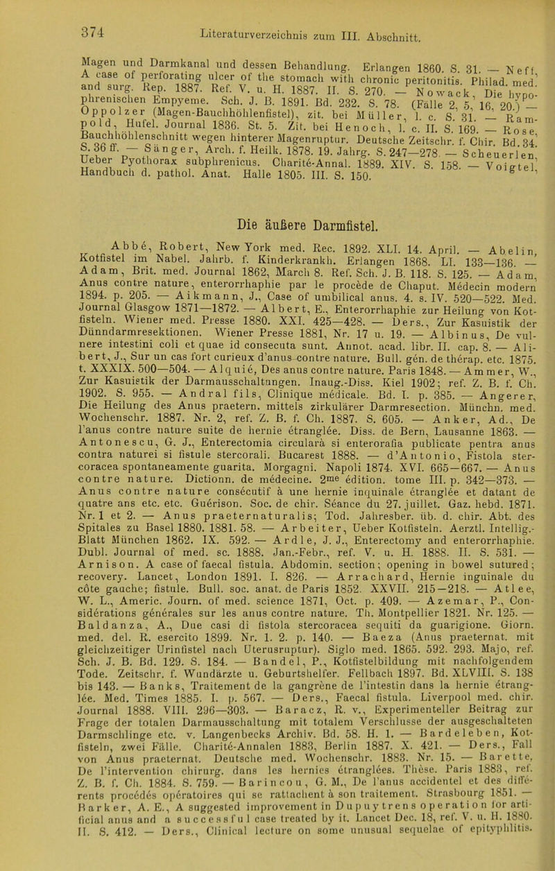 Magen und Darmkanal und dessen Behandlung. Erlangen 1860. S. 31. — Neff A case ol perlorating ulcer of the stomach witli chronic peritonitis Philad med’ and surg. Rep. 1887. Ref. V. u. H. 1887. II. S. 270. - N o w ac k Die hvno phrenischen Empyeme. Sch. J. B. 1891. Bd. 232. S. 78. (Falle 2 5 16 20')P— Öppolzer (Magen-ßnuchhöhlenfiste1), zit. bei Müller, 1. c. S.’ 31. — Ram- d° ul • MUle ' Journal 1836. St. 5. Zit. bei Henocli, 1. c. II. S 169 Rose con «• e2SChnitt wegen hinterer Magenruptur. Deutsche Zeitschr. f. Chir Bd 34 ni! angerVA,rch-.f- Heilli.- 1878- 19‘ JahrS- S-247-278 - Scheuerlem Uebei Pjmthorax subphremcus. Charite-Annal. 1889. XIV. S. 158 — Voietel Handbuch d. pathol. Anat. Halle 1805. III. S. 150. S 1 Die äußere Darmfistel. Abbe, Robert, New York med. Rec. 1892. XLI. 14. April. — Abelin Kotfistel im Nabel. Jahrb. f. Kinderkrankh. Erlangen 1868. LI. 133 136 — Adam, Brit. med. Journal 1862, March 8. Ref. Sch. J. B. 118. S. 125. — Adam, Anus contre nature, enterorrhaphie par le procede de Chaput. Medecin modern 1894. p. 205. — Aikmann, J., Case of umbilical anus. 4. s. IV. 520—522. Med. Journal Glasgow 1871—1872. — Albert, E., Enterorrhaphie zur Heiluno- von Kot- fisteln. Wiener med. Presse 1880. XXI. 425—428. — Ders., Zur Kasuistik der Dünndarmresektionen. Wiener Presse 1881, Nr. 17 u. 19. — Albinus, De vul- nere intestini coli et quae id consecuta sunt. Annot. acad. libr. II. cap. 8. — Ali- bert, J., Sur un cas fort curieux d’anus-contre nature. Bull. gen. de therap. etc. 1875. t. XXXIX. 500—504. — Alquie, Des anus contre nature. Paris 1848. — Ammer, W., Zur Kasuistik der Darmausschaltungen. Inaug.-Diss. Kiel 1902; ref. Z. B. f. Ch. 1902. S. 955. — Andral fils, Clinique medicale. Bd. I. p. 385. — Angerer, Die Heilung des Anus praetern. mittels zirkulärer Darmresection. Münchn. med. Wochenschr. 1887. Nr. 2, ref. Z. B. f. Ch. 1887. S. 605. — Anker, Ad., De Fanus contre nature suite de hernie etranglee. Diss. de Bern, Lausanne 1863. — Anton es cu, G. J., Enterectomia circularä si enterorafia publicate pentra anus contra naturei si fistule stercorali. Bucarest 1888. — d’Antonio, Fistola ster- coracea spontaneamente guarita. Morgagni. Napoli 1874. XVI. 665 — 667.— Anus contre nature. Dictionn. de medecine. 2me edition. tome III. p. 342—373. — Anus contre nature consecutif ä une hernie inquinale etranglee et datant de quatre ans etc. etc. Gudrison. Soc. de chir. Seance du 27. juillet. Gaz. liebd. 1871. Nr. 1 et 2. — Anus praeternaturalis; Tod. Jahresber. üb. d. chir. Abt. des Spitales zu Basel 1880. 1881. 58. — Arbeiter, Ueber Kotfisteln. Aerztl. Intellig.- Blatt München 1862. IX. 592.— Ardle, J. J., Enterectomy and enterorrhaphie. Dubl. Journal of med. sc. 1888. Jan.-Febr., ref. V. u. H. 1888. II. S. 531. — Arnison. A case of faecal fistula. Abdomin. section; opening in bowel sutured; recovery. Lancet, London 1891. I. 826. — Arrachard, Hernie inguinale du cöte gauche; fistule. Bull. soc. anat. de Paris 1852. XXVII. 215—218. — Atlee, W. L., Americ. Journ. of med. Science 1871, Oct. p. 409. — Azemar, P., Con- siderations generales sur les anus contre nature. Th. Montpellier 1821. Nr. 125. — Baldanza, A., Due casi di fistola stercoracea sequiti da guarigione. Giorn. med. del. R. esercito 1899. Nr. 1. 2. p. 140. — Baeza (Anus praeternat. mit gleichzeitiger Urinfistel nach Uterusruptur). Siglo med. 1865. 592. 293. Majo, ref. Sch. J. B. Bd. 129. S. 184. — Bändel, P., Kotfistelbildung mit nachfolgendem Tode. Zeitschr. f. Wundärzte u. Geburtshelfer. Fellbach 1897. Bd. XLVIII. S. 138 bis 143. — Banks, Traitement de la gangrene de l’intestin dans la hernie etrang- lee. Med. Times 1885. I. p. 567. — Ders., Faecal fistula. Liverpool med. chir. Journal 1888. VIII. 296—303. — Baracz, R. v., Experimenteller Beitrag zur Frage der totalen Darmausschaltung mit totalem Verschlüsse der ausgeschalteten Darmschlinge etc. v. Langenbecks Archiv. Bd. 58. II. 1. — Bardeleben, Kot- fisteln, zwei Fälle. Charite-Annalen 1883, Berlin 1887. X. 421. — Ders., Fall von Anus praeternat. Deutsche med. Wochenschr. 1883. Nr. 15. — Barette, De l’intervent.ion Chirurg, dans les hernies etranglees. These. Paris 1883, rei. Z. B. f. Ch. 1884. S. 759. — Barincou, G. M., De Fanus accidentel et des ditle- rents procedes op6ratoires qni se rattachent ä son traitement. Strasbourg 1851. — B a r k e r, A. E., A suggested improvement in Dupuytrens Operation tor arti- ficial anus and a successful case treated by it. Lancet Dec. 18, ref. V. u. H. 1880. II. S. 412. — Ders., Clinical lecture on some unusual sequelae of epityphlitis.