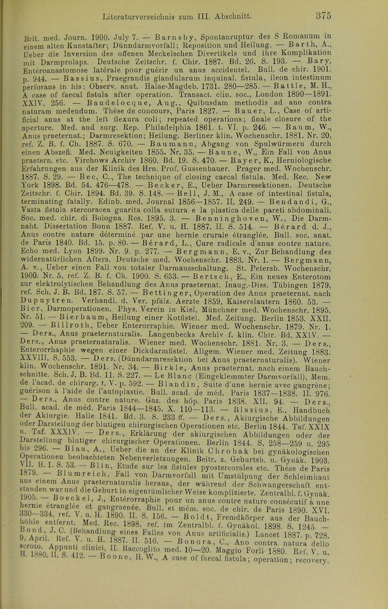 Brit. med. Journ. 1900. Juty 7. — Barnsby, Spontanruptur des S Romanum in einem alten Kunstat'ter; Dünndarmvorfall; Reposition und Heilung. — Barth, A., Ueber die Inversion des offenen Meckelschen Divertikels und ihre Komplikation mit Darmprolaps. Deutsche Zeitschr. f. Chir. 1887. Bd. 26. S. 193. — Bary, Enteroanastomose laterale pour guerir un anus accidentel. Bull, de chir. 1901. p. 944. — Bassius, Praegrandis glandularum inquinal. fistula, ileon intestinum perforans in bis: Observ. anat. Halae-Magdeb. 1731. 280—285. — Battle, M. H., A case of faecal fistula alter Operation. Transact. clin. soc., London 1890—1891. XXIV. 256. — Baudelocque, Aug., Quibusdam methodis ad ano contra naturam medendum. These de concours, Paris 1827. — Bauer, L., Case of arti- ficial anus at the lei't fiexura coli; repeated operations; finale closure of the aperture. Med. and surg. Rep. Philadelphia 1861. t. VI. p. 246. — Baum, W., Anus praeternat.; Darmresektion; Heilung. Berliner klin. Wochenschr. 1881. Nr. 20, ref. Z. B. f. Ch. 1887. S. 670. — Baumann, Abgang von Spulwürmern durch einen Abszeß. Med. Neuigkeiten 1855. Nr. 35. — Baune, W., Ein Fall von Anus praetern. etc. Virchows Archiv 1860. Bd. 19. S. 470. — Bayer, K., Herniologische Erfahrungen aus der Klinik des Hrn. Prof. Gussenbauer. Prager med. Wochenschr. 1887. S. 29. — Bec, C., The technique of closing caecal fistula. Med. Rec. New York 1898. Bd. 54. 476—478. — Becker, E., Ueber Darmresektionen. Deutsche Zeitschr. f. Chir. 1894. Bd. 39. S. 148. — Bell, J. M., A case of intestinal fistula, terminating l'atally. Edinb. med. Journal 1856 — 1857. II. 249. — Bendandi, G., Vasta fistola stercoracea guarita colla sutura e la plastica delle pareti abdominali. Soc. med. chir. di Bologna. Res. 1895. 3. — Benninghoven, W., Die Darm- naht. Dissertation Bonn 1887. Ref. V. u. H. 1887. II. S. 514. — Berard d. J., Anus contre nature determine par une hernie crurale etranglee. Bull. soc. anat. de Paris 1840. Bd. 15. p. 80- — Berard, L., Cure radicale d’ anus contre nature. Echo med. Lyon 1899. Nr. 9. p. 277. — Bergmann, E. v., Zur Behandlung des widernatürlichen Afters. Deutsche med. Wochenschr. 1883. Nr. 1.— Bergmann, A. v., Ueber einen Fall von totaler Darmausschaltung. St. Petersb. Wochenschr. 1900. Nr. 5, ref. Z. B. f. Ch. 1900. S. 653. — Bert sch, E., Ein neues Enterotom zur elektrolytischen Behandlung des Anus praeternat. Inaug.-Diss. Tübingen 1879, ref. Sch. J. B. Bd. 187. S. 57. — Bett in ger, Operation des Anus praeternat. nach Dupuytren. Verhandl. d. Ver. pfalz. Aerzte 1859, Kaiserslautern 1860. 53. — Bier, Darmoperationen. Phys. Verein in Kiel, Münchner med. Wochenschr. 1895. Nr. 51.— Bier bäum, Heilung einer Kotfistel. Med. Zeitung. Berlin 1853. XXII. 209. — Billroth, Ueber Enterorraphie. Wiener med. Wochenschr. 1879. Nr. 1. — Ders., Anus praeternaturalis. Langenbecks Archiv f. klin. Chir. Bd. XXIV. — Ders., Anus praeternaturalis. Wiener med. Wochenschr. 1881. Nr. 3. — Ders., Enterorrhaphie wegen einer Dickdarmfistel. Allgem. Wiener med. Zeitung 1883.’ XXVIII. S. 553. — D e rs. (Diinndarmresektion bei Anus praeternaturalis). Wiener Wochenschr. 1891. Nr. 34.— Birkle, Anus praeternat. nach einem Bauch- Sch. J. B. Bd. 11. S. 227. — Le Blanc (Eingeklemmter Darmvorfall), Mem. de l’acad. de Chirurg, t. V. p. 592.— Blandin, Suite d’une hernie avec gangrene; guerison a 1 aide de l’autoplastie. Bull. acad. de med. Paris 1837—1838. II. 976. — Ders., Anus contre nature. Gaz. des hop. Paris 1838. XII. 94. — Ders Bull. acad. de med. Paris 1844-1845. X. 110-113. — Blasius, E., Handbuch der Akiurgie. Halle 1841. Bd. 3. S. 283 ff. — Ders., Akiurgische Abbildungen oder Darstellung der blutigen chirurgischen Operationen etc. Berlin 1844. Taf. XXIX u. Taf. XXXIV. - Ders., Erklärung der akiurgischen Abbildungen oder der v aron! UDg blutlger chirurgischer Operationen. Berlin 1844. S. 258—259 u. 295 bis 296. — Blau, A., Ueber die an der Klinik Chrobak bei gynäkologischen Operationen beobachteten Nebenverletzungen. Beitr. z. Geburtsh. u. Gynäk. 1903. iö7o di ' ~ Etude sur les fistules pyostercorales etc. These de Paris c/9. Bl um reich, Fall von Darmvorfall mit Umstülpung der Schleimhaut aus einem Anus praeternaturalis heraus, der während der Schwangerschaft ent- standen war und die Geburt in eigentümlicherweise komplizierte. Zentralbl. f. Gynäk. iJU-j. ß o eck e 1 J., Enterorraphie pour un anus contre nature consecutif ü une 5onD1 qo6, Ct gan£rae^e. Bull, et mem. soc. de chir. de Paris 330-334, rel. V. u. H. 1890. II. S. 156. - Boldt, Fremdkörper hohle entfernt. Med. Rec. 1898, ref. im Zentralbl. ' ~ klin schnitte. aus Gynäkol. 1898. 1890. XVI. der Bauch- S. 1245. - D„„j T n /L> l II 7— 1 uvunuiu I. i. iittuui. IOUÖ. o. 1Z40. — q a •’i U (Behandlung eines Falles von Anus artificialis.) Lancet 1887. n 728 scrow AnnuntT' H - }?8L IL 5,16> — Bonora, C., Ano contra natura dello H lSolPfl l o p ttac$?&tü mefL 10_20- Maggio Forli 1880. Ref. V. u. • 1380. II. S. 412. — Boone, H. W., A case of faecal fistula; Operation; recovery.