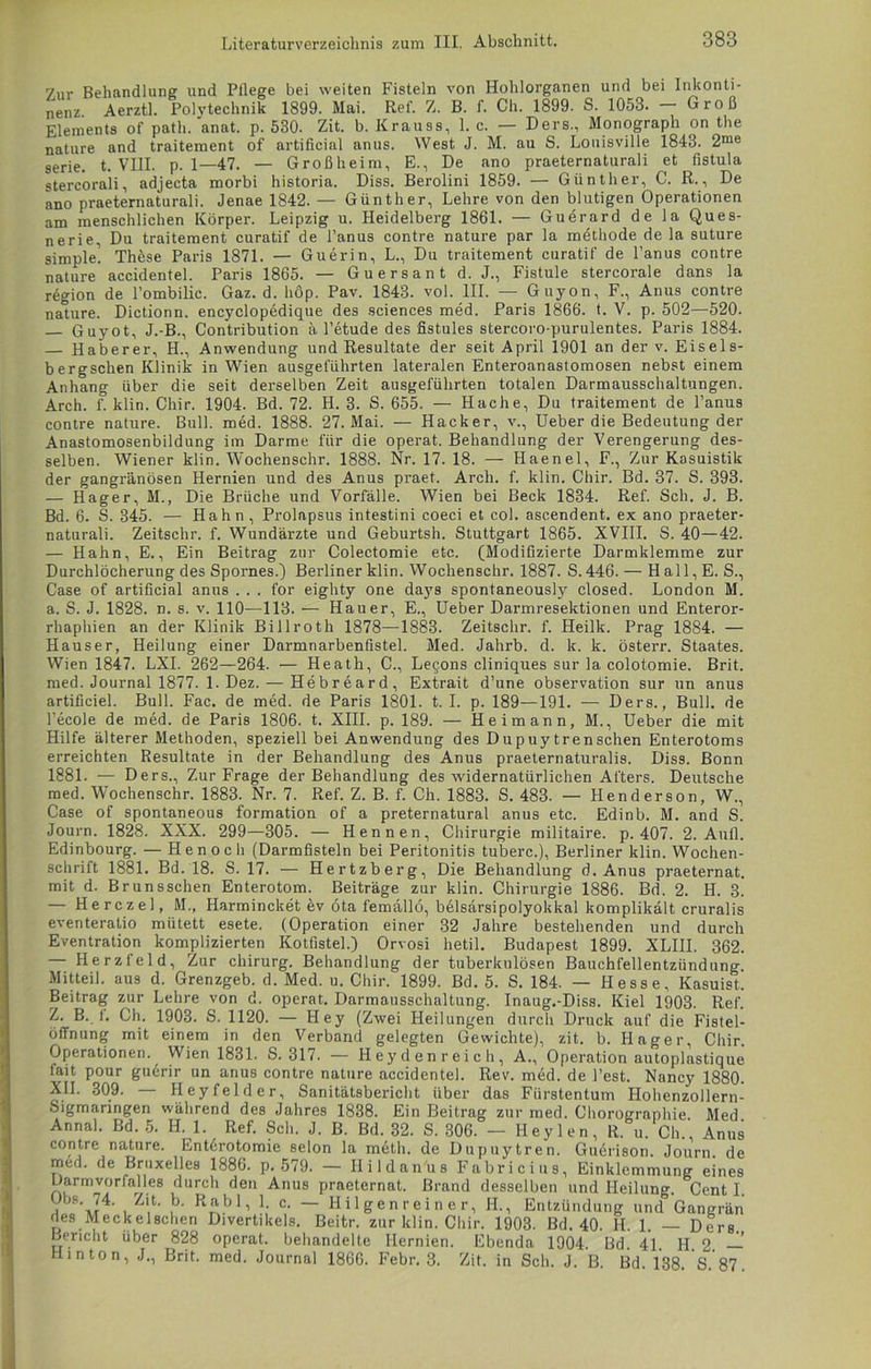 7ur Behandlung und Pflege bei weiten Fisteln von Hohlorganen und bei Inkonti- nenz Aerztl. Polvtechnik 1899. Mai. Ref. Z. B. f. Ch. 1899. S. 1053. Groß Elements of path. anat. p. 530. Zit. b. Krauss, 1. c. — Ders., Monograph on the nature and traitement of artificial anus. West J. M. au S. Louisville 1843. 2me serie. t. VIII. p. 1—47. — Großheim, E., De ano praeternaturali et fistula stercorali, adjecta morbi historia. Diss. Berolini 1859. — Günther, C. R., De ano praeternaturali. Jenae 1842. — Günther, Lehre von den blutigen Operationen am menschlichen Körper. Leipzig u. Heidelberg 1861. — Guerard de la Ques- nerie, Du traitement curatif de l’anus contre nature par la methode de la suture simple’. Thöse Paris 1871. — Guerin, L., Du traitement curatif de l’anus contre nature accidentel. Pai-is 1865. — Guersant d. J., Fistule stercorale dans la region de l’ombilic. Gaz. d. hop. Pav. 1843. vol. III. — Guyon, F., Anus contre nalure. Dictionn. encyclopedique des Sciences med. Paris 1866. t. V. p. 502—520. Guyot, J.-B., Contribution ä l’etude des fistules stercoro-purulentes. Paris 1884. — Haberer, H., Anwendung und Resultate der seit April 1901 an der v. Eisels- bergschen Klinik in Wien ausgeführten lateralen Enteroanastomosen nebst einem Anhang über die seit derselben Zeit ausgeführten totalen Darmausschaltungen. Arch. f. klin. Chir. 1904. Bd. 72. H. 3. S. 655. — Hache, Du traitement de l’anus contre nature. Bull. med. 1888. 27. Mai. — Hacker, v., Ueber die Bedeutung der Anastomosenbildung im Darme für die operat. Behandlung der Verengerung des- selben. Wiener klin. Wochenschr. 1888. Nr. 17. 18. — Haenel, F., Zur Kasuistik der gangränösen Hernien und des Anus praet. Arch. f. klin. Chir. Bd. 37. S. 393. — Hager, M., Die Brüche und Vorfälle. Wien bei Beck 1834. Ref. Sch. J. B. Bd. 6. S. 345. — Hahn, Prolapsus intestini coeci et col. ascendent. ex ano praeter- naturali. Zeitschr. f. Wundärzte und Geburtsh. Stuttgart 1865. XVIII. S. 40—42. — Hahn, E., Ein Beitrag zur Colectomie etc. (Modifizierte Darmklemme zur Durchlöcherung des Spornes.) Berliner klin. Wochenschr. 1887. S. 446. — H all, E. S., Case of artificial anus . . . for eighty one days spontaneously closed. London M. a. S. J. 1828. n. s. v. 110—118. — Hauer, E., Ueber Darmresektionen und Enteror- rhaphien an der Klinik Billroth 1878—1883. Zeitschr. f. Heilk. Prag 1884. — Hauser, Heilung einer Darmnarbenfistel. Med. Jahrb. d. k. k. österr. Staates. Wien 1847. LXI. 262—264. — Heath, C., Lecons cliniques sur la colotomie. Brit. med. Journal 1877. 1. Dez. — Hebreard, Extrait d’une Observation sur un anus artificiel. Bull. Fac. de med. de Paris 1801. t. I. p. 189—191. — Ders., Bull, de l’ecole de med. de Paris 1806. t. XIII. p. 189. — Heimann, M., Ueber die mit Hilfe älterer Methoden, speziell bei Anwendung des Dupuy trenschen Enterotoms erreichten Resultate in der Behandlung des Anus praeternaturalis. Diss. Bonn 1881. — Ders., Zur Frage der Behandlung des widernatürlichen Afters. Deutsche med. Wochenschr. 1883. Nr. 7. Ref. Z. B. f. Ch. 1883. S. 483. — Henderson, W., Case of spontaneous formation of a preternatural anus etc. Edinb. M. and S. Journ. 1828. XXX. 299—305. — Hennen, Chirurgie militaire. p. 407. 2. Aufl. Edinbourg. — Henoch (Darmfisteln bei Peritonitis tuberc.), Berliner klin. Wochen- schrift 1881. Bd. 18. S. 17. — Hertzberg, Die Behandlung d. Anus praeternat. mit d. Brunsschen Enterotom. Beiträge zur klin. Chirurgie 1886. Bd. 2. H. b! — Herczel, M., Harmincket ev ota femällö, belsärsipolyokkal komplikält cruralis eventeratio mütett esete. (Operation einer 32 Jahre bestehenden und durch Eventration komplizierten Kotfistel.) Orvosi hetil. Budapest 1899. XLIII. 362. — Herzfeld, Zur Chirurg. Behandlung der tuberkulösen Bauchfellentzündung Mitteil, aus d. Grenzgeb. d. Med. u. Chir. 1899. Bd. 5. S. 184. — Hesse, Kasuist. Beitrag zur Lehre von d. operat. Darmausschaltung. Inaug.-Diss. Kiel 1903. Ref. Z. B. f. Ch. 1903. S. 1120. — Hey (Zwei Heilungen durch Druck auf die Fistel- öffnung mit einem in den Verband gelegten Gewichte), zit. b. Hager, Chir. Operationen. Wien 1831. S. 317. — Heydenreich, A., Operation autoplastique pour gudrir un anus contre nature accidentel. Rev. m6d. de Test. Nancy 1880. 309. — Heyfelder, Sanitätsbericht über das Fürstentum Hohenzollern- fait XII. Sigmanngen während des Jahres 1838. Ein Beitrag zur med. Chorographie Med Annal. Bd. 5. H. 1. Ref. Sch. J. B. Bd. 32. S. 306. — Hey len, R. u. Ch., Anus contre nature. Entdrotomie selon la metli. de Dupuytren. Guerison. Journ med. de Bruxelles 1886. p. 579. — Ilildan'us Fahr de ■1C111S. n r n . , - A;— Einklemmung eines Darmvorfalles durch den Anus praeternat. Brand desselben und Heilung. Cent I. t ’m4' 1 Z!t' ^ R£.b1, ?; c- ~ Hilgenreiner, II., Entzündung und Gangrän des Meckelschen Divertikels. Beitr. zur klin. Chir. 1903. Bd. 40. H. 1. — Ders. Bericht über 828 operat. behandelte Hernien. Ebenda 1904. Bd. 4L H. 2. — Hin ton, J., Brit. med. Journal 1866. Febr. 3. Zit. in Sch. J. B. Bd. 138. S. 87