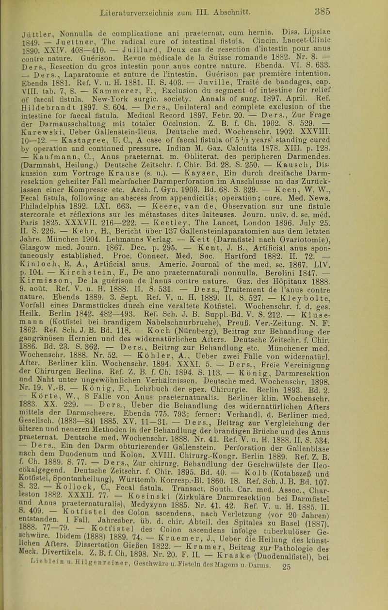 Jüttler, Nonnulla de complicatione ani praeternat. cum hernia. Diss. Lipsiae 1849- — Juettner, The radical eure of intestinal fistula. Cincin. Lancet-Clinic 1890. XXIV. 408—410. — Juillard, Deux cas de resection d’intestin pour anus contre nature. Guerison. Revue medicale de la Suisse romande 1882. Nr. 8. — Ders., Resection du gros intestin pour anus contre nature. Ebenda. VI. S. 633. — Ders., Laparatomie et suture de l’intestin. Guerison par premiöre intention. Ebenda 1881. Ref. V. u. H. 1881. II. S. 403. — Juville, Traite de bandages, cap. VIII. tab. 7, 8. — Kämmerer, F., Exclusion du Segment of intestine for relief of faecal fistula. New-York surgic. society. Annals of surg. 1897. April. Ref. Hildebrandt 1897. S. 604. — Ders., Unilateral and complete exclusion of the intestine for faecal fistula. Medical Record 1897. Febr. 20. — Ders., Zur Frage der Darmausschaltung mit totaler Occlusion. Z. B. f. Ch. 1902. S. 529. — Karewski, Ueber Gallenstein-Heus. Deutsche med. Wochenschr. 1902. XXVIII. 10—12. — Kastagree, U. C., A case of faecal fistula of 51/2 years’ standing cured by Operation and continued pressure. Indian M. Gaz. Calcutta 1878. XIII. p. 128. — Kaufmann, C., Anus praeternat. m. Obliterat, des peripheren Darmendes. (Darmnaht, Heilung.) Deutsche Zeitschr. f. Chir. Bd. 28. S. 250. — Kausch, Dis- kussion zum Vortrage Krause (s. u.). — Kayser, Ein durch dreifache Darm- resektion geheilter Fall mehrfacher Darmperforation im Anschlüsse an das Zurück- lassen einer Kompresse etc. Arch. f. Gyn. 1903. Bd. 68. S. 329. — Keen, W. W., Fecal fistula, following an abscess from appendicitis; Operation; eure. Med. News. Philadelphia 1892. LXI. 663. — Keere, van de, Observation sur une fistule stercoi'ale et reflexions sur les metastases dites laiteuses. Journ. univ. d. sc. med. Paris 1825. XXXVII. 216—222. — Keetley, The Lancet, London 1896. July 25. II. S. 226. — Kehr, H., Bericht über 137 Gallensteinlaparatomien aus dem letzten Jahre. München 1904. Lehmanns Verlag. — Keit (Darmfistel nach Ovariotomie), Glasgow med. Journ. 1867. Dec. p. 295. — Kent, J. B., Artificial anus spon- taneously established. Proc. Connect. Med. Soc. Hartford 1882. II. 72. — Kinloch, R. A., Artificial anus. Americ. Journal of the med. sc. 1867. LIV. p. 104. — Kirc liste in, F., De ano praeternaturali nonnulla. Berolini 1847. — Kirmisson, De la guerison de l’anus contre nature. Gaz. des Höpitaux 1888. 9. aoüt. Ref. V. u. H. 1888. II. S. 531. — Ders., Traitement de l’anus contre nature. Ebenda 1889. 3. Sept. Ref. V. u. H. 1889. II. S. 527. — Kleybolte, Vorfall eines Darmstückes durch eine veraltete Kotfistel. Wochenschr. f. d. ges. Heilk. Berlin 1842. 482—493. Ref. Sch. J. B. Suppl.-Bd. V. S. 212. — Kluse- mann (Kotfistel bei brandigem Nabelschnurbruche), Preuß. Ver.-Zeitung. N. F. 1862. Ref. Sch. J. B. Bd. 118. — Koch (Nürnberg), Beitrag zur Behandlung der gangränösen Hernien und des widernatürlichen Afters. Deutsche Zeitschr. f. Chir. 1886. Bd. 23. S. 362. — Ders., Beitrag zur Behandlung etc. Münchener med. Wochenschr. 1888. Nr. 52. — Köhler, A., Ueber zwei Fälle von widernatürl. After. Berliner klin. Wochenschr. 1894. XXXI. 5. — Ders., Freie Vereinigung der Chirurgen Berlins. Ref. Z. B. f. Ch. 1894. S. 113. — König, Darmresektion und Naht unter ungewöhnlichen Verhältnissen. Deutsche med. Wochenschr. 1898. Nr. 19. V.-B. — König, F., Lehrbuch der spez. Chirurgie. Berlin 1893. Bd. 2. — Körte, W., 8 Fälle von Anus praeternaturalis. Berliner klin. Wochenschr. 1883. XX. 229. — Ders., Ueber die Behandlung des widernatürlichen Afters mittels der Darmscheere. Ebenda 775. 793; ferner: Verhandl. d. Berliner med. Gesellsch. (1883 84) 1885. XV. 11 — 31. — Ders., Beitrag zur Vergleichung der älteren und neueren Methoden in der Behandlung der brandigen Brüche und des Anus praeternat. Deutsche med. Wochenschr. 1888. Nr. 41. Ref. V. u. H. 1888. II. S. 534. — Ders., Ein den Darm obturierender Gallenstein. Perforation der Gallenblase nach dem Duodenum und Kolon. XVIII. Chirurg.-Kongr. Berlin 1889. Ref. Z. B. f. Ch. 1889. S. 77. — Ders., Zur Chirurg. Behandlung der Geschwülste der Ileo- cokalgegend. Deutsche Zeitschr. f. Chir. 1895. Bd. 40. - Kolb (Kotabszeß und Kotüste1, Spontanheilung), Württemb. Korresp.-Bl. 1860. 18. Ref. Sch. J. B. Bd. 107. r ~ „0iA?cV C-1 Fecal fistula. Transact. South. Car. med. Assoc.. Char- leston 1882. XXXII. 77. — Ko sin ski (Zirkuläre Darmresektion bei Darmfistel und Anus praeternaturalis), Medyzyna 1885. Nr. 41. 42. Ref. V. u. H. 1885. II. ‘j' , ‘ de8 C°loi> ascendens, nach Verletzung (vor 20 Jahren) Fal1' Jahr.efl^er- «b- d- chir- Abteil, des Spitales zu Basel (1887). lööö. 77 79. Kotfistel des Colon ascendens infolge tuberkulöser Ge- chwure Ibidem (1888) 1889. 74. — Kraemer, J., Ueber die Heilung des künst- le? TAfters- Dissertation Gießen 1822.- Kramer, Beitrag zur Pafholorie des Meck. Divertikel., Z. B. f. Ch. 1888. Nr. 20. F. II. - km ,k b‘1 lieh lein u. Hilgenreiner, Geschwüre u. Fisteln des Magens u. Darms. 25