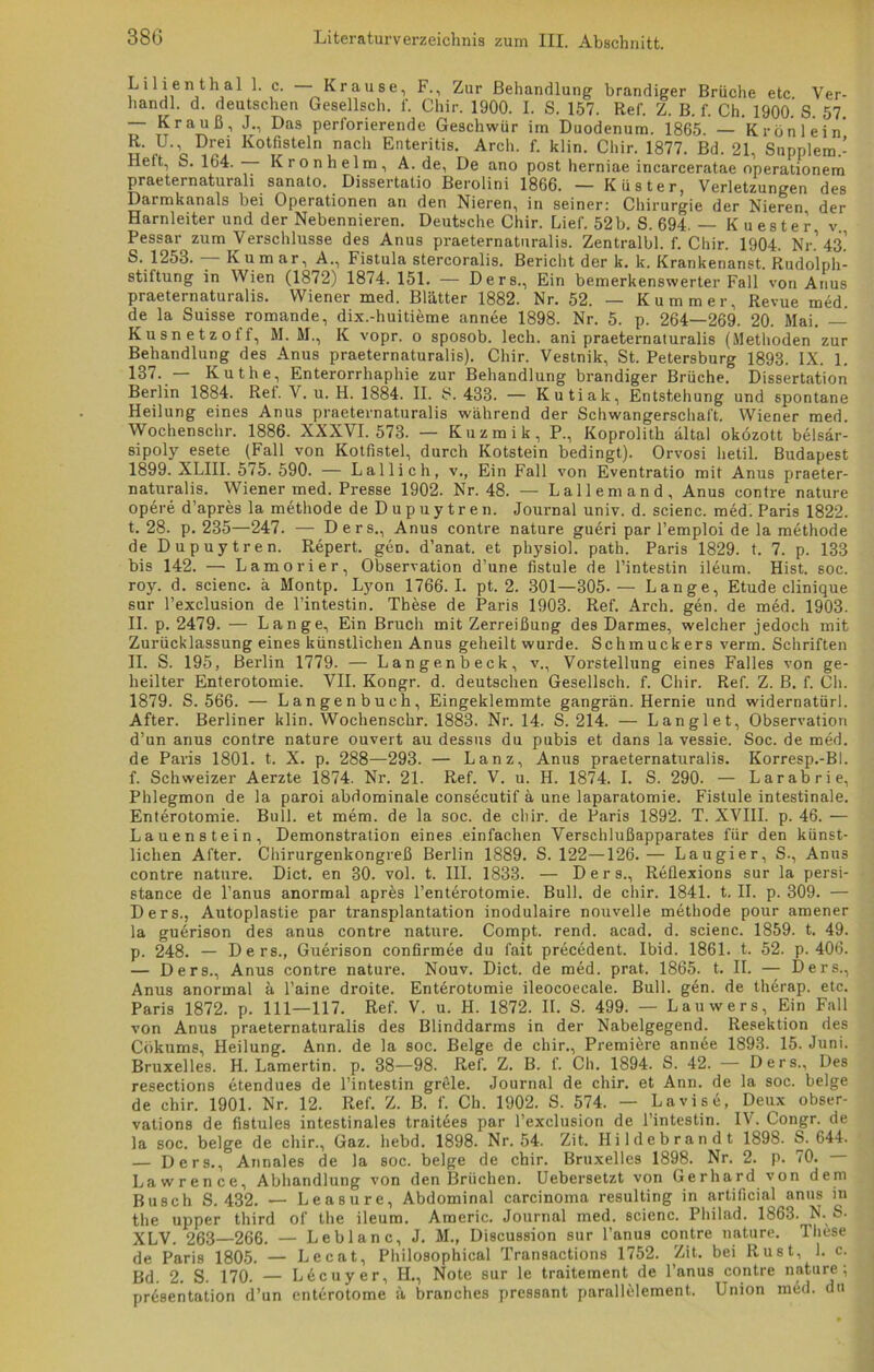 Lilienthal 1. c. — Krause, F., Zur Behandlung brandiger Brüche etc Ver- handl. d. deutschen Gesellsch. f. Chir. 1900. I. S. 157. Ref. Z. B. f. Ch. 1900 S 57 — Krauß, J., Das perforierende Geschwür im Duodenum. 1865. — Krön lein’ R. U., Drei Kotfisteln nach Enteritis. Arch. f. klin. Chir. 1877. Bd. 21, Supplem.- Hett, S. 164. Kronhelm, A. de, De ano post herniae incarceratae operationem praeternaturali sanato. Dissertatio Berolini 1866. — Küster, Verletzungen des Darmkanals bei Operationen an den Nieren, in seiner: Chirurgie der Nieren, der Harnleiter und der Nebennieren. Deutsche Chir. Lief. 52 b. S. 694. — Kuester v Pessar zum Verschlüsse des Anus praeternaturalis. Zentralbl. f. Chir. 1904. Nr.’43.’ S. 1253. — Kumar, A., Fistula stercoralis. Bericht der k. k. Krankenanst. Rudolph- stiftung in Wien (1872) 1874. 151. — Ders., Ein bemerkenswerter Fall von Anus praeternaturalis. Wiener med. Blätter 1882. Nr. 52. — Kummer, Revue med. de la Suisse romande, dix.-huitieme annee 1898. Nr. 5. p. 264—269. 20. Mai. — Kusnetzoff, M. M., K vopr. o sposob. lech, ani praeternaturalis (Methoden zur Behandlung des Anus praeternaturalis). Chir. Vestnik, St. Petersburg 1893. IX. 1. 137. — Kuthe, Enterorrhaphie zur Behandlung brandiger Brüche. Dissertation Berlin 1884. Ref. V. u. H. 1884. II. S. 433. — Kutiak, Entstehung und spontane Heilung eines Anus praeternaturalis während der Schwangerschaft. Wiener med. Wochenschr. 1886. XXXVI. 573. •— Kuzmik, P., Koprolith ältal oközott belsär- sipoly esete (Fall von Kotfistel, durch Kotstein bedingt). Orvosi lietil. Budapest 1899. XLIII. 575. 590. — Lallich, v., Ein Fall von Eventratio mit Anus praeter- naturalis. Wiener med. Presse 1902. Nr. 48. — Lai lern and, Anus contre nature opere d’apres la methode de Dupuytren. Journal univ. d. scienc. med. Paris 1822. t. 28. p. 235—247. — Ders., Anus contre nature gueri par l’emploi de la methode de Dupuytren. Repert. geD. d’anat. et physiol. path. Paris 1829. t. 7. p. 133 bis 142. — Lamorier, Observation d’une fistule de l’intestin ileum. Hist. soc. roy. d. scienc. ä Montp. Lyon 1766.1. pt. 2. 301—305.— Lange, Etüde clinique sur Pexclusion de l’intestin. These de Paris 1903. Ref. Arch. gen. de med. 1903. II. p. 2479. — Lange, Ein Bruch mit Zerreißung des Darmes, welcher jedoch mit Zurücklassung eines künstlichen Anus geheilt wurde. Schmuckers verm. Schriften II. S. 195, Berlin 1779. — Langenbeck, v., Vorstellung eines Falles von ge- heilter Enterotomie. VII. Kongr. d. deutschen Gesellsch. f. Chir. Ref. Z. B. f. Ch. 1879. S. 566. — Langenbuch, Eingeklemmte gangrän. Hernie und widernatürl. After. Berliner klin. Wochenschr. 1883. Nr. 14. S. 214. — Langlet, Observation d’un anus contre nature ouvert au dessus du pubis et dans la vessie. Soc. de med. de Paris 1801. t. X. p. 288—293. — Lanz, Anus praeternaturalis. Korresp.-Bl. f. Schweizer Aerzte 1874. Nr. 21. Ref. V. u. H. 1874. I. S. 290. — Larabrie, Phlegmon de la paroi abdominale consecutif ä une laparatomie. Fistule intestinale. Enterotomie. Bull, et mem. de la soc. de chir. de Paris 1892. T. XVIII. p. 46. — Lauenstein, Demonstration eines einfachen Verschlußapparates für den künst- lichen After. Chirurgenkongreß Berlin 1889. S. 122—126.— Laugier, S., Anus contre nature. Dict. en 30. vol. t. III. 1833. — Ders., Reflexions sur la persi- stance de l’anus anormal apr&s l’ent6rotomie. Bull, de chir. 1841. t. II. p. 309. — Ders., Autoplastie par transplantation inodulaire nouvelle methode pour amener scienc. 1859. t. 49. 1861. t. 52. p. 406. — Ders., Anus contre nature. Nouv. Dict. de med. prat. 1865. t. II. — Ders., Anus anormal ä Paine droite. Enterotomie ileocoecale. Bull. g6n. de therap. etc. Paris 1872. p. 111—117. Ref. V. u. H. 1872. II. S. 499. — Lauwers, Ein Fall von Anus praeternaturalis des Blinddarms in der Nabelgegend. Resektion des Cökums, Heilung. Ann. de la soc. Beige de chir., Premiere annee 1893. 15. Juni. Bruxelles. H. Lamertin. p. 38—98. Ref. Z. B. f. Ch. 1894. S. 42. — Ders., Des resections etendues de Pintestin grele. Journal de chir. et Ann. de la soc. beige de chir. 1901. Nr. 12. Ref. Z. B. f. Ch. 1902. S. 574. — Lavise, Deux obser- vations de fistules intestinales traitees par Pexclusion de l’intestin. IV. Congr. de la soc. beige de chir., Gaz. liebd. 1898. Nr. 54. Zit. Hildebrandt 1898. S. 644. — Ders., Annales de la soc. beige de chir. Bruxelles 1898. Nr. 2. p. 70. Lawrence, Abhandlung von den Brüchen. Uebersetzt von Gerhard von dem Busch S. 432. — Leasure, Abdominal carcinoma resulting in artificial anus in the upper third of the ileum. Americ. Journal med. scienc. Philad. 1863. N. S. XLV. 263—266. — Leblanc, J. M., Discussion sur l’anus contre nature. These de Paris 1805. — Lecat, Philosophical Transactions 1752. Zit. bei Rust, 1. c. Bd. 2. S. 170. — L6cuyer, H., Note sur le traitement de l’anus contre nature; Präsentation d’un enterotome ä branches pressant parallelement. Union med. du la guerison des anus contre nature. Compt. rend. acad. d. p. 248. — Ders., Guerison confirmee du fait precedent. Ibid.
