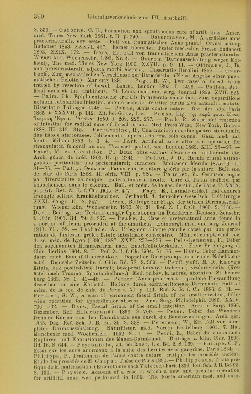 S‘3J59^“ °83orn,e’ 9- H1 Formatlon and spontaneous eure of artif. anus. Amer. med. Times Lew lork 1861. t. II. p. 290. — Ostermayer, M., A sdrüleses anus praeternaturalis, egy esete. (Fall von traumatischen Anus praet.) Orvosi hetilan Pv vtv93i -^XXVIA437' Ferner übersetzt: Fester med.-cliir. Presse Budapest w- ' li- ’txi , Oers., Ein Fall von traumatischem Anus praeternaturalis. lener klin. ochenschr. 1893. Nr. 4. — Ostrom (Darmausschaltung weeen Kot- fistel), The med. Times New York 1900. XXVII. p. 9-11. — Ottmann, J., De ano praeternaturali, adjecta morbi historia. Dissertatio Berolini 1859. ' Over- beck, Zum mechanischen Verschlüsse der Darmfisteln. (Nebst Angabe einer pneu- matischen Pelotte.) Marburg 1891. — Page, II. W., Two cases of faecal fistula treated by resection of bowel. Lancet, London 1895. I. 1426. — Pallen, Arti- ficial anus at the umbilicus. St. Louis med. and surg. Journal 1859. XVII. 225. — Palm, Pli., Epiplo-enterocele cruralis incarcerata sphacelata, cum depertitione notabili substantiae intestini, sponte separati, l'eliciter curata alvo naturali restituta. Dissertatio Tiibingae 1748. — Panas, Anus contre nature. Gaz. des höp. Paris 1865. t. XXXVII. p. 142. Zit. bei Götz, 1. c. — Panas, Ilepl tyj? itapä <poatv lopa?. ’laxply.f] ’E^p.. ’Aö'Tjvat 1859. I. 209. 225. 257. — Park, R., Successful resection of intestine l'or radical eure of faecal fistula. Med. Press West. New York, Buffalo 1888. III. 312—315. — Parravicino, R., Una craniotomia, due gastro-isterotomie, due fistole stercoracee, lelicemente superate da una sola donna. Gazz. med. ital. lomb. Milano 1856. I. 1 — 4. — Part, Artificial anus after the Operation l'or strangulated femoral hernia. Transact. pathol. soc. London 1862. XIII. 95—97. — Patel, M. et Cavaillon, P., Deux observations d’exclu9ion unilaterale etc. Arcli. gener. de med. 1903. II. p. 2241. — Patron, J. D., Hernia crural estran- gulada, peritonitis; ano preternatural; curacion. Emulacion Merida 1875—6. II. 81—85. — Patry, Deux cas d’anus contre nature gueris par la suture. Bull. soc. de cliir. de Paris 1868. II. Serie. VIII. p. 526- — Pauchet, V., Occlusion aigue par diverliculite chronique. Enterostomie ä droite. Cure de l’anus artificiel par abouchement dans le caecum. Bull, et mem. de la soc. de chir. de Paris T. XXIX. p. 1161. Ref. Z. B. f. Ch. 1905. S. 477. — Payr, E., Darmdivertikel und dadurch erzeugte seltene Kranklieitsbilder. Verhandl. d. deutschen Gesellsch. f. Chirurgie XXXI. Kongr. II. S. 347. — Ders., Beiträge zur Frage der totalen Darmausschal- tung. Wiener klin. Wochenschr. 1900. Nr. 31. Ref. Z. B. f. Ch. 1900. S. 1166. — Ders., Beiträge zur Technik einiger Operationen am Dickdarme. Deutsche Zeitschr. f. Chir. 1901. Bd. 59. S. 267. — Peake, J., Case of preternatural anus, found in a portion of ileum protruded at the umbilicus. Edinburgh med. and surg. Journal 1811. VII. 52. — Pechade, A., Phlegmon iliaque gauche cause par une Perfo- ration de l’intestin grele; fistule intestinale consecutive. Mem. et compt. rend. soc. d. sc. med. de Lyon (1886) 1887. XXVI. 251—256. — Pels-Leusden, F., Ueber den sogenannten Hammerdarm nach Bauchfelltuberkulose. Freie Vereinigung d. Chir. Berlins 1904. 8. II. Ref. Z. B. f. Ch. 1904. Nr. 16. — Ders., Ueber Hammer- darm nach Bauchfelltuberkulose. Doppelter Darmprolaps aus einer Nabeldarm- fistel. Deutsche Zeitschr. f. Chir. Bd. 72. S. 309. — Perfilyeff, M. O., Kalovaja fistula, kak posliedstvie travmi; bezoperatsionnoye techenie; vizdorovlenie. (Kot- fistel nach Trauma. Spontanheilung.) Med. pribav. k. morsk. sborniku. St. Peters- burg 1883. Nr. 1. 41—46. — Perier (Anus praeternat., spontane Umwandlung desselben in eine Kotfistel. Heilung durch extraperitoneale Darmnaht), Bull, et mem. de la soc. de chir. de Paris t. XI. p. 111. Ref. Z. B. f. Ch. 1886. S. 31. — Perkins, G. W., A case of permanent faecal fistula of the small intestine, follo- wing Operation for appendicular abscess. Ann. Surg. Philadelphia 1896. XXIV. 726—732. — Ders., Faecal fistula of the small intestine. Ann. of Surg. 1896. Dezember. Ref. Hildebrandt, 1896. S. 700. — Peter, Ueber das Wandern fremder Körper von dem Darmkanale aus durch die Bauchwandungen. Arch. gen. 1855. Dez. Ref. Sch. J. B. Bd. 89. S. 338. — Petersen, W., Ein Fall von kom- pleter Darmausschaltung. Naturhistor. med. Verein Heidelberg 1901. 7. Mai. Münchener med. Wochenschr. 1902. Nr. 1. — Petri, E., Ueber die subkutanen Rupturen und Kontusionen des Magen-Darmkanals. Beiträge z. klin. Chir. 1896. Bd. 16. S. 644. — Peyronie 1 a, zit. bei Rust, 1. c. Bd. 2. S. 169. — Philipe, C. I., Essai sur les anus anormaux ä la suite des hernies avec gangrene. Paris 1834. Philippe, P., Traitement de l’anus contre nature; critique des procedds anciens. Etüde des proeddesdeM. Cliaput. These de Paris 1890.— Philippeaux, Traitd pra- tique de la cauterisation. (Enterotomie nach Val ette.) Paris 1856. Ref. Sch. J. B. Bd.93. S. 134. — Physick, Account of a case in which a new and peculiar Operation for artificial anus was performed in 1809. The North american med. and suig.