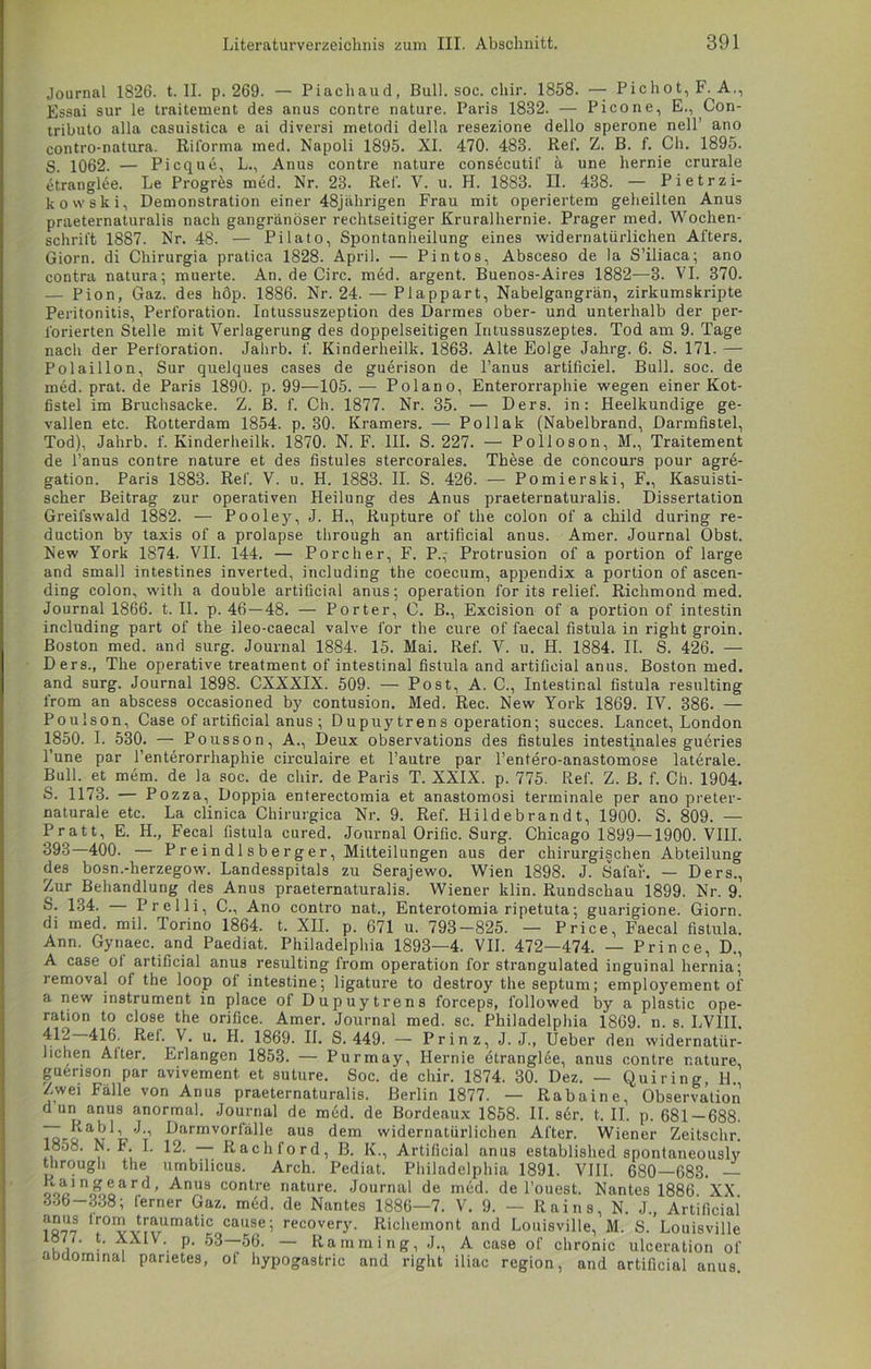 Journal 1826. t. II. p. 269. — Piachaud, Bull. soc. cliir. 1858. — Pichot,F. A., Essai sur le traitement des anus contre nature. Paris 1832. — Picone, E., Con- tributo alla casuistica e ai diversi metodi della resezione dello sperone nell’ ano contro-natura. Riforma med. Napoli 1895. XI. 470. 483. Ref. Z. B. f. Ch. 1895. S. 1062. — Picque, L., Anus contre nature consecutif ä une hernie crurale etranglee. Le Progres med. Nr. 23. Ref. V. u. H. 1883. II. 438. — Pietrzi- kovvski, Demonstration einer 48jährigen Frau mit operiertem geheilten Anus praeternaturalis nach gangränöser rechtseitiger Kruralhernie. Prager med. Wochen- schrift 1887. Nr. 48. — Pilato, Spontanheilung eines widernatürlichen Afters. Giorn. di Chirurgia pratica 1828. April. — Pin tos, Absceso de la S’iliaca; ano contra natura; muerte. An. de Circ. med. argent. Buenos-Aires 1882—-3. VI. 370. — Pion, Gaz. des höp. 1886. Nr. 24. — Plappart, Nabelgangrän, zirkumskripte Peritonitis, Perforation. Intussuszeption des Darmes ober- und unterhalb der per- forierten Stelle mit Verlagerung des doppelseitigen Intussuszeptes. Tod am 9. Tage nach der Perforation. Jalirb. f. Kinderheilk. 1863. Alte Eolge Jahrg. 6. S. 171. — Polaillon, Sur quelques cases de guerison de l’anus artificiel. Bull. soc. de med. prat. de Paris 1890. p. 99—105. — Polano, Enterorraphie wegen einer Kot- fistel im Bruchsacke. Z. B. f. Ch. 1877. Nr. 35. — Ders. in: Heelkundige ge- vallen etc. Rotterdam 1854. p. 30. Kramers. — Pollak (Nabelbrand, Darmfistel, Tod), Jahrb. f. Kinderheilk. 1870. N. F. III. S. 227. — Polloson, M., Traitement de l’anus contre nature et des fistules stercorales. These de concours pour agre- gation. Paris 1883. Ref. V. u. H. 1883. II. S. 426. — Pomierski, F., Kasuisti- scher Beitrag zur operativen Heilung des Anus praeternaturalis. Dissertation Greifswald 1882. — Pooley, J. H., Rupture of the colon of a child during re- duction by taxis of a prolapse through an artificial anus. Amer. Journal Obst. New York 1874. VII. 144. — Porcher, F. P.,- Protrusion of a portion of large and small intestines inverted, including the coecum, appendix a portion of ascen- ding colon, with a double artificial anus; Operation for its relief. Richmond med. Journal 1866. t. II. p. 46—48. — Porter, C. B., Excision of a portion of intestin including part of the ileo-caecal valve for the eure of faecal fistula in right groin. Boston med. and surg. Journal 1884. 15. Mai. Ref. V. u. H. 1884. II. S. 426. — Ders., The operative treatment of intestinal fistula and artificial anus. Boston med. and surg. Journal 1898. CXXXIX. 509. — Post, A. C., Intestinal fistula resulting from an abscess occasioned by contusion. Med. Rec. New York 1869. IV. 386. — Poulson, Case of artificial anus ; Dupuytrens Operation; succes. Lancet, London 1850. I. 530. — Pousson, A., Deux observations des fistules intestinales gueries l’une par l’enterorrhaphie circulaire et l’autre par l’entero-anastomose laterale. Bull, et mem. de la soc. de cliir. de Paris T. XXIX. p. 775. Ref. Z. B. f. Ch. 1904. S. 1173. — Pozza, Doppia enterectomia et anastomosi terminale per ano preter- naturale etc. La clinica Chirurgica Nr. 9. Ref. Hildebrandt, 1900. S. 809. — Pratt, E. II., Fecal fistula cured. Journal Orific. Surg. Chicago 1899—1900. VIII. 393 400. — Preindlsberger, Mitteilungen aus der chirurgischen Abteilung des bosn.-herzegow. Landesspitals zu Serajewo. Wien 1898. J. Safaf. — Ders., Zur Behandlung des Anus praeternaturalis. Wiener klin. Rundschau 1899. Nr. 9. S. 134. — Prelli, C., Ano contro nat., Enterotomia ripetuta; guarigione. Giorn. di med. mil. Torino 1864. t. XII. p. 671 u. 793-825. — Price, Faecal fistula. Ann. Gynaec. and Paediat. Philadelphia 1893—4. VII. 472—474. — Prince, D., A case ol artificial anus resulting from Operation for strangulated inguinal hernia; removal of the loop of intestine; ligature to destroy the septum; employement of a new instrument in place of Dupuytrens forceps, l'ollowed by a plastic Ope- ration to close the orifice. Amer. Journal med. sc. Philadelphia 1869. n. s. LVIII. 412 416. Ref. V. u. H. 1869. II. S. 449. — Prinz, J. J., Ueber den widernatür- lichen Alter. Erlangen 1853. — Purmay, Hernie etranglee, anus contre r.ature, guerison par avivement et suture. Soc. de cliir. 1874. 30. Dez. — Quiring, H Zwei Fälle von Anus praeternaturalis. Berlin 1877. — Rabaine, Observation d un anus anormal. Journal de med. de Bordeaux 1858. II. ser. t. II. p. 681 —688. isKov'^T Darmvorfälle aus dem widernatürlichen After. Wiener Zeitschr. ,, 1- 12. — Rachford, B. IV, Artificial anus established spontaneously through the umbilicus. Arch. Pediat. Philadelphia 1891. VIII. 680—683. — ooVnJhoard’ ^nU8 contre nature. Journal de med. de l’ouest. Nantes 1886 XX 336-338; ferner Gaz. mdd. de Nantes 1886—7. V. 9. — Rains, N. J., Artificial lr0™ trauimatic cause; recovery. Richemont and Louisville, M. S. Louisville 1877. t. XXIV. p. 53—56. — Hamming, J., A case of chronic ulceration of abdominal parietes, of hypogastric and right iliac region, and artificial anus.