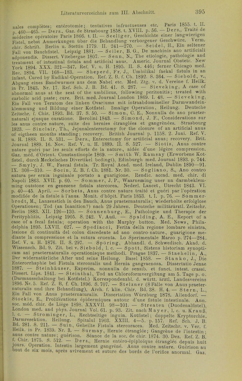 nales completes; entörotomie; tentatives infructueuses etc. Paris 1855. t. II. n 4ßo—465. — Ders., Gaz. de Strasbourg 1858. t. XVIII. p. 56. — Ders., Traite de medecine operatoire Paris 1866. t. II. — Seeliger, Geschichte einer langwierigen Fistel nebst Anmerkungen über die Behandlung verborgener Geschwüre. Verm. chir. Schrift. Berlin u. Stettin 1779. II. 241—270. — Seidel, H., Ein seltener Fall von Bauchtistel. Leipzig 1881. — Seiler, B. G., De machinis ano artificial! adponendis. Dissert. Vitebergae 1807. — Senn, N., The etiologie, pathologie and treatment of intestinal listula and artificial anus. Americ. Journal Obstetr. New York 1894. XXX. 321—847. Ref. V. u. H. 1895. II. S. 446; ferner Chicago med. Ree. 1894. VII. 168—183. — Sheperd, Fr. J., ümbilikal faekal fistula in an inlant. Cured by Radikal-Operation. Ref. Z. B. f. Ch. 1892. S. 364. — Siebold, v., Abgan» eines Bandwurmes aus dem Nabel etc. Med. Ztg. v. d. Vereine f. Heilk. in Pr. °1843. Nr. 17. Ref. Sch. J. B. Bd. 41. S. 287. — Sieveking, A case of abnormal anus at the seat of the umbilicus, following peritonitis; treated with carbolic acid paste; eure. Brit. med. Journal London 1869. I. 48. — Sieveking, Ein Fall von Teratom des linken Ovariums mit intraabdomineller Darmwandein- klemmung und Bildung einer Kotfistel. 3malige Operation, Heilung. Deutsche Zeitschr. f. Chir. 1893. Bd. 37. S. 50. — Simon, C. E., Nonnulla de ano praeter- naturali ejusque curatione. Berolini 1843. — Simond, J. F., Considerations sur les anus contre nature, suite des hernies etranglees et gangren6es. Strasbourg 1823. — Sinclair, Th., Jejunalenterectomy for the closure of an artificial anus of eigtheen months standing; recovery. British Journal p. 1158. 2. Juni. Ref. V. u. H.°1888. II. S. 531. — Ders., Enterectomy for artificial anus; recovery. Brit. Journal 1889. 16. Nov. Ref. V. u. H. 1889. II. S. 527. — Siotis, Anus contre nature gueri par les seuls efl'orts de la nature, aidee d’une legere compression. Gaz. med. d’Orient. Constantinople 1869. — Smith W. Ramsay (Erworbene Kot- fistel, durch Meckelsches Divertikel bedingt), Edinburgh med. Journal 1893. p. 744. — Smyly, J. W., Faecal fistula. Tr. Royal Acad. med. Ireland, Dublin 1890—91. IX. 308—310. — Socin, Z. B. f. Ch. 1881. Nr. 30. — Sogliano, S., Ano contro natura per ernia inguinale portato a guarigione. Rendic. accad. med. chir. di Napoli 1863. XVII. p. 60. — Sommer, J. P., Waarneming uner na darmbeklem- ming outstone en genezene fistula stercorea. Nederl. Lancet, Utrecht 1843. VI. p. 40—45. April. — Sorbets, Anus contre nature traite et gueri par l’operation modifiee de la fistule ä l’anus. Monit. d’höpit. Paris 1853. t. I. p. 76. — Sommer- brodt, M., Lanzenstich in den Bauch, Anus praeternaturalis; wiederholte erfolglose Operationen; Tod (an Inanition?) nach 29 Jahren. Deutsche militärärztl. Zeitschr. Berlin 1883. XII. 126—130. — Sonnenburg, E., Pathologie und Therapie der Perityphlitis. Leipzig 1905. S. 242. V. Aufl. — Spalding, A. E., Report of a case of a fecal fistula; Operation with the Murphy button. Med. News, Phila- delphia 1895. LXVII. 627. — Spediacci, Ferita della regione lombare sinistra, lesione di continuita del colon discedente ad ano contro-nature, guarigione me- diante la compressione et la sutura cruenta. Lo Sperimentale Marzo p. 274—284. Ref. V. u. H. 1876. II. S. 297. — Spbring, Abhandl. d. Schwedisch. Akad. d. Wissensch. Bd. 9. Zit. bei v. Siebold, 1. c. — Spott, Sistens historiam synopti- cam ani praeternaturalis operationisque methodi. Pragae 1837. — Staehelin, A., Der widernatürliche After und seine Heilung. Basel 1858. — Stank o, J., Die Enterorrhaphie bei Fistula stercoralis und Hernia gangraenosa. Dissertatio Jenae 1887. — Steinhäuser, Experim. nonnulla de sensib. et funct. intest, crassi. Dissert. Lips. 1841. — Steinthal, Tod an Chloroformvergiftung am 5. Tage p. o. (Darmausschaltung bei Kotfistel.) Korrespondenzbl. d. wiirtt. ärztl. Landesvereins 1896. Nr. 5. Ref. Z. B. f. Ch. 1896. S. 707. — Stelzner (8 Fälle von Anus praeter- naturalis und ihre Behandlung), Arch. f. klin. Chir. Bd. 38. H. 4. — Stern, L., Ein Fall von Anus praeternaturalis. Dissertation Würzburg 1878. Allendorf. — Stockis, E., Proliferations epidermiques autour d’une fistule intestinale. Ann. soc. med. chir. de Liege 1898. XXXVII. 98—101. — Streaten (Duodenalfistel), London med. and phys. Journal Vol. 61. p. 93. Zit. nach Mayer, 1. c. u. Krauß, 1. c. Strominger, L., Rechtseitige inguin. Kotfistel; doppelte Kryptorchie Darmresektion. Heilung. Spitalul 1903. XXIII. 4—5. p. 157. Ref. Sch. J. B. Bd. 281. S. 211. — Suin, Geheilte Fistula stercoracea. Med. Zeitschr. v. Ver. f. Heilk. in Pr. 1839. Nr. 3. — Surmay, Hernie btranglee; Gangrene de l’intestin; anus contre nature; guerison. Sdance de la soc. de chir. 1874. 30. Dez. Ref. Z. B. f. Chir. 1875. S. 512. — Ders., Hernie entero-dpiploique etranglee depuis huit jours. Operation. Intestin largement gangrene. Anus contre nature. Guerison au bout de six mois, apres avivement et suture des bords de l’orifice anormal. Gaz.