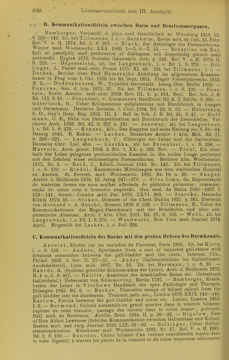 r . H. Kommun ikationsflstcln zwischen Barm und Brustraumorganen. Bamberger, Verhandl. d. phys.-med. Gesellschalt zu Würzburg 1858. IX. S. 123—142. Zit. bei Tillmanns, 1. c. — Bernheim, Revue med. de Test, 15. Febr. Bel. V. u. H. 1874. Bd. 2. S. 267. — Bi ach, Zur Aetiologie des Pneumothorax Wiener med. Wochenschr. XXX. 1880. 1—3. 6—7. 15. — Bruzelius och Key’ Lall at parafyflit med Perforation af dial'ragma och doppelsidig pleurit samt pericardit. Hygiea 1875. Svenska läkaresälls. l'örh. p. 248. Ref. V. u. H. 1876. II. S. 225. — Depesselche, zit. bei Langen buch, 1. c. Bd. 1. S. 276. — Döl- linger, J., Pester med.-chir. Presse 1875. XI. 49. Zit. bei Tillmanns, 1. c. — Dtichek, Bericht über Prof. Hamernjks Abteilung im allgemeinen Kranken- hause in Prag vom 1. Okt. 1850 bis 30. Sept. 1851. Prager Vierteljahrsschr. 1853. X*. 1..— Duddenhausen, W., Typhlitis stercoralis. Inaug.-Diss. Berlin 1869. — Fopcras, Gaz. d. hop. 1875. 37. Zit. bei Tillmanns, 1. c. S. 129. — Foun- tain, North Americ. med.-chir. 1859. Rev. III. 5. p. 854. Sept. Ref. Sch. -J. B. Bd. 113. S. 91. — Fraentzel, v. Ziemssens Handbuch Bd. 4. 2. Hälfte. S. 390.— Güter bock, G., üeber Echinococcus subphrenicus mit Durchbruch in Lungen und Darmkanal. Deutsche Zeitschr. f. Chir. 1884. Bd. 20. S. 82. — Habershon S. O., Guy’s Hosp. Rep. 1855. III. 1. Ref. in Sch. J. B. Bd. 91. S. 4L — Hoff- man n, C. E., Fälle von Darmperforation mit Durchbruch des Zwerchfelles. Vir- chovvs Arcli. 1868. Bd. 42. S. 227 u. 231. — Janeway, zit. bei Langenbuch, 1. c. Bd. 1. S. 276. — Krause, Alb., Das Empyem und seine Heilung etc. S. 82—84. Danzig 1843. B. Kabus. — Lacher, Deutsches Archiv f. klin. Med. Bd. 27. S. 268—321. — Langenbuch, C., Chirurgie der Leber und der Gallenblase. Deutsche Chir. Lief. 45c. — Luschka, zit. bei Fraentzel, 1. c. S. 390. — Marroin, Arch. gener. 1862. 5. Ser. t. XX. p. 568. Nov. — Pfuhl, Ein ober- halb der Leber gelegenes peritonitisches Exsudat in die rechte Lunge perforiert mit den Zeichen eines rechtsseitigen Pneumothorax. Berliner klin. Wochenschr. 1877. Nr. 5. — Reid, J., Edinb. Journal 1840. Nr. 142. Zit. bei Tillmanns, 1. c. S. 129. — Riedel, Kasuistische Mitteilungen aus dem städtischen Hospital zu Aachen. St. Petersb. med. Wochenschr. 1885. Nr. 19 u. 20. — Sänger, Archiv d. Heilkunde 1878. 19. Jahrg. 247—278. — Silva Lima, da, Expectoragäo de materias fecaes em uma mulher atfectada de phthisica pulmonar; communi- cagäo do colon com o bronchio esquerdo. Gaz. med. da Bahia 1866—1867. I. 139—141, ferner: Courier med. Par. 1876. XXVI. 369. — Starcke, Deutsche Klinik 1870. 39. — Stokes, Diseases of the Chest. Dublin 1837. p. 365, übersetzt von Gerhard v. d. Busche, Bremen 1838. S. 559. — Tillmanns, H., Ueber die Kommunikationen des Magen-Darmkanals mit der Brusthöhle und über sub- phrenische Abszesse. Arch. f. klin. Chir. 1881. Bd. 27. S. 103. — Webb, zit. bei Langenbuch, 1. c. Bd. 1. S. 276. — Wood worth, New York med. Journal 1874. April. Mitgeteilt bei Lacher, 1. c. Fall 224. C. Kominunikationsflsteln des Darms mit den großen Drüsen des Darmkanals. Ancelet, Etudes sur les maladies du Pancreas, Paris 1866. Zit. bei Körte, 1. c. S. 156. — Anders, Specimens from a case of impacted gall-stones with fistulous connection between the gall-bladder and the colon. Internat. Clin., Philad. 1893. 3. Ser. II. 27—35. — Andry (Gallensteinileus bei Gallenblasen- duodenalfistel), Lyon med. 1887. Nr. 16. Zit. bei Hermann, 1. c. S. 33. — Bahrdt, R. (Spontan geheilter Echinokokkus der Leber), Arch. d. Heilkunde 1872. H. 4 u. 5. S. 467. — Baillie, Anatomie des krankhaften Baues etc. (Intestinale Gallenlistei.) Uebersetzt von Sömmering, Berlin 1797. — Bamberger, Krank- heiten der Leber in V irchows Handbuch der spez. Pathologie und Therapie, Erlangen 1855. Bd. 6. — Bark er, Ulcerative escape of biliary calculi from the gall-bladder into the duodenum. Transact. path. soc., London 1878. XXIX. 142—145. Barlow, Fistula between the gall-bladder and colon etc. Lancet, London 1863. I. 8. — Bermond, Calculs accumules en grand nombre dans la vesicule biliaire, rupture de cette vesicule: passage des calculs dans le colon transv.; guerison. Bull. m6d. de Bordeaux. Abeille, Brux. 1834. II. p. 30 32. Bigelow, Case of Hon Abbot Lawrence (fistulöse Kommunikation zwischen Gallenblase und Ko on). Boston med. and surg. Journal 1855. LIII. 89-92. - Bollinger üeber Gallen- Steinkrankheiten. Münchener med. Wochenschr. 1891. Nr. 17. Ref. V. u. H. 189 . Bd. 2. S. 199. — Bourdon, Calcul biliaire d’un volnme considerable tombe dans le tube digestif, ä travers les purois de la vdsicule et du colon transverse adheren es