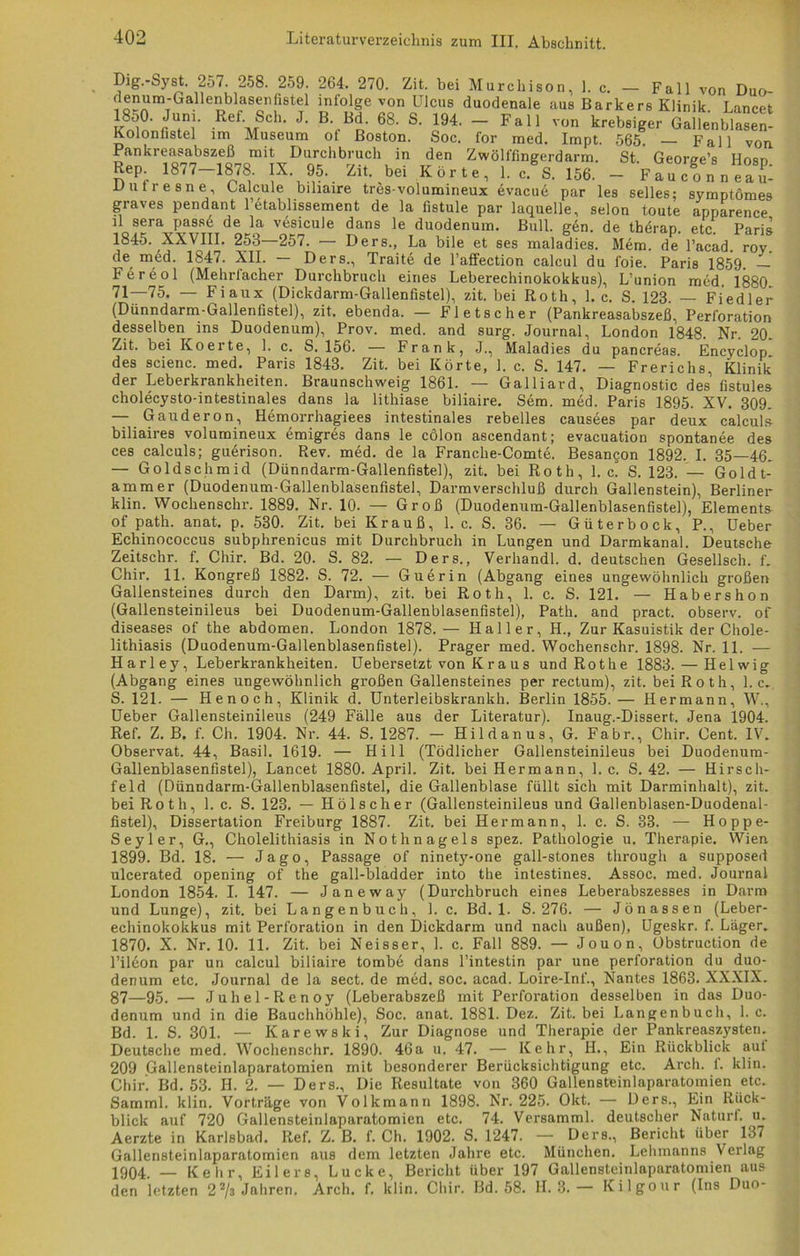 Dig.-Syst. 257. 258. 259. 264, 270. Zit. bei Murchison, 1. c. - Fall von Duo- flenum-GaHenbksenfistel infolge von Ulcus duodenale aus Barkers Klinik. Lancet 18o0. Jum. Ref. Sch. J. B. Bd. 68. S. 194. — Fall von krebsiger Gallenblasen- Kolonfistel im Museum ot Boston. Soc. for med. Impt. 565. — Pankreasabszeß mit Durchbruch in den Zwölffingerdarm. St Rep. 1877—1878. IX. 95. Zit. bei Körte, 1. c. S. 156. — Duliesne, Calcule biliaire tres-volumineux evacue par les selles; symptömes Fall von George’s Hosp. Fauconneau- graves pendant l’etablissement de la fistule par laquelle, selon toute annarence il sera pass6 de la vesicule J--~J  11 ' ’ - - 1845. yyvttt o« oen ^anS le ^d^nuw. Bill. g6n. de therap. etc. Paris AAVill. 253 257. •— Ders., La bile et ses maladies. Mem. de l’acad. roy. de med. 1847. XII. — Ders., Traite de l’affection calcul du foie. Paris 1859 — Fereol (Mehrfacher Durchbruch eines Leberechinokokkus), L’union med. 1880 71—75. — Fiaux (Dickdarm-Gallenfistel), zit. bei Roth, 1. c. S. 123. — Fiedler (Dünndarm-Gallenfistel), zit, ebenda. — Fletscher (Pankreasabszeß, Perforation desselben ins Duodenum), Prov. med. and surg. Journal, London 1848. Nr. 20- Zit. bei Koerte, 1. c. S. 156. — Frank, J., Maladies du pancreas. Encyclop des scienc. med. Paris 1843. Zit. bei Körte, 1. c. S. 147. — Frerichs, Klinik der Leberkrankheiten. Braunschweig 1861. — Galliard, Diagnostic des’ fistules cholecysto-intestinales dans la lithiase biliaire. Sem. med. Paris 1895. XV. 309. — Gauderon, Hemorrhagiees intestinales rebelles causees par deux calcul» biliaires volumineux emigres dans le cölon ascendant; evacuation spontanee des ces calculs; guerison. Rev. med. de la Franche-Comte. Besancon 1892. I. 35—46. — Goldschmid (Dünndarm-Gallenfistel), zit. bei Roth, 1. c. S. 123. — Goldt- amm er (Duodenum-Gallenblasenfistel, Darmverschluß durch Gallenstein), Berliner klin. Wochenschr. 1889. Nr. 10. — Groß (Duodenum-Gallenblasenfistel), Elements of path. anat. p. 530. Zit. bei Krauß, 1. c. S. 36. — Güterbock, P., Ueber Echinococcus subphrenicus mit Durchbruch in Lungen und Darmkanal. Deutsche Zeitschr. f. Chir. Bd. 20. S. 82. — Ders., Verhandl. d. deutschen Gesellsch. f. Chir. 11. Kongreß 1882. S. 72. — Guerin (Abgang eines ungewöhnlich großen Gallensteines durch den Darm), zit. bei Roth, 1. c. S. 121. — Habershon (Gallensteinileus bei Duodenum-Gallenblasenfistel), Path. and pract. observ. of diseases of the abdomen. London 1878.— Haller, H., Zur Kasuistik der Chole- lithiasis (Duodenum-Gallenblasenfistel). Prager med. Wochenschr. 1898. Nr. 11. — Harley, Leberkrankheiten. Uebersetzt von Kraus und Rothe 1883. — Helwig (Abgang eines ungewöhnlich großen Gallensteines per rectum), zit. bei Roth, 1. c. S. 121. — Henoch, Klinik d. Unterleibskrankh. Berlin 1855. — Hermann, W., Ueber Gallensteinileus (249 Fälle aus der Literatur). Inaug.-Dissert. Jena 1904. Ref. Z. B. f. Ch. 1904. Nr. 44. S. 1287. - Hildanus, G. Fabr., Chir. Cent. IV. Observat. 44, Basil. 1619. — Hill (Tödlicher Gallensteinileus bei Duodenum- Gallenblasenfistel), Lancet 1880. April. Zit. bei Hermann, 1. c. S. 42. — Hirsch- feld (Dünndarm-Gallenblasenfistel, die Gallenblase füllt sich mit Darminhalt), zit. bei Roth, 1. c. S. 123. — Hölscher (Gallensteinileus und Gallenblasen-Duodenal- fistel), Dissertation Freiburg 1887. Zit. bei Hermann, 1. c. S. 33. — Hoppe- Seyler, G., Cholelithiasis in Nothnagels spez. Pathologie u. Therapie. Wien 1899. Bd. 18. — Jago, Passage of ninety-one gall-stones through a supposed ulcerated opening of the gall-bladder into the intestines. Assoc. med. Journal London 1854. I. 147. — Janeway (Durchbruch eines Leberabszesses in Darm und Lunge), zit. bei Langen buch, 1. c. Bd. 1. S. 276. — Jönassen (Leber- echinokokkus mit Perforation in den Dickdarm und nach außen), Ugeskr. f. Läger. 1870. X. Nr. 10. 11. Zit. bei Neisser, 1. c. Fall 889. — Jouon, Obstruction de l’ilbon par un calcul biliaire tombe dans l’intestin par une Perforation du duo- denum etc. Journal de la sect. de med. soc. acad. Loire-Inf., Nantes 1863. XXXIX. 87—95. — Juhel-Renoy (Leberabszeß mit Perforation desselben in das Duo- denum und in die Bauchhöhle), Soc. anat. 1881. Dez. Zit. bei Langenbuch, 1. c. Bd. 1. S. 301. — Karewski, Zur Diagnose und Therapie der Pankreaszysten. Deutsche med. Wochenschr. 1890. 46a u. 47. — Kehr, H., Ein Rückblick aut 209 Gallensteinlaparatomien mit besonderer Berücksichtigung etc. Arch. f. klin. Chir. Bd. 53. H. 2. — Ders., Die Resultate von 360 Gallensteinlaparatomien etc. Samml. klin. Vorträge von Volkmann 1898. Nr. 225. Okt. — Ders., Ein Rück- blick auf 720 Gallensteinlaparatomien etc. 74. Versamml. deutscher Naturt. u. Aerzte in Karlsbad. Ref. Z. B. f. Ch. 1902. S. 1247. — Ders., Bericht über 137 Gallensteinlaparatomien aus dem letzten Jahre etc. München. Lehmanns Verlag 1904 _ Kehr, Eilers, Lucke, Bericht über 197 Gallensteinlaparatomien aus den letzten 22/s Jahren. Arch. f. klin. Chir. Bd. 58. H. 3. — Kilgour (Ins Duo-