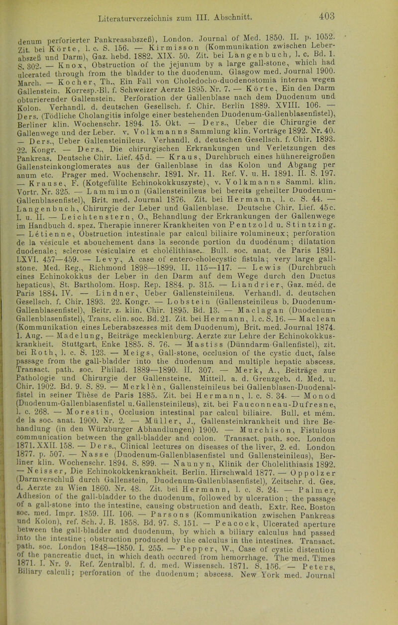 _ denum perforierter Pankreasabszeß), London. Journal of Med. 1850. II. p- 1052. Zit bei Körte, 1. c. S. 156. — Kirmisson (Kommunikation zwischen Leber- abszeß und Darm), Gaz. hebd. 1882. XIX. 50. Zit. bei Langen buch, l. c. Bd. 1. g 302. — Knox, Obstruction of the jejunum by a large gall-stone, which had uicerated through from the bladder to the duodenum. Glasgow med. Journal 1900. March. — Kocher, Th., Ein Fall von Choledocho-duodenostomia interna wegen Gallenstein. Korresp.-Bl. f. Schweizer Aerzte 1895. Nr. 7. — Körte, Ein den Darm obturierender Gallenstein. Perforation der Gallenblase nach dem Duodenum und Kolon. Verhandl. d. deutschen Gesellseh. f. Chir. Berlin 1889. XVIII. 106. Ders. (Tödliche Cholangitis infolge einer bestehenden Duodenum-Gallenblasenfistel), Berliner klin. Wochenschr. 1894. 15. Okt. - Ders., Ueber die Chirurgie der Gallenwege und der Leber, v. Volkmanns Sammlung klin. Vorträge 1892. Nr. 40. — Ders., Ueber Gallensteinileus. Verhandl. d. deutschen Gesellsch. f. Chir. 1893. 22. Kongr. — Ders., Die chirurgischen Erkrankungen und Verletzungen des Pankreas. Deutsche Chir. Lief. 45d. — Kraus, Durchbruch eines hühnereigroßen Gallensteinkonglomerates aus der Gallenblase in das Kolon und Abgang per anum etc. Prager med. Wochenschr. 1891. Nr. 11. Ref. V. u. H. 1891. II. S. 197. — Krause, F. (Kotgefüllte Echinokokkuszyste), v. Volkmanns Samml. klin. Vortr. Nr. 325. — Lammimon (Gallensteinileus bei bereits geheilter Duodenum- Gallenblasenfistel), Brit. med. Journal 1876. Zit. bei Hermann, 1. c. S. 44. — Langenbuch, Chirurgie der Leber und Gallenblase. Deutsche Chir. Lief. 45c. I. u. II. — Leichtenstern, O., Behandlung der Erkrankungen der Gallenwege im Handbuch d. spez. Therapie innerer Krankheiten von Pentzold u. Stintzing. — Letienne, Obstruction intestinale par calcul biliaire volumineux; Perforation de la vesicule et abouchement dans la seconde portion du duodenum; dilatation duodenale; sclerose vesiculaire et cholelithiase- Bull. soc. anat. de Paris 1891. LXVI. 457—459. — Levy, A case of entero-cholecystic fistula; very large gall- stone. Med. Reg., Richmond 1898—1899. II. 115—117. — Lewis (Durchbruch eines Echinokokkus der Leber in den Darm auf dem Wege durch den Ductus hepaticus). St. Bartholom. Hosp. Rep. 1884. p. 315. — Liandrier, Gaz.med.de Paris 1884. IV. — Lindner, Ueber Gallensteinileus. Verhandl. d. deutschen Gesellsch. f. Chir. 1893. 22. Kongr. — Lobstein (Gallensteinileus b. Duodenum- Gallenblasenfistel), Beitr. z. klin. Chir. 1895. Bd. 13. — Maclagan (Duodenum- Gallenblasenfistel), Trans, clin. soc. Bd.21. Zit. bei Hermann, 1. c. S. 16. — Maclean (Kommunikation eines Leberabszesses mit dem Duodenum), Brit. med. Journal 1874. 1. Aug. — Madelung, Beiträge mecklenburg. Aerzte zur Lehre der Echinokokkus- krankheit. Stuttgart, Enke 1885. S. 76. — Mastiss (Dünndarm-Gallenfistel), zit. bei Roth, 1. c. S. 123. — Meigs, Gall-stone, occlusion of the cystic duct, false passage from the gall-bladder into the duodenum and multiple hepatic abscess. Transact. path. soc. Philad. 1889—1890. II. 307. — Merk, A., Beiträge zur Pathologie und Chirurgie der Gallensteine. Mitteil. a. d. Grenzgeb. d. Med. u. Chir. 1902. Bd. 9. S. 89. — Merklän, Gallensteinileus bei Gallenblasen-Duodenal- fistel in seiner These de Paris 1885. Zit. bei Hermann, 1. c. S. 34. — Monod (Duodenum-Gallenblasenfistel u.Gallensteinileus), zit. bei Fauconneau-Dufresne, 1. c. 268. — Morestin, Occlusion intestinal par calcul biliaire. Bull, et mem. de la soc. anat. 1900. Nr. 2. — Müller, J., Gallensteinkrankheit und ihre Be- handlung (in den Würzburger Abhandlungen) 1900. — Murchison, Fistulous communication between the gall-bladder and colon. Transact. path. soc. London 1871.XXII. 158. — Ders., Clinical lectures on diseases of the liver, 2. ed. London 1877. p. 507. — Nasse (Duodenum-Gallenblasenfistel und Gallensteinileus), Ber- liner klin. Wochenschr. 1894. S. 899. — Naunyn, Klinik der Cholelithiasis 1892. — Neisser, Die Echinokokkenkrankheit. Berlin. Hirschwald 1877. — Oppolzer (Darmverschluß durch Gallenstein, Duodenum-Gallenblasenfistel), Zeitschr. d. Ges. d. Aerzte zu Wien 1860. Nr. 48. Zit. bei Hermann, 1. c. S. 24. — Palmer, Adhesion ot the gall-bladder to the duodenum, followed by ulceration; the passage of a gall-stone into the intestine, causing obstruction and death. Extr. Rec. Boston soc. med. Impr. 1859. III. 106. — Parsons (Kommunikation zwischen Pankreas und Kolon), ref. Sch. J. B. 1858. Bd. 97. S. 151. — Peacock, Uicerated aperture between the gall-bladder and duodenum, by which a biliary calculus had passed into the intestine; obstruction produced by the calculus in the intestines. Transact. path. soc. London 1848—1850. I. 255. — Pep per, W., Case of cystic distention of the pancreatic duct, in which death occured from hemorrhage. The med. Times 1871. I. Nr. 9. Ref. Zentralbl. f. d. med. Wissensch. 1871. S. 156. — Peters Biliary calculi; Perforation of the duodenum; abscess. New York med. Journal