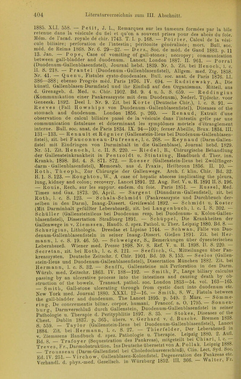 1885. XLI. 558. — Petit, J. L., Remarques sur les tumeurs formees par la bile retenue dans la vesicule du fiel et qu’on a souvent prises pour des abces du foie Mem. de l’acad. royale de chir. 1743. T. I. p. 168. — Poirier, Calcul de la vesi- cule biliaire; Perforation de l’intestin; peritonite generalisee; mort. Bull soc med. de Reims 1868. Nr. 6. 29—32. — Ders., Soc. de med. de Gand 1883. p. 11 13. Jan. Pope, Case ot vomiting of gall-stones; necropsy; communication betvveen gall-bladder and duodenum. Lancet, London 1887. II. 961. — Porral (Duodenum-Gallenblasenfistel), Journal liebd. 1839. Nr. 5. Zit. bei Henoch, 1. c. II. S. 218. — Prantel (Duodenum - Gallenblasenfistel), Allgem. med. Ztg. Nr. 41. — Quenu, Fistules cysto-duodenales. Bull. soc. anat. de Paris 1876. LI. 386—388; ebenso Progres med. Paris 1876. IV. 694. — Radsiewsky, A., Die kün8tl. Gallenblasen-Darmfistel und ihr Einfluß auf den Organismus. Mitteil, aus d. Grenzg'eb. d. Med. u. Chir. 1902. Bd. 9. 4 u. 5. S. 659. — Reddingius (Kommunikation einer Pankreaszyste mit dem Duodenum), Nederl. Tijdschr. voor Geneesk. 1892. Deel I. Nr. 9. Zit. bei Körte (Deutsche Chir.), 1. c. S. 91. — Reeves (Fall Ho ws hip 3 von Duodenum - Gallenblasenfistel), Diseases of the stomach and duodenum. London 1856. p. 260. — Renaud, Extrait d’une Observation de calcul biliaire passe de la vesicule dans l’intestin gröle par une communication fistuleuse et determinant les symptömes morteis d’etranglement interne. Bull. soc. anat. de Paris 1834. IX. 94—100; ferner Abeille, Brux. 1834. III. 131—133. — Renault etRegnier (Gallenstein-lleus bei Duodenum-Gallenblasen- fistel), zit. bei F au c o n n e au-Du f r e s n e, 1. c. 268. — Reynaud (Darm-Gallen- fistel mit Eindringen von Darminhalt in die Gallenblase), Journal liebd. 1829. Nr. 51. Zit. Henoch, 1. c. II. S. 220. — Riedel, B., Chirurgische Behandlung der Gallensteinkrankheit in Pentzoldt u. Stintzing, Handbuch d. Ther. inn. Krankh. 1898. Bd. 4. S. 871. 872. — Roeser (Gallenstein-Heus bei Zwölffinger- darm-Gallenblasenfistel), Memorab. aus d. Praxis, Heilbronn 1856. II. 10. — Roth, Theoph., Zur Chirurgie der Gallenwege. Arch. f. klin. Chir. Bd. 32. H. 1. S. 123. — Roughton, \V., A case of hepatic abscess implicating the pleura, lung, kidney and colon; recovery. Lancet 1891. 22. Aug. Ref. V. u. H. 1891 II. S. 196. — Rouis, Rech, sur les suppur. endem. du foie. Paris 1851. — Rüssel, Med. Times and Gaz. 1873. 26. April. — Sargent (Dünndarm-Gallenfistel), zit. bei Roth, 1. c. S. 123. — Schala-Schmidt (Pankreaszyste und Durchbruch der- selben in den Darm), Inaug.-Dissert. Greifswald 1892. — Schmidt u. Koster (Mit Darminhalt gefüllter Leberabszeß), zit. bei Langen buch, 1. c. I. S. 302. — Schüller (Gallensteinileus bei Duodenum resp. bei Duodenum- u. Kolon-Gallen- blasenfistel), Dissertation Straßburg 1891. — Schüppel, Die Krankheiten der Gallenwegein v. Ziemssen, Handb. d. spez. Patliol. u. Ther. Leipzig 1880. Bd. 8- — Schurigius, Lithologia. Dresdae et Lipsiae 1744. — Schwan, Fälle von Duo- denum-Gallenblasenfisteln in seiner Inaug.-Dissert. Gießen 1891. Zit. bei Her- mann, 1. c. S. 19. 46. 50. — Schweiger, S., Bemerkungen über dysenterischen Leberabszeß. Wiener med. Presse 1898. Nr. 8. Ref. V. u. H. 1898. It. S. 220. — Secretan, zit. bei Roth, 1. c. S. 121. — Seefisch, G., Mitteilungen über Pan- kreaszysten. Deutsche Zeitschr. f. Chir. 1901. Bd. 59. S. 153. — Seelos (Gallen- stein-lleus und Duodenum-Gallenblasenfistel), Dissertation München 1882. Zit. bei Hermann, 1. c. S. 32. — Senfft, Gallensteine mit Perforation in den Darm. Würzb. med. Zeitschr. 1863. IV. 188—192. — Smith, P., Large biliary calculus ob- passing by an ulcerative process into the intestines and causing death by struction of the bowels. Transact. patliol. soc. London 1853 — 54. vol. 163 165. — Smith, Gall-stone ulcerating through frorn cystic duct into duodenum etc. New York med. Journal 1880. XXXI. 12—16. - Smith, S. W., Fistula between the gall-bladder and duodenum. The Lancet 1895. p. 549. 2. März. Sömine- ring, De concrementis biliar, corpor. humani. Francof. a. O. 1795.— Sonnen- burg Darmverschluß durch Gallenstein, Duodenum-Gallenblasenfistel in seiner Pathologie u. Therapie d. Perityphlitis 1897. S. 35. — Stokes, Diseases of the Cliest. Dublin 1837. p. 365, übers, v. Gerhard v. d. Busche. Bremen 1838. g 559 _ Taylor (Gallenstein-Heus bei Duodenum-Gallenblasenfistel), Lancet 1884. Zit. bei Hermann, 1. c. S. 27. - Thier fei der, Der Leberabszeß in v. Ziemssens Handbuch d. spez. Pathologie u. Therapie. Leipzig 1880. 2. Anti. Bd. 8. — Trafoyer (Sequestration des Pankreas), mitgeteilt bei Clnari, 1. c. Treves, F r., Darmobstruktion. Ins Deutsche übersetzt von A. Polluk. Leipzig 1888. — Trousseau (Darm-Gallenfistel bei Choledochusverschluß), Clin. Lect. byd. Soc. Ed. IV. 251. — Virchow, Gallenblnsen-Kolonfistel. Degeneration des Pankreas ett. Verhandl. d. phys.-med. Gesellsch. in Würzburg 1852. III. 366. — Walter, Fr.