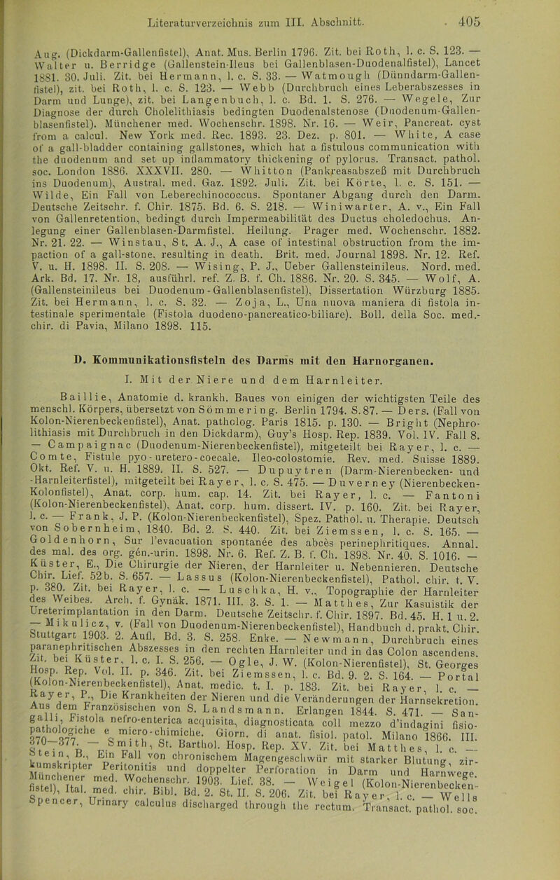 Aug. (Dickdarm-Gallenfistel), Anat. Mus. Berlin 1796. Zit. bei Roth, 1, c. S. 123. — Walter u. Berridge (Gallenstein-Ileus bei Gallenblasen-Duodenalfistel), Lancet 1 SSI. 30. Juli. Zit. bei Hermann, 1. c. S. 33. — Watmough (Dünndarm-Gallen- fistel), zit. bei Roth, 1. c. S. 123. — Webb (Durchbruch eines Leberabszesses in Darm und Lunge), zit. bei Langenbuch, 1. c. Bd. 1. S. 276. — Wegele, Zur Diagnose der durch Cholelitliiasis bedingten Duodenalstenose (Duodenum-Gallen- blasenfistel). Münchener med. Wochenschr. 1898. Nr. 16. — Weir, Pancreat. cyst from a calcul. New York med. Rec. 1893. 23. Dez. p. 801. -— White, A case of a gall-bladder containing gallstones, which hat a fistulous communication with the duodenum and set up infiammatory thickening of pylorus. Transact. pathol. soc. London 1886. XXXVII. 280. — Whitton (Pankreasabszeß mit Durchbruch ins Duodenum), Austral, med. Gaz. 1892. Juli. Zit. bei Körte, 1. c. S. 151. — Wilde, Ein Fall von Leberechinococcus. Spontaner Abgang durch den Darm. Deutsche Zeitschr. f. Chir. 1875. Bd. 6. S. 218. — Winiwarter, A. v., Ein Fall von Gallenretention, bedingt durch Impermeabilität des Ductus choledochus. An- legung einer Gallenblasen-Darmfistel. Heilung. Prager med. Wochenschr. 1882. Nr. 21. 22. — Winstau, St. A. J., A case of intestinal obstruction from the im- paction of a gall-stone, resulting in death. Brit. med. Journal 1898. Nr. 12. Ref. V. u. H. 1898. II. S. 208. — Wising, P. J., Ueber Gallensteinileus. Nord. med. Ark. Bd. 17. Nr. 18, ausführ], ref. Z. ß. f. Ch. 1886. Nr. 20. S. 345. — Wolf, A. (Gallensteinileus bei Duodenum - Gallenblasenfistel), Dissertation Würzburg 1885. Zit. bei Hermann, 1. c. S. 32. — Zoja, L., Una nuova maniera di fistola in- testinale sperimentale (Fistola duodeno-pancreatico-biliare). Boll. della Soc. med.- chir. di Pavia, Milano 1898. 115. D. Komiminikationslisteln des Darms mit den Harnorganen. I. Mit der Niere und dem Harnleiter. Baillie, Anatomie d. krankh. Baues von einigen der wichtigsten Teile des menschl. Körpers, übersetzt von Söm m er i n g. Berlin 1794. S.87. — Ders. (Fall von Kolon-Nierenbeckenfistel), Anat. patholog. Paris 1815. p. 130. — Bright (Nephro- lithiasis mit Durchbruch in den Dickdarm), Guy’s Hosp. Rep. 1839. Vol. IV. Fall 8. Campaignac (Duodenum-Nierenbeckenfistel), mitgeteilt bei Rayer, 1. c. — Comte, Fistule pyo-uretero-coecale. Ileo-colostomie. Rev. med. Suisse 1889. Okt. Ret. V. u. H. 1889. II. S. 527. — Dupuytren (Darm-Nierenbecken- und -Harnleiterfistel), mitgeteilt bei Rayer, 1. c. S. 475. — Duverney (Nierenbecken- Kolonfistel), Anat. corp. hum. cap. 14. Zit. bei Rayer, 1. c. — Fan ton i (Kolon-Nierenbeckenfistel), Anat. corp. hum. dissert. IV. p. 160. Zit. bei Rayer, 1. c. — Frank, J. P. (Kolon-Nierenbeckenfistel), Spez. Pathol. u. Therapie. Deutsch von Sobernheim, 1840. Bd. 2. S. 440. Zit, bei Ziemssen, 1. c. S. 165. — Golden h o r n , Sur 1 evacuation spontanee des abces perinephritiques. Anna], des mal. des org. gen.-urin. 1898. Nr. 6. Ref. Z. B. 1*. Ch. 1898. Nr. 40. S. 1016. — Küster, E., Die Chirurgie der Nieren, der Harnleiter u. Nebennieren. Deutsche Chir. Lief. 52b. S. 657. — Lassus (Kolon-Nierenbeckenfistel), Pathol. chir. t. Y. ?' RaYeri '• c- Luschka, H. v., Topographie der Plarnleiter des Weibes. Arch. f. Gynäk. 1871. III. 8. S. 1. - Ma 11 h es, Zur Kasuistik der Ureterimplantation in den Darm. Deutsche Zeitschr. f. Chir. 1897. Bd. 45. H. 1 u. 2. — Mikulicz, v. (Fall von Duodenum-Nierenbeckenfistel), Handbuch d. prakt Chir Stuttgart 1903 2. Aull. Bd. 3. S. 258. Enke. - Newmann, Durchbruch eines paranephritischen Abszesses in den rechten Harnleiter und in das Colon ascendens hL p v ' C' oJ- “ °^le’ J' W' (Kolon-Nierenfistel), St. Georges Hosp. Rep. Vol. II. p. 346. Zit, bei Ziemssen, 1. c. Bd. 9. 2. S. 164. — Portal (Kolon-Niereiibeckenfistel), Anat. medic. t. I. p. 183. Zit. bei Rayer, 1. c. - An/Lr’ u1 •• Krankhelten der Nieren und die Veränderungen der Harnsekretion. Aus dem Pranzosisclien von S. Landsmann. Erlangen 1844. S. 471. — San- iLViVi’ • u a neiro-enterica acquisita, diagnosticata coli mezzo d’indagini fisio- h0 0^che e micro-chimidie. Giorn. di anat. fisiol. patol. Milano 1866. III. ftpTn •Sn2-1„hl SL 1Bartll°1- HosP- RCP- KV. Zit. bei Matth es, 1. c. - kumskrintpr Ep Eall-,-0n ch,r0lschem Magengeschwür mit starker Blutung, zir- kumskripter Peritonitis und doppelter Perforation in Darm und Harnweee f,ltnnheTteir m<^' Wochenschr- 1903. Lief. 38. — Weigel (Kolon-Nierenbecken’ fistel), Hai. med. chir. Bibi. Bd. 2. St. II. S. 206. Zit. beiRa er 1. - W Spencer, Unnary calculus discharged through the rectum. Transact. pathol. soc