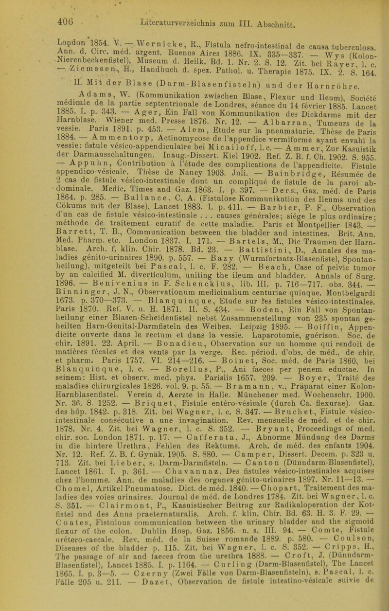 Lopdon 1854. V - Wer nicke, R., Fistula nefro-intestinal de causa tuberculosa Ann. d Lire. med. argent. Buenos Aires 1886. IX. 335—887. — Wys (Kolon- Nierenbecken fistel), Museum d. Heilk. Bd. 1. Nr. 2. S. 12. Zit bei Raver 1 c — Ziem 8 8 e n, H., Handbuch d. spez. Patliol. u. Therapie 1875. IX. 2. s! 164! II. Mit der Blase (D a r m - B1 as e n f i s t e 1 n) und der Harnröhre. Adams, W. (Kommunikation zwischen Blase, Flexur und Ileum), Societe Inedicale deti Partie septentrionale de Londres, seance du 14 fövrier 1885. Lancet 1885. I. p. 343. Ager, Ein Fall von Kommunikation des Dickdarms mit der Harnblase. Wiener med. Presse 1876. Nr. 12. — Al bar ran, Tumeurs de la vessie. Paris 1891. p. 453. — Alem, Etüde sur la pneumaturie. These de Paris 1884. Ammentorp, Actinomycose de l’appendice vermiforme ayant envahi la vessie: fistule vesico-appendiculaire bei Micailoff, l.c. — Ammer, Zur Kasuistik der Darmausschaltungen. Inaug.-Dissert. Kiel 1902. Ref. Z. B. f. Ch. 1902. S. 955. Appuhn, Contribution a l’etude des complications de l’appendicite Fistule appendico-viisicale. These de Nancy 1903. Juli. — Bainbridge, Resümee de 2 cas de fistule vesico-intestinale dont un complique de fistule de la paroi ab- dominale. Medic. Times and Gaz. 1863. I. p. 397. — Ders., Gaz. med. de Paris 1864. p. 285. — Ballance, C. A. (Fistulöse Kommunikation des Ileums und des Cökums mit der Blase), Lancet 1883. I. p. 411. — Barbier, P. F., Observation d’un cas de fistule vesico-intestinale . . . causes generales; siege le plus ordinaire- methode de traitement curatif de cette maladie. Paris et Montpellier 1843. — Barrett, T. B., Communication between the bladder and intestines. Brit. Ann. Med. Pharm, etc. London 1837. I. 171. — Bartels, M., Die Traumen der Harn- blase. Arch. f. klin. Chir. 1878. Bd. 23. — B a 11 i s t i n i, D., Annales des ma- ladies genito-urinaires 1890. p. 557. — Bazy (Wurmi'ortsatz-Blasenfistel, Spontan- heilung), mitgeteilt bei P a s c a 1, 1. c. F. 282. — Be ach, Case of pelvic tumor by an calcified M. diverticulum, uniting the ileum and bladder. Annals of Surg. 1896. — Benivenius in F. Sehenckius, lib. III. p. 716—717. obs. 344. — Binni nger, J. N., Observationum medicinalium centuriae quinque. Montbelgardi 1673. p. 370—373. — Blanquinque, Etüde sur !es fistules vesico-intestinales. Paris 1870. Ref. Y. u. H. 1871. II. S. 434. — Boden, Ein Fall von Spontan- heilung einer Blasen-Scheidenfistel nebst Zusammenstellung von 235 spontan ge- heilten Harn-Genital-Darmfisteln des Weibes. Leipzig 1895. — Boiffin, Appen- dicite ouverte dans le rectum et dans la vessie. Laparotomie, guerison. Soc. de chir. 1891. 22. April. — Bonadieu, Observation sur un homme qui rendoit de matieres fecales et des vents par la verge. Rec. period. d’ob3. de med., de chir. et pharm. Paris 1757. VI. 214—216. — Boinet, Soc. med. de Paris 1860, bei Blanquinque, 1. c. — Borellus,P., Ani faeces per penem eductae. In seinem: Hist, et observ. med. phys. Parisiis 1657. 209. — Boy er, Traite des maladies chirurgicales 1826. vol. 9. p. 55. — Bram ann, v., Präparat einer Kolon- Harnblasenfistel. Verein d. Aerzte in Halle. Münchener med. Wochenschr. 1900. Nr. 36. S. 1252. — Briquet, Fistule entero-vesicale (durch Ca. flexurae). Gaz. des höp. 1842. p. 318. Zit. bei Wagner, 1. c. S. 347. — Bruch et, Fistule vesico- intestinale consecutive a une invagination. Rev. mensuelle de med. et de chir. 1878. Nr. 4. Zit. bei Wagner, 1. c. S. 352. — Bryant, Proceedings of med. chir. soc. London 1871. p. 17. — Ca ff er ata, J., Abnorme Mündung des Darms in die hintere Urethra, Fehlen des Rektums. Arch. de med. des enfants 1904. Nr. 12. Ref. Z. B. f. Gynäk. 1905. S. 880. — Camper, Dissert. Decem. p. 323 u. 713. Zit. bei Lieber, s. Darm-Darmfisteln. — Canton (Dünndarm-Blasenfistel), Lancet 1861. I. p. 361. — Chavannaz, Des fistules vesico-intestinales acquises chez Thomme. Ann. de maladies des Organes gönito-urinaires 1897. Nr. 11—13. — Chomel, Artikel Pneumatose. Dict. de med. 1840. — Chopart, Traitement des ma- ladies des voies urinaires. Journal de med. de Londres 1784. Zit. bei Wagner, l.c. S. 351. — Clairmont, P., Kasuistischer Beitrag zur Radikaloperation der Kot- fistel und des Anus praeternaturalis. Arch. f. klin. Chir. Bd. 63. H. 3. F. 29. — Coates, Fistulous communication between the urinary bladder and the sigmoid flexur of the colon. Dublin Ilosp. Gaz. 1856. n. s. III. 94. — Comte, Fistule urötero-caecale. Rev. med. de la Suisse romande 1889. p. 580. — Coulson, Diseases of the bladder p. 115. Zit. bei Wagner, 1. c. S. 352. — Cripps, H., The passage of air and faeces from the urethra 1888. — Croft, J. (Dünndarm- Blasenfistel), Lancet 1885. I. p. 1164. — Curling (Darm-Blasenfistel), The Lancet 1865. I. p. 3—5. — Czerny (Zwei Fälle von Darm-Blasenfisteln), s. Pascal, 1. c. Fälle 205 u. 211. — Dazet, Observation de fistule intestino-vesicale suivie de
