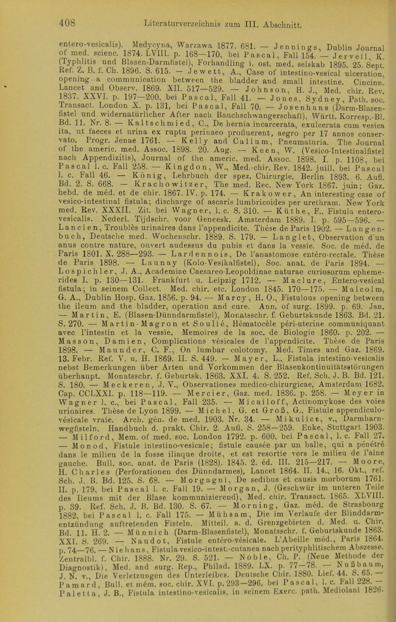 entero-vesicalis). Medycyna, Warzawa 1877. 681. - Jennings, Dublin Journal ot med. scienc. 1874. LYII1. p. 168—170, bei Pascal, Fall 154. — Jervell K. (Typhlitis und Blasen-Darmlistel), Forhandling i. ost. med. selskab 1895. 25. Sept. Reh Z. B. i. Cli. 1896. S. 615. — Jewett, A., Case of intestino-vesical ulceration opemng a communication between the bladder and small intestine. Cincinn’ Lancet and Observ. 1869. XII. 517—529. — Johnson, H. J., Med. cliir. Rev.’ 1837. XXVI. p. 197 200, bei Pascal, Fall 41. — Jones, Sydney, Path. soc Transact. London X. p. 131, bei Pascal, Fall 70. — Josenhans (Darm-Blasen- fistel und widernatürlicher After nach Bauchschwangerschaft), Württ. Korresp.-Bl. Bd. 11. Nr. 8. — Kaltschmied, C., De hernia incarcerata, exulcerata cum vesica ita, ut faeces et urina ex ruptu perinaeo protluerent, aegro per 17 annos conser- vato. Progr. Jenae 1761. — Kelly and Call um, Pneumaturia. The Journal of the americ. med. Assoc. 1898. 20. Aug. — Keen, W. (Vesico-Intestinalfistel nach Appendizitis), Journal of the americ. med. Assoc. 1898. I. p. 1108, bei Pascal 1. c. Fall 258. — Kingdon, W., Med.-chir. Rev. 1842. juill, bei Pascal I. c. Fall 46. — König, Lehrbuch der spez. Chirurgie. Berlin 1893. 6. Aufl. Bd. 2. S. 668. — Krachowitzer, The med. Rec. New York 1867. juin; Gaz. hebd. de med. et de cliir. 1867. IV. p. 174. — Krakow er. An interesting case of vesico-intestinal fistula; discharge of ascaris lumbricoides per urethrain. New York med. Rev. XXXII. Zit. bei Wagner, 1. c. S. 310. — Küthe, F., Fistula entero- vesicalis. Nederl. Ti.jdschr. voor Geneesk. Amsterdam 1889. I. p. 595—596. — Landen, Troubles urinaires dans l’appendicite. These de Paris 1902. — Langen- buch, Deutsche med. Wochenschr. 1889. S. 179. — Langlet, Observation d’un anus contre nature, ouvert audessus du pubis et dans la vessie. Soc. de m6d. de Paris 1801. X. 288—293. — Lardennois, De l’anastomose entero-rectale. These de Paris 1898. — Launay (Kolo-Vesikalfistel), Soc. anat. de Paris 1894. — Lospichler, J. A., Academiae Caesareo-Leopoldinae naturae curiosorum epheme- rides I. p. 130—131. Frankfurt u. Leipzig 1712. — Maclure, Entero-vesical fistula; in seinem Collect. Med. chir. etc. London 1845. 170—175. — Malcolm, G. A., Dublin Hosp. Gaz. 1856. p. 94. — Marcy, H. 0., Fistulous opening between the ileum and the bladder, Operation and eure. Ann. of surg. 1899. p. 69. Jan. — Martin, E. (Blasen-Dünndarmfistel), Monatsschr. f. Geburtskunde 1863. Bd. 21. S. 270. — Martin-Magron et Soulie, Hematocele peri-uterine communiquant avec l’intestin et la vessie. Memoires de la soc. de Biologie 1860. p. 202. — Masson, Damien, Complications vesicales de l’appendicite. These de Paris 1898. — Maunder, C. F., On lumbar colotomy. Med. Times and Gaz. 1869. 13. Febr. Ref. V. u. H. 1869. II. S. 449. — Mayer, L., Fistula intestino-vesicalis nebst Bemerkungen über Arten und Vorkommen der Blasenkontinuitätsstörungen überhaupt. Monatsschr. f. Geburtsk. 1863. XXI. 4. S. 252. Ref. Sch. J. B. Bd. 121. S. 180. — Meckeren, J. V., Observationes medico-chirurgicae, Amsterdam 1682. Cap. CCLXXI. p. 118—119. — Mercier, Gaz. med. 1836. p. 258. — Meyer in Wagner 1. c., bei Pascal, Fall 235. — Micailolf, Actinomykose des voies urinaires. These de Lyon 1899. — Michel, G. et Groß, G., Fistule appendiculo- vesicale vraie. Arcli. gen. de med. 1903. Nr. 34. — Mikulicz, v., Darmharn- wegfisteln. Handbuch d. prakt. Chir. 2. Aull. S. 258—259. Enke, Stuttgart 1903. — Milford, Mem. of med. soc. London 1792. p. 600, bei Pascal, 1. c. Fall 27. — Monod, Fistule intestino-vesicale; fistule causee par un balle, qui a penetre dans le milieu de la fosse iliaque droite, et est resortie vers le milieu de l’aine gauche. Bull. soc. anat. de Paris (1828). 1845. 2. ed. III. 215—217. — Moore, II. Charles (Perforationen des Dünndarmes), Lancet 1864. II. 14., 16. Okt., ret. Sch. .1. B. Bd. 125. S. 68. — Morgagni, De sedibus et causis morborum 1761. II. p. 179, bei Pascal 1. c. Fall 19. — Morgan, J. (Geschwür im unteren Teile des Ileums mit der Blase kommunizierend), Med. chir. Transact. 1865. XLV1II. 39. Ref. Sch. J. B. Bd. 130. S. 67. — Morning, Gaz. med. de Strasbourg 1882, bei Pascal 1. c. Fall 175. — Mühsam, Die im Verlaufe der Blinddarm- entzündung auftretenden Fisteln. Mitteil. a. d. Grenzgebieten d. Med. u. Chir. Bd. 11. H. 2. — Münnich (Darm-Blasenfistel), Monatsschr. f. Geburtskunde 1863. XXI. S. 269. — Naudot, Fistule entero-vesicale. L’Abeille med., Paris 1864. p 74—76.— Nie bans, Fistula vesico-intest.-cutanea nach perityphlitischem Abszesse. Zentralbl. f. Chir. 1888. Nr. 29. S. 521. — Noble, Ch. P. (Neue Methode der Diagnostik), Med. and surg. Rep., Pliilad. 1889. LX. p. 77—78. — Nußbaum, J. N. v., Die Verletzungen des Unterleibes. Deutsche Cliir. 1880. Liel. 44. S. 65. Pamard, Bull, et m6m. soc. chir. XVI. p. 298—296, bei Pascal, 1. c. hall 228. — Paletta, J. B., Fistula intestino-vesicalis, in seinem Exerc. path. Mediolani 182b. P