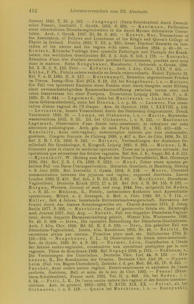 Journal 1845. T. 26. p. 162. — Jungengel (Darm Scheidenfistel durch Zwanck- sches Pessar) Zentralbl. f. Gynälc. 1903. S. 990. — Kaufmann, Perforation eines tuberkulösen Dünndarmgeschwüres in die durch Myome deformierte Uterus- hohle. Arch. f. Gynäk. 1887. Bd. 29. S. 405. - Keever, Mac, Transactions of the Association, ot Fellows and Licentiates of the King’s and Queen’s College of Physic in Ireland. Dublin 1820. T. III. p. 280; ferner Practical Remarks on Jace- ration ot the uterus and the vagina with cases. London 1824. p. 41 58. Kiwisch, Klinische Vorträge über spezielle Pathologie und Therapie der Krank- heiten des weiblichen^Geschlechtes Bd. 2. 3. Aufl. S. 559. § 178. — Kosinski Retention d’une tete d’enfant arrachee pendant l’accouchement, pendant neuf mois’ dans la matrice. Siehe Neugebauer, Monatsschr. f. Geburtsh. u. Gynäk. 1896. Bd. 3. H. 2. S. 150. Febr. — Krön lein, Arch. f. klin. Cliir. XXX. S. 455. — K ü t h e, F. Ph„ Fistula entero-vesicalis en fistula entero-tubaria. Nederl. Tijdschr. 21. Ref. V. u. H. 1889. II. S. 517. — Kulenkampff, Retention abgestorbener Früchte im Uterus. Inaug.-Diss. Kiel 1874. S. 19. Zit. bei Neugebauer, 1. c. — Kuttner, Ein Fall von spontaner Exzision eines Fundus uteri durch Gangrän unter Bildung einer zweimarkstückgroßen KommunikationsöfTnung zwischen cavum uteri und colon transversum bei einer Puerpera. Dissertation Leipzig 1885. Ref. V. u. H. 1885. II. S. 644. — Lagemard, siehe bei Maslieurat. — Lambron (Dünn- darin-Gebärmutterfistel), siehe bei Deneux, 1. c. p. 66. — Lauwers, Une Obser- vation d’anus vaginal de l’S iliaque. Ann. de Gynecol. 1892. t. XXXVIII. p. 118. — Levinstein, Innere Viszeralfistel durch das Stethoskop diagnostiziert. Preuß. Vereinszeit. 1848. 26. — Lumpe, bei Olshausen, 1. c. — Martin, Eierstocks- wassersuchten 1852. S. 35. Zit. bei Olshausen, 1. c. S. 135. — Maslieurat- Lagemard, Observation d’une fistule tubo intestinale, et rellexions sur cette alteration pathologique. Arch. gen. de med. Paris 1836. 2. s. XII. 452—459. — Mauelaire, Anus colo-vaginal; enterorraphie laterale par voie abdominale; guerison. Congres franqais. de Chirurg 1899. p. 407 u. Rev. de Chir. 1899. Nr. 11. Ref. Z. B. f. Ch. 1900. S. 342. — Meinert, Verhandlungen der deutschen Ge- sellschaft für Gynäkologie, 6. Kongreß, Leipzig 1895. S. 283. — Michon, L. M., Concours pour la chaire de medicine operatoire. These sur la question suivante: des operations que necessitent des fistules vaginales. Ref. Sch. J. B., Suppl.-Bd.4. S. 511. — Mj asnikoff, W. (Beitrag zum Kapitel der Darm-Uterusfisteln), Med. Obosrenje 1898. Okt. Ref. Z. B. I'. Ch. 1898. S. 1212. — Mond, Ueber einen spontan ge- heilten Fall von Darm-Uterusperforation. Geburtsh. Gesellsch. in Hamburg, Sitzung v. 9. Juni 1903. Ref. Zentralbl. f. Gynäk. 1904. S. 219. — Moore, Ulcerated communication between the jejunum and vagina; supposed diarrhoea. Lancet London 1863. II. 428. Ref. Sch. J. B. Bd. 125. S. 68. — Mordhorst, Dünndarm- Vaginalfistel. Deutsche Klinik 1872. 17 u. 18. Ref. Sch. J. B. Bd. 155. S. 182. — Morgan, Western. Journal of med. and surg. 1844. Dez., mitgeteilt bei Boden, 1. c. S. 35. — Mühsam, R., Fisteln, insbesondere Kotfisteln nach Appendizitis- operationen. Mitteil. a. d. Grenzgeb. d. Med. u. Chir. 1899. Bd. 5. S. 114. — Müller, Seit 4 Jahren bestehende Entrauterinschwangerschaft. Extraktion der Frucht durch das hintere Scheidengewölbe etc. Charit6-Annalen 1875. 2. Jahrg. Berlin 1877- S. 395. — Murchison, Cases of gastro-colic fistula etc. Edinburgh med. Journal 1857. Juli, Aug. — Naratli, Fall von doppelter Dünndarm-Vaginal- listel, durch doppelte Darmausschaltung geheilt. Wiener klin. Wochenschr. 1893. Nr. 48. S. 869. — Ders., Die operative Behandlung der Dünndarm-Genitalfisteln. Arch. f. klin. Chir. 1896. Bd. 52. II. 2. S. 330. — Ders., Ein geheilter Fall von Dünndarm-Vaginalfistel. Intern, klin. Rundschau 1893. Nr. 49. — Neifeld. De exeretione alvina per uterum. Primitiae phj's. med. etc. Züllichoviae 1750. II. 191—193. — Neugebauer, F. L., 31 Observations de fistule utero-intestinale. Rev. de Gyn6c. 1898. Nr. 4. S. 581. — Normet, Leon, Contribution ä l’etude des fistules entAro-vaginales, consßcutives aux operations pratiquees par la voie vaginale. These de Bourdeaux 1899. Ref. Depage 1899. p. 1951. — Nuß bäum, v., Die Verletzungen des Unterleibes. Deutsche Chir. Lief. 44. S. 122. - Ols- hausen, R., Die Krankheiten der Ovarien. Deutsche Chir. Liet. 58. Oppen- heim (Fall von Magen-Uterusfistel), Zeitschr. f. d. ges. Med. Bd. 43. IV. S. 555. P auch et, Anus contre nature vaginal. Entero-anastomose et exclusion de 1 anse perfor6e. Gu6rison. Bull, et mem. de la soc. de Chir. 1902. Pennel (Diinn- darm-Scheidenfistel), France med. 1881. Vol. II. p. 649. Zit. bei Boden, 1. c. S. 34. — Petit, L. H., De l’anus contre nature ileo vaginal et des fistules intestino- ut6rines. Ann. de gyndcol. 1882—1883. T. XVIII. XIX. XX. — Portal, zit. bei Olshausen, 1. c. S. 118. — Quain bei Murchison, 1. c. — Raczynskij,
