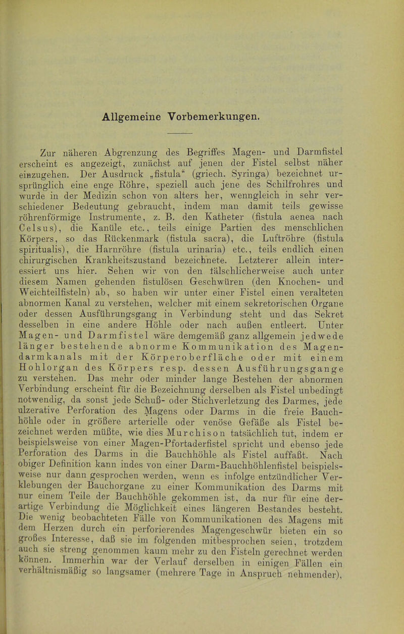 Allgemeine Vorbemerkungen. Zur näheren Abgrenzung des Begriffes Magen- und Darmfistel erscheint es angezeigt, zunächst auf jenen der Fistel selbst näher einzugehen. Der Ausdruck „fistula“ (griech. Syringa) bezeichnet ur- sprünglich eine enge Röhre, speziell auch jene des Schilfrohres und wurde in der Medizin schon von alters her, wenngleich in sehr ver- schiedener Bedeutung gebraucht, indem man damit teils gewisse röhrenförmige Instrumente, z. B. den Katheter (fistula aenea nach Celsus), die Kanüle etc., teils einige Partien des menschlichen Körpers, so das Rückenmark (fistula sacra), die Luftröhre (fistula spiritualis), die Harnröhre (fistula urinaria) etc., teils endlich einen chirurgischen Krankheitszustand bezeichnete. Letzterer allein inter- essiert uns hier. Sehen wir von den fälschlicherweise auch unter diesem Namen gehenden fistulösen Geschwüren (den Knochen- und Weichteilfisteln) ab, so haben wir unter einer Fistel einen veralteten abnormen Kanal zu verstehen, welcher mit einem sekretorischen Organe oder dessen Ausführungsgang in Verbindung steht und das Sekret desselben in eine andere Höhle oder nach außen entleert. Unter Magen- und Darmfistel wäre demgemäß ganz allgemein jedwede länger bestehende abnorme Kommunikation des Magen- darm k a n a 1 s mit der Iv ö r p e r o b e r f 1 ä c h e oder mit einem Hohlorgan des Körpers resp. dessen Ausführungsgange zu verstehen. Das mehr oder minder lange Bestehen der abnormen Verbindung erscheint für die Bezeichnung derselben als Fistel unbedingt notwendig, da sonst jede Schuß- oder Stichverletzung des Darmes, jede ulzerative Perforation des Magens oder Darms in die freie Bauch- höhle oder in größere arterielle oder venöse Gefäße als Fistel be- zeichnet werden müßte, wie dies Murchison tatsächlich tut, indem er beispielsweise von einer Magen-Pfortaderfistel spricht und ebenso jede Perforation des Darms in die Bauchhöhle als Fistel auffaßt. Nach obiger Definition kann indes von einer Darm-Bauchhöhlenfistel beispiels- weise nur dann gesprochen werden, wenn es infolge entzündlicher Ver- klebungen der Bauchorgane zu einer Kommunikation des Darms mit nur einem Teile der Bauchhöhle gekommen ist, da nur für eine der- artige Verbindung die Möglichkeit eines längeren Bestandes besteht. Die wenig beobachteten Fälle von Kommunikationen des Magens mit dem Fierzen durch ein perforierendes Magengeschwür bieten ein so großes Interesse, daß sie im folgenden mitbesprochen seien, trotzdem auch sie streng genommen kaum mehr zu den Fisteln gerechnet werden können. Immerhin war der Verlauf derselben in einigen Fällen ein verhältnismäßig so langsamer (mehrere Tage in Anspruch nehmender),