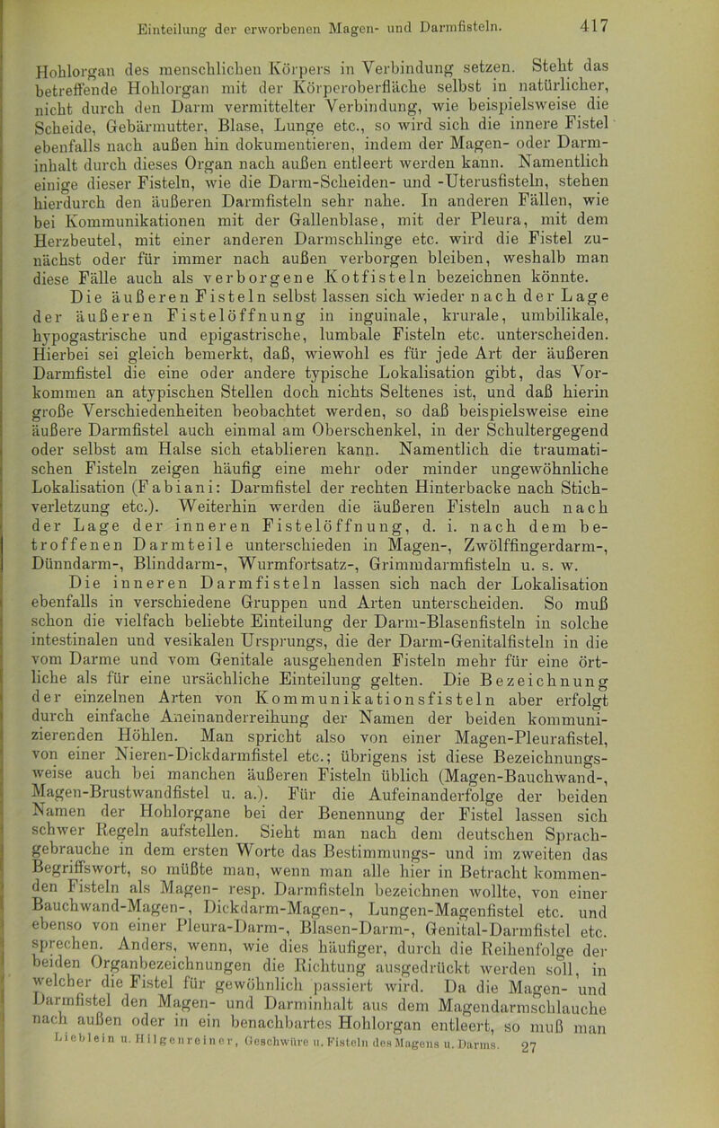 Hohlorgan des menschlichen Körpers in Verbindung setzen. Steht das betreffende Hohlorgan mit der Körperoberfläche selbst in natürlicher, nicht durch den Darm vermittelter Verbindung, wie beispielsweise die Scheide, Gebärmutter, Blase, Lunge etc., so wird sich die innere Fistel ebenfalls nach außen hin dokumentieren, indem der Magen- oder Darm- inhalt durch dieses Organ nach außen entleert werden kann. Namentlich einige dieser Fisteln, wie die Darm-Scheiden- und -Uterusfisteln, stehen hierdurch den äußeren Darmfisteln sehr nahe. In anderen Fällen, wie bei Kommunikationen mit der Gallenblase, mit der Pleura, mit dem Herzbeutel, mit einer anderen Darmschlinge etc. wird die Fistel zu- nächst oder für immer nach außen verborgen bleiben, weshalb man diese Fälle auch als verborgene Kotfisteln bezeichnen könnte. Die äußeren Fisteln selbst lassen sich wieder nach der Lage der äußeren Fistel Öffnung in inguinale, krurale, umbilikale, hypogastrische und epigastrische, lumbale Fisteln etc. unterscheiden. Hierbei sei gleich bemerkt, daß, wiewohl es für jede Art der äußeren Darmfistel die eine oder andere typische Lokalisation gibt, das Vor- kommen an atypischen Stellen doch nichts Seltenes ist, und daß hierin große Verschiedenheiten beobachtet werden, so daß beispielsweise eine äußere Darmfistel auch einmal am Oberschenkel, in der Schultergegend oder selbst am Halse sich etablieren kann. Namentlich die traumati- schen Fisteln zeigen häufig eine mehr oder minder ungewöhnliche Lokalisation (Fabiani: Darmfistel der rechten Hinterbacke nach Stich- verletzung etc.). Weiterhin werden die äußeren Fisteln auch nach der Lage der inneren Fistelöffnung, d. i. nach dem be- troffenen Darm teile unterschieden in Magen-, Zwölffingerdarm-, Dünndarm-, Blinddarm-, Wurmfortsatz-, Grimmdarmfisteln u. s. w. Die inneren Darmfisteln lassen sich nach der Lokalisation ebenfalls in verschiedene Gruppen und Arten unterscheiden. So muß schon die vielfach beliebte Einteilung der Darm-Blasenfisteln in solche intestinalen und vesikalen Ursprungs, die der Darm-Genitalfisteln in die vom Darme und vom Genitale ausgehenden Fisteln mehr für eine ört- liche als für eine ursächliche Einteilung gelten. Die Bezeichnung der einzelnen Arten von Kommunikationsfisteln aber erfolgt durch einfache Aneinanderreihung der Namen der beiden kommuni- zierenden Höhlen. Mau spricht also von einer Magen-Pleurafistel, von einer Nieren-Dickdarmfistel etc.; übrigens ist diese Bezeichnungs- weise auch bei manchen äußeren Fisteln üblich (Magen-Bauchwand-, Magen-Brustwandfistel u. a.). Für die Aufeinanderfolge der beiden Namen der Hohlorgane bei der Benennung der Fistel lassen sich schwer Regeln aufstellen. Sieht man nach dem deutschen Sprach- gebrauch e in dem ersten Worte das Bestimmungs- und im zweiten das Begriffswort, so müßte man, wenn man alle hier in Betracht kommen- den Fisteln als Magen- resp. Darmfisteln bezeichnen wollte, von einer Bauchwand-Magen-, Dickdarm-Magen-, Lungen-Magenfistel etc. und ebenso von einer Pleura-Darm-, Blasen-Darm-, Genital-Darmfistel etc. sprechen. Anders, wenn, wie dies häufiger, durch die Reihenfolge der beiden Organbezeichnungen die Richtung ausgedrückt werden soll, in welcher die Fistel für gewöhnlich passiert wird. Da die Magen- und Darmfistel den Magen- und Darminhalt aus dem Magendarmschlauche nach außen oder in ein benachbartes Hohlorgan entleert, so muß man Lieblein u. Milgenreiner, Geschwüre u. Fisteln des Magens u. Darms. 97