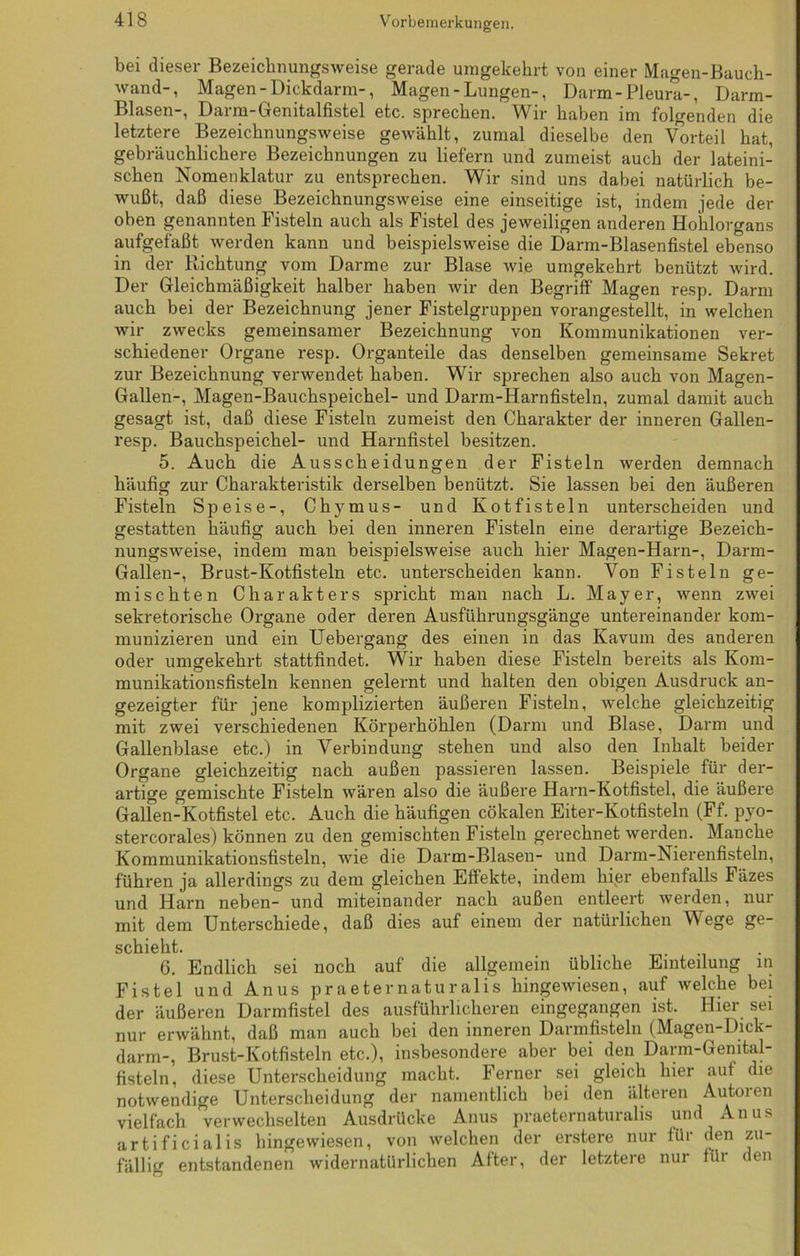 bei dieser Bezeichnungsweise gerade umgekehrt von einer Magen-Bauch- wand-, Magen-Dickdarm-, Magen-Lungen-, Darm-Pleura-, Darm- Blasen-, Darm-Genitalfistel etc. sprechen. Wir haben im folgenden die letztere Bezeichnungsweise gewählt, zumal dieselbe den Vorteil bat, gebräuchlichere Bezeichnungen zu liefern und zumeist auch der lateini- schen Nomenklatur zu entsprechen. Wir sind uns dabei natürlich be- wußt, daß diese Bezeichnungsweise eine einseitige ist, indem jede der oben genannten Fisteln auch als Fistel des jeweiligen anderen Hohlorgans aufgefaßt werden kann und beispielsweise die Darm-Blasenfistel ebenso in der Richtung vom Darme zur Blase wie umgekehrt benützt wird. Der Gleichmäßigkeit halber haben wir den Begriff Magen resp. Darm auch bei der Bezeichnung jener Fistelgruppen vorangestellt, in welchen wir zwecks gemeinsamer Bezeichnung von Kommunikationen ver- schiedener Organe resp. Organteile das denselben gemeinsame Sekret zur Bezeichnung verwendet haben. Wir sprechen also auch von Magen- Gallen-, Magen-Bauchspeichel- und Darm-Harnfisteln, zumal damit auch gesagt ist, daß diese Fisteln zumeist den Charakter der inneren Gallen- resp. Bauchspeichel- und Harnfistel besitzen. 5. Auch die Ausscheidungen der Fisteln werden demnach häufig zur Charakteristik derselben benützt. Sie lassen bei den äußeren Fisteln Speise-, Chymus- und Kotfisteln unterscheiden und gestatten häufig auch bei den inneren Fisteln eine derartige Bezeich- nungsweise, indem man beispielsweise auch hier Magen-Harn-, Darm- Gallen-, Brust-Kotfisteln etc. unterscheiden kann. Von Fisteln ge- mischten Charakters spricht man nach L. Mayer, wenn zwei sekretorische Organe oder deren Ausführungsgänge untereinander kom- munizieren und ein Uebergang des einen in das Kavum des anderen oder umgekehrt stattfindet. Wir haben diese Fisteln bereits als Kom- munikationsfisteln kennen gelernt und halten den obigen Ausdruck an- gezeigter für jene komplizierten äußeren Fisteln, welche gleichzeitig mit zwei verschiedenen Körperhöhlen (Darm und Blase, Darm und Gallenblase etc.) in Verbindung stehen und also den Inhalt beider Organe gleichzeitig nach außen passieren lassen. Beispiele für der- artige gemischte Fisteln wären also die äußere Harn-Kotfistel, die äußere Gallen-Kotfistel etc. Auch die häufigen cölcalen Eiter-Ivotfisteln (Ff. pyo- stercorales) können zu den gemischten Fisteln gerechnet werden. Manche Kommunikationsfisteln, wie die Darm-Blasen- und Darm-Nierenfisteln, führen ja allerdings zu dem gleichen Effekte, indem hier ebenfalls Fäzes und Harn neben- und miteinander nach außen entleert werden, nur mit dem Unterschiede, daß dies auf einem der natürlichen Wege ge- schieht. 6. Endlich sei noch auf die allgemein übliche Einteilung in Fistel und Anus praeternaturalis hingewiesen, auf welche bei der äußeren Darmfistel des ausführlicheren eingegangen ist. Hier sei nur erwähnt, daß man auch bei den inneren Darmfisteln (Magen-Dick - darm-, Brust-Kotfisteln etc.), insbesondere aber bei den Darm-Gemtal- fisteln, diese Unterscheidung macht. Ferner sei gleich hier auf die notwendige Unterscheidung der namentlich bei den älteren Au toi en vielfach verwechselten Ausdrücke Anus praeternaturalis und Anus artificialis hingewiesen, von welchen der erstere nur für den zu- fällig entstandenen widernatürlichen After, der letztere nur für den
