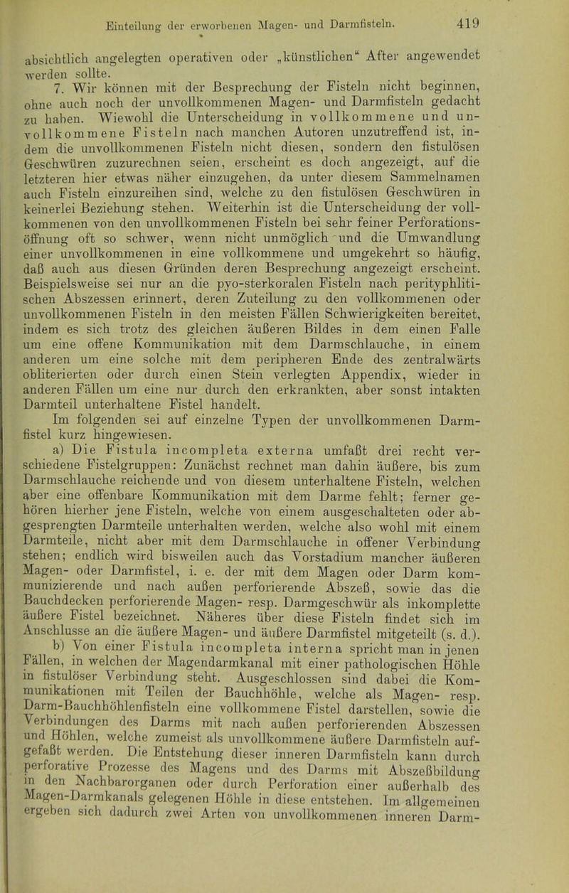 absichtlich angelegten operativen oder „künstlichen“ After angewendet werden sollte. 7. Wir können mit der Besprechung der Fisteln nicht beginnen, ohne auch noch der unvollkommenen Magen- und Darmfisteln gedacht zu haben. Wiewohl die Unterscheidung in vollkommene und un- vollkommene Fisteln nach manchen Autoren unzutreffend ist, in- dem die unvollkommenen Fisteln nicht diesen, sondern den fistulösen Geschwüren zuzurechnen seien, erscheint es doch angezeigt, auf die letzteren hier etwas näher einzugehen, da unter diesem Sammelnamen auch Fisteln einzureihen sind, welche zu den fistulösen Geschwüren in keinerlei Beziehung stehen. Weiterhin ist die Unterscheidung der voll- kommenen von den unvollkommenen Fisteln bei sehr feiner Perforations- Öffnung oft so schwer, wenn nicht unmöglich und die Umwandlung einer unvollkommenen in eine vollkommene und umgekehrt so häufig, daß auch aus diesen Gründen deren Besprechung angezeigt erscheint. Beispielsweise sei nur an die pyo-sterkoralen Fisteln nach perityphliti- schen Abszessen erinnert, deren Zuteilung zu den vollkommenen oder unvollkommenen Fisteln in den meisten Fällen Schwierigkeiten bereitet, indem es sich trotz des gleichen äußeren Bildes in dem einen Falle um eine offene Kommunikation mit dem Darmschlauche, in einem anderen um eine solche mit dem peripheren Ende des zentralwärts obliterierten oder durch einen Stein verlegten Appendix, wieder in anderen Fällen um eine nur durch den erkrankten, aber sonst intakten Darmteil unterhaltene Fistel handelt. Im folgenden sei auf einzelne Typen der unvollkommenen Darm- fistel kurz hingewiesen. a) Die Fistula incompleta externa umfaßt drei recht ver- schiedene Fistelgruppen: Zunächst rechnet man dahin äußere, bis zum Darmschlauche reichende und von diesem unterhaltene Fisteln, welchen aber eine offenbare Kommunikation mit dem Darme fehlt; ferner ge- hören hierher jene Fisteln, welche von einem ausgeschalteten oder ab- gesprengten Darmteile unterhalten werden, welche also wohl mit einem Darmteile, nicht aber mit dem Darmschlauche in offener Verbindung stehen; endlich wird bisweilen auch das Vorstadium mancher äußeren Magen- oder Darmfistel, i. e. der mit dem Magen oder Darm kom- munizierende und nach außen perforierende Abszeß, sowie das die Bauchdecken perforierende Magen- resp. Darmgeschwür als inkomplette äußere Fistel bezeichnet. Näheres über diese Fisteln findet sich im Anschlüsse an die äußere Magen- und äußere Darmfistel mitgeteilt (s. d.). b) Von einer Fistula incompleta interna spricht man in jenen Fällen, in welchen der Magendarmkanal mit einer pathologischen Höhle in fistulöser Verbindung steht. Ausgeschlossen sind dabei die Kom- munikationen mit Teilen der Bauchhöhle, welche als Magen- resp. Darm-Bauchhöhlenfisteln eine vollkommene Fistel darstellen, sowie die Verbindungen des Darms mit nach außen perforierenden Abszessen und Höhlen, welche zumeist als unvollkommene äußere Darmfisteln auf- gefaßt werden. Die Entstehung dieser inneren Darmfisteln kann durch perforative Prozesse des Magens und des Darms mit Abszeßbilduno- in den Nachbarorganen oder durch Perforation einer außerhalb des Magen-Darmkanals gelegenen Höhle in diese entstehen. Im allgemeinen ergeben sich dadurch zwei Arten von unvollkommenen inneren Darm-