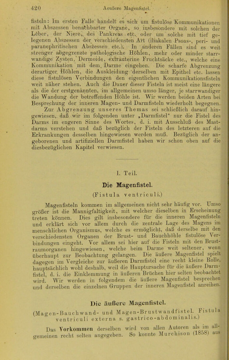 • fisteln: Im ersten Falle handelt es -sich um fistulöse Kommunikationen mit Abszessen benachbarter Organe, so insbesondere mit solchen der Leber, der Niere, des Pankreas etc. oder um solche mit tief ge- legenen Abszessen der verschiedensten Art (iliakalen Psoas-, peri- und paranephritischen Abszessen etc.). In anderen Fällen sind es weit strenger abgegrenzte pathologische Höhlen, mehr oder minder starr- wandige Zysten, Dermoide, extrauterine Fruchtsäcke etc., welche eine Kommunikation mit dem. Darme eingehen. Die scharfe Abgrenzung derartiger Höhlen, die Auskleidung derselben mit Epithel etc. lassen diese fistulösen Verbindungen den eigentlichen Kommunikationsfisteln weit näher stehen. Auch die Dauer dieser Fisteln ist meist eine längere als die der erstgenannten, im allgemeinen umso länger, je starrwandiger die Wandung der betreffenden Höhle ist. Wir werden beiden Arten bei Besprechung der inneren Magen- und Darmfisteln wiederholt begegnen. Zur Abgrenzung unseres Themas sei schließlich darauf hin- gewiesen, daß wir im folgenden unter „Darmfistel“ nur die Fistel des Darms im engeren Sinne des Wortes, d. i. mit Ausschluß des Mast- darms verstehen und daß bezüglich der Fisteln des letzteren auf die Erkrankungen desselben hingewiesen werden muß. Bezüglich der an- geborenen und artifiziellen Darmfistel haben wir schon oben auf die diesbezüglichen Kapitel verwiesen. I. Teil. Die Magenfistel. (Fistu 1 a ventriculi.) Magenfisteln kommen im allgemeinen nicht sehr häufig vor. Umso größer ist die Mannigfaltigkeit, mit welcher dieselben in Erscheinung treten können. Dies gilt insbesondere für die inneren Magenfisteln und erklärt sich vor allem durch die zentrale Lage des Magens im menschlichen Organismus, welche es ermöglicht, daß derselbe mit den verschiedensten Organen der Brust- und Bauchhöhle fistulöse V er- bindungen eingeht. Vor allem sei hier auf die Fisteln mit den Brust- raumorganen hingewiesen, welche beim Darme weit seltener, wenn überhaupt zur Beobachtung gelangen. Die äußere Magenfistel spielt dagegen im Vergleiche zur äußeren Darmfistel eine recht kleine Rolle, hauptsächlich wohl deshalb, weil die Hauptursache für die äußere Darm- fistel, d. i. die Einklemmung in äußeren Brüchen hier selten beobachtet wird. Wir werden in folgendem die äußere Magenfistel besprechen und derselben die einzelnen Gruppen der inneren Magenfistel anreihen. Die äußere Magenfistel. (Magen-Bauchwand- und Magen-Brustwandfistel. Fistula ventriculi externa s. gas tri co -abdominalis.) Das Vorkommen derselben wird von allen Autoren ab i™ gemeinen recht selten angegeben. So konnte Murchison (18o8) aus