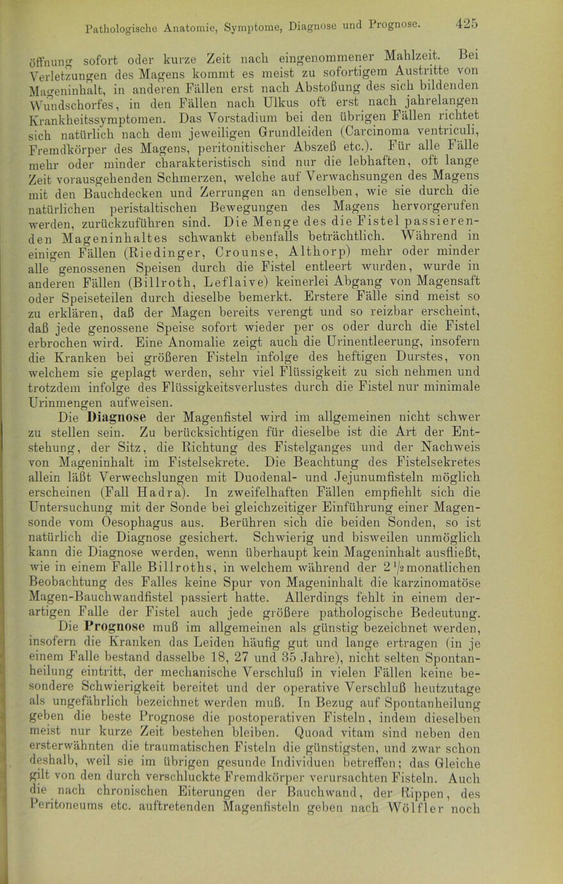 Pathologische Anatomie, Symptome, Diagnose und Prognose. Öffnung sofort oder kurze Zeit nach eingenommener Mahlzeit. Bei Verletzungen des Magens kommt es meist zu sofortigem Austritte von Mageninhalt, in anderen Fällen erst nach Abstoßung des sich bildenden Wundschorfes, in den Fällen nach Ulkus oft erst nach jahrelangen Krankheitssymptomen. Das Vorstadium bei den übrigen Fällen richtet sich natürlich nach dem jeweiligen Grundleiden (Carcinoma ventriculi, Fremdkörper des Magens, peritonitischer Abszeß etc.). Für alle Fälle mehr oder minder charakteristisch sind nur die lebhaften, oft lange Zeit vorausgehenden Schmerzen, welche auf Verwachsungen des Magens mit den Bauchdecken und Zerrungen an denselben, wie sie durch die natürlichen peristaltischen Bewegungen des Magens hervorgerufen werden, zurückzuführen sind. Die Menge des die Fistel passieren- den Mageninhaltes schwankt ebenfalls beträchtlich. Während in einigen Fällen (Riedinger, Crounse, Althorp) mehr oder minder alle°genossenen Speisen durch die Fistel entleert wurden, wurde in anderen Fällen (Billroth, Leflaive) keinerlei Abgang von Magensaft oder Speiseteilen durch dieselbe bemerkt. Erstere Fälle sind meist so zu erklären, daß der Magen bereits verengt und so reizbar erscheint, daß jede genossene Speise sofort wieder per os oder durch die Fistel erbrochen wird. Eine Anomalie zeigt auch die Urinentleerung, insofern die Kranken bei größeren Fisteln infolge des heftigen Durstes, von welchem sie geplagt werden, sehr viel Flüssigkeit zu sich nehmen und trotzdem infolge des Flüssigkeitsverlustes durch die Fistel nur minimale Urinmengen aufweisen. Die Diagnose der Magenfistel wird im allgemeinen nicht schwer zu stellen sein. Zu berücksichtigen für dieselbe ist die Art der Ent- stehung, der Sitz, die Richtung des Fistelganges und der Nachweis von Mageninhalt im Fistelsekrete. Die Beachtung des Fistelsekretes allein läßt Verwechslungen mit Duodenal- und Jejunumfisteln möglich erscheinen (Fall Hadra). In zweifelhaften Fällen empfiehlt sich die Untersuchung mit der Sonde bei gleichzeitiger Einführung einer Magen- sonde vom Oesophagus aus. Berühren sich die beiden Sonden, so ist natürlich die Diagnose gesichert. Schwierig und bisweilen unmöglich kann die Diagnose werden, wenn überhaupt kein Mageninhalt ausfließt, wie in einem Falle Billroths, in welchem während der 2 '/2monatlichen Beobachtung des Falles keine Spur von Mageninhalt die karzinomatöse Magen-Bauchwandfistel passiert hatte. Allerdings fehlt in einem der- artigen Falle der Fistel auch jede größere pathologische Bedeutung. Die Prognose muß im allgemeinen als günstig bezeichnet werden, insofern die Kranken das Leiden häufig gut und lange ertragen (in je einem Falle bestand dasselbe 18, 27 und 35 Jahre), nicht selten Spontan- heilung ein tritt, der mechanische Verschluß in vielen Fällen keine be- sondere Schwierigkeit bereitet und der operative Verschluß heutzutage als ungefährlich bezeichnet werden muß. In Bezug auf Spontanheilung geben die beste Prognose die postoperativen Fisteln, indem dieselben meist nur kurze Zeit bestehen bleiben. Quoad vitam sind neben den ersterwähnten die traumatischen Fisteln die günstigsten, und zwar schon deshalb, weil sie im übrigen gesunde Individuen betreffen; das Gleiche gilt von den durch verschluckte Fremdkörper verursachten Fisteln. Auch die nach chronischen Eiterungen der Bauchwand, der Rippen, des Peritoneums etc. auftretenden Magenfisteln geben nach Wölfler noch