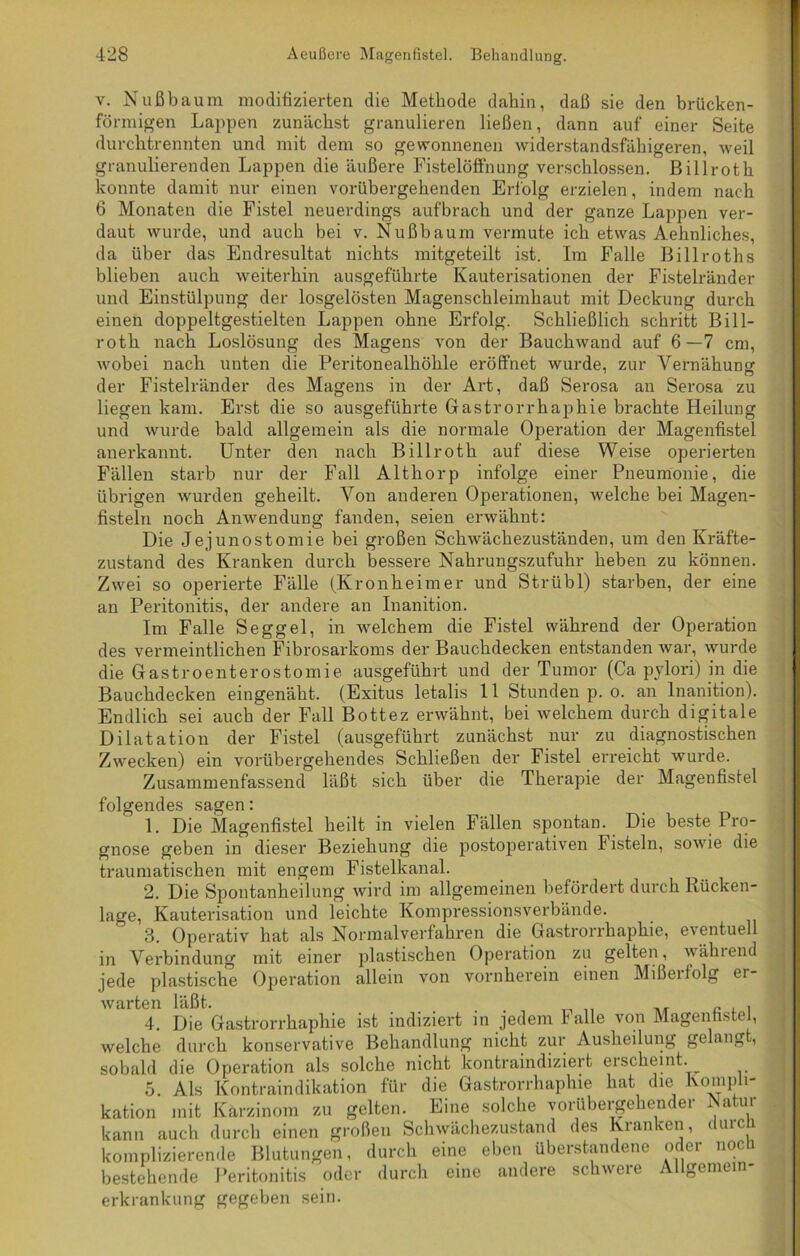 v. Nußbaum modifizierten die Methode dahin, daß sie den brücken- förmigen Lappen zunächst granulieren ließen, dann auf einer Seite durchtrennten und mit dem so gewonnenen widerstandsfähigeren, weil granulierenden Lappen die äußere Fistelöffnung verschlossen. Billroth konnte damit nur einen vorübergehenden Erfolg erzielen, indem nach 6 Monaten die Fistel neuerdings aufbrach und der ganze Lappen ver- daut wurde, und auch bei v. Nußbaum vermute ich etwas Aehnliches, da über das Endresultat nichts mitgeteilt ist. Im Falle Billroths blieben auch weiterhin ausgeführte Kauterisationen der Fistelränder und Einstülpung der losgelösten Magenschleimhaut mit Deckung durch einen doppeltgestielten Lappen ohne Erfolg. Schließlich schritt Bill- roth nach Loslösung des Magens von der Bauchwand auf 6—7 cm, wobei nach unten die Peritonealhöhle eröffnet wurde, zur Yernähunsr der Fistelränder des Magens in der Art, daß Serosa an Serosa zu liegen kam. Erst die so ausgeführte Gastrorrhaphie brachte Heilung und wurde bald allgemein als die normale Operation der Magenfistel anerkannt. Unter den nach Billroth auf diese Weise operierten Fällen starb nur der Fall Althorp infolge einer Pneumonie, die übrigen wurden geheilt. Von anderen Operationen, welche bei Magen- fisteln noch Anwendung fanden, seien erwähnt: Die Jejunostomie bei großen Schwächezuständen, um den Kräfte- zustand des Kranken durch bessere Nahrungszufuhr heben zu können. Zwei so operierte Fälle (Kronheimer und Strübl) starben, der eine an Peritonitis, der andere an Inanition. Im Falle Seggel, in welchem die Fistel während der Operation des vermeintlichen Fibrosarkoms der Bauchdecken entstanden war, wurde die Gastroenterostomie ausgeführt und der Tumor (Ca pylori) in die Bauchdecken eingenäht. (Exitus letalis 11 Stunden p. o. an Inanition). Endlich sei auch der Fall Bottez erwähnt, bei welchem durch digitale Dilatation der Fistel (ausgeführt zunächst nur zu diagnostischen Zwecken) ein vorübergehendes Schließen der Fistel erreicht wurde. Zusammenfassend läßt sich über die Therapie der Magenfistel folgendes sagen: 1. Die Magenfistel heilt in vielen Fällen spontan. Die beste Pro- gnose geben in dieser Beziehung die postoperativen Fisteln, sowie die traumatischen mit engem Fistelkanal. 2. Die Spontanheilung wird im allgemeinen befördert durch Ivücken- lage, Kauterisation und leichte Kompressionsverbände. j 3. Operativ hat als Normalverfahren die Gastrorrhaphie, eventuell in Verbindung mit einer plastischen Operation zu gelten, während jede plastische Operation allein von vornherein einen Mißerfolg er- warten läßt. , 4. Die Gastrorrhaphie ist indiziert in jedem lalle von Magenhstel, welche durch konservative Behandlung nicht zur Ausheilung gelangt, sobald die Operation als solche nicht kontraindiziert eischeint. 5. Als Kontraindikation für die Gastrorrhaphie hat die Kompli- kation mit Karzinom zu gelten. Eine solche vorübergekendei ^ a tu kann auch durch einen großen Schwächezustand des Kranken, durcfi komplizierende Blutungen, durch eine eben überstandene oder nocü bestehende Peritonitis oder durch eine andere schwere Allgemein- erkrankung gegeben sein.