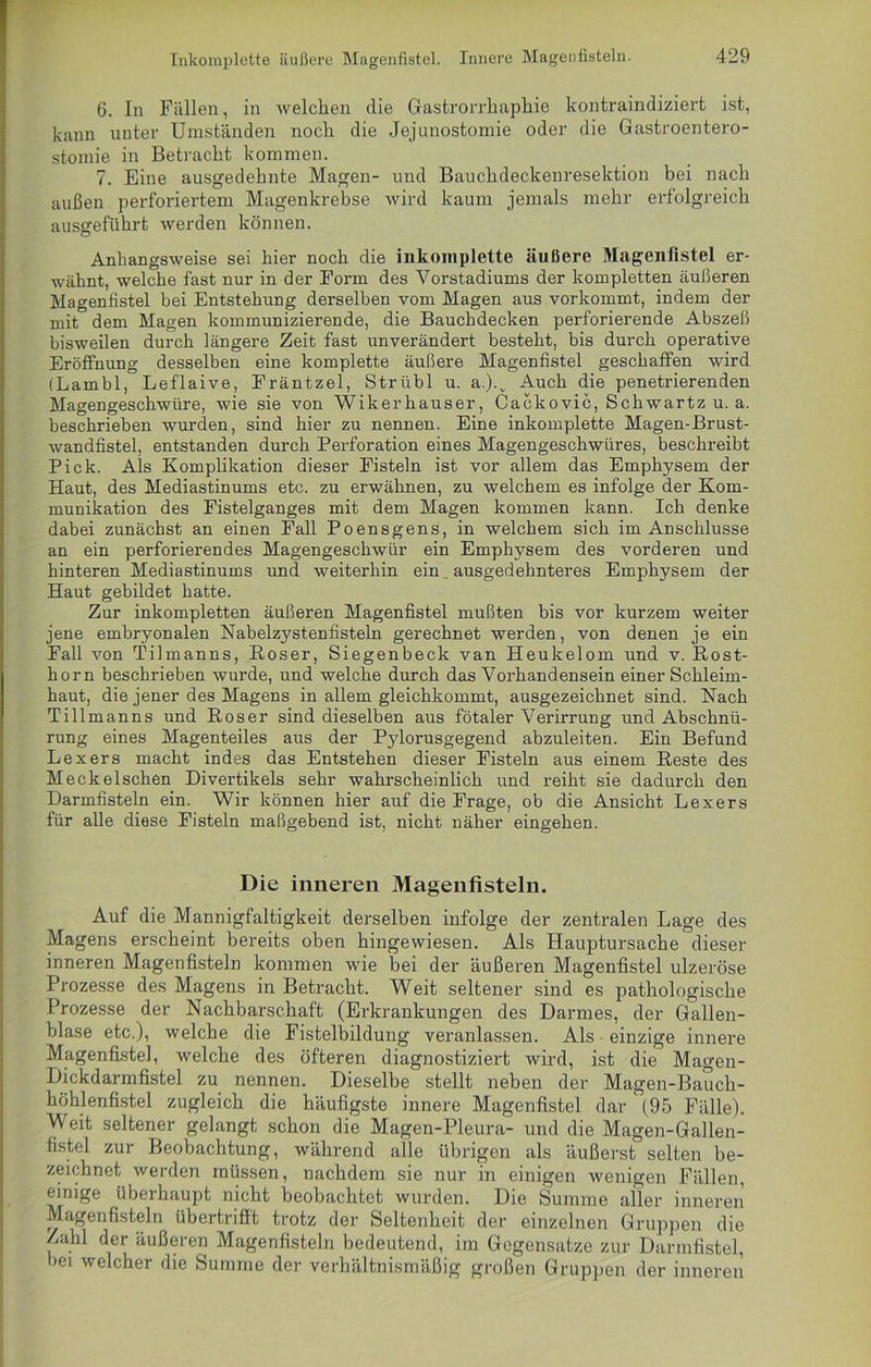 6. In Fällen, in welchen die Gastrorrhaphie kontraindiziert ist, kann unter Umständen noch die Jejunostomie oder die Gastroentero- stomie in Betracht kommen. 7. Eine ausgedehnte Magen- und Bauchdeckenresektion bei nach außen perforiertem Magenkrebse wird kaum jemals mehr erfolgreich ausgeführt werden können. Anhangsweise sei hier noch die inkomplette äußere Magenfistel er- wähnt, welche fast nur in der Form des Vorstadiums der kompletten äußeren Magenfistel bei Entstehung derselben vom Magen aus vorkommt, indem der mit dem Magen kommunizierende, die Bauchdecken perforierende Abszeß bisweilen durch längere Zeit fast unverändert besteht, bis durch operative Eröffnung desselben eine komplette äußere Magenfistel geschaffen wird (Lambl, Leflaive, Fräntzel, Strübl u. a.).v Auch die penetrierenden Magengeschwüre, wie sie von Wikerhauser, Cackovic, Schwartz u. a. beschrieben wurden, sind hier zu nennen. Eine inkomplette Magen-Brust- wandfistel, entstanden durch Perforation eines Magengeschwüres, beschreibt Pick. Als Komplikation dieser Fisteln ist vor allem das Emphysem der Haut, des Mediastinums etc. zu erwähnen, zu welchem es infolge der Kom- munikation des Fistelganges mit dem Magen kommen kann. Ich denke dabei zunächst an einen Fall Poensgens, in welchem sich im Anschlüsse an ein perforierendes Magengeschwür ein Emphysem des vorderen und hinteren Mediastinums und weiterhin ein ausgedehnteres Emphysem der Haut gebildet hatte. Zur inkompletten äußeren Magenfistel mußten bis vor kurzem weiter jene embryonalen Nabelzystenfisteln gerechnet werden, von denen je ein Fall von Tilmanns, B-oser, Siegenbeck van Heukelom und v. Rost- horn beschrieben wurde, und welche durch das Vorhandensein einer Schleim- haut, die jener des Magens in allem gleichkommt, ausgezeichnet sind. Nach Tillmanns und Roser sind dieselben aus fötaler Verirrung und Abschnü- rung eines Magenteiles aus der Pylorusgegend abzuleiten. Ein Befund Lexers macht indes das Entstehen dieser Fisteln aus einem Reste des Meckelschen Divertikels sehr wahrscheinlich und reiht sie dadurch den Darmfisteln ein. Wir können hier auf die Frage, ob die Ansicht Lexers für alle diese Fisteln maßgebend ist, nicht näher eingehen. Die inneren Magenfisteln. Auf die Mannigfaltigkeit derselben infolge der zentralen Lage des Magens erscheint bereits oben hingewiesen. Als Hauptursache dieser inneren Magenfisteln kommen wie bei der äußeren Magenfistel ulzeröse Prozesse des Magens in Betracht. Weit seltener sind es pathologische Prozesse der Nachbarschaft (Erkrankungen des Darmes, der Gallen- blase etc.), welche die Fistelbildung veranlassen. Als einzige innere Magenfistel, welche des öfteren diagnostiziert wird, ist die Magen- Dickdarmfistel zu nennen. Dieselbe stellt neben der Magen-Bauch- höhlenfistel zugleich die häufigste innere Magenfistel dar (95 Fälle). Weit seltener gelangt schon die Magen-Pleura- und die Magen-Gallen- fistel zur Beobachtung, während alle übrigen als äußerst selten be- zeichnet werden müssen, nachdem sie nur in einigen wenigen Fällen, einige überhaupt nicht beobachtet wurden. Die Summe aller inneren Magen fisteln übertriflt trotz der Seltenheit der einzelnen Gruppen die Zahl der äußeren Magenfisteln bedeutend, im Gegensätze zur Darmfistel, bei welcher die Summe der verhältnismäßig großen Gruppen der inneren