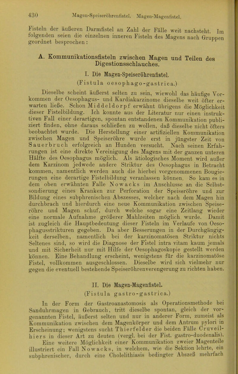 Magen-Speiseröhrenfistel. Magen-Magenfistel. fisteln der äußeren Darmfistel an Zahl der Fälle weit nachsteht. Im folgenden seien die einzelnen inneren Fisteln des Magens nach Gruppen geordnet besprochen : 11 A. Kommunikationsfisteln zwischen Magen und Teilen des Digestionsschlauches. I. Die Magen-Speiseröhrenfistel. (Fistula oesophago-gastrica.) Dieselbe scheint äußerst selten zu sein, wiewohl das häufige Vor- kommen der Oesophagus- und Kardiakarzinome dieselbe weit öfter er- warten ließe. Schon Middeldorpf erwähnt übrigens die Möglichkeit dieser Fistelbildung. Ich konnte aus der Literatur nur einen instruk- tiven Fall einer derartigen, spontan entstandenen Kommunikation publi- ziert finden, ohne daraus schließen zu wollen, daß dieselbe nicht öfters beobachtet wurde. Die Herstellung einer artifiziellen Kommunikation zwischen Magen und Speiseröhre wurde erst in jüngster Zeit von Sauerbruch erfolgreich an Hunden versucht. Nach seinen Erfah- rungen ist eine direkte Vereinigung des Magens mit der ganzen unteren Hälfte des Oesophagus möglich. Als ätiologisches Moment wird außer dem Karzinom jedwede andere Striktur des Oesophagus in Betracht kommen, namentlich werden auch die hierbei vorgenommenen Bougie- rungen eine derartige Fistelbildung veranlassen können. So kam es in dem oben erwähnten Falle Nowacks im Anschlüsse an die Selbst- sondierung eines Kranken zur Perforation der Speiseröhre und zur Bildung eines subphrenischen Abszesses, welcher nach dem Magen hin durchbrach und hierdurch eine neue Kommunikation zwischen Speise- röhre und Magen schuf, durch welche sogar eine Zeitlang wieder eine normale Aufnahme größerer Mahlzeiten möglich wurde. Damit ist zugleich die Hauptbedeutung dieser Fisteln im Verlaufe von Oeso- phagusstrikturen gegeben. Da aber Besserungen in der Durchgängig- keit derselben, namentlich bei der karzinomatösen Striktur nichts Seltenes sind, so wird die Diagnose der Fistel intra vitam kaum jemals und mit Sicherheit nur mit Hilfe der Oesophagoskopie gestellt werden können. Eine Behandlung erscheint, wenigstens für die karzinomatöse Fistel, vollkommen ausgeschlossen. Dieselbe wird sich vielmehr nur gegen die eventuell bestehende Speiseröhrenverengerung zu richten haben. II. Die Magen-Magenfistel. (Fistula gastro-gastrica.) In der Form der Gastroanastomosis als Operationsmethode bei Sanduhrmagen in Gebrauch, tritt dieselbe spontan, gleich der vor- genannten Fistel, äußerst selten und nur in anderer Form, zumeist als Kommunikation zwischen dem Magenkörper und dem Antrum pylori in Erscheinung; wenigstens sucht Thierfelder die beiden Fälle Cruveil- hiers in dieser Art zu deuten (vergl. bei der Fist, gastro-duodenalis). Eine weitere Möglichkeit einer Kommunikation zweier Magenteile illustriert ein Fall Nowacks, in welchem, wie die Sektion lehrte, ein subphrenischer, durch eine Cholelithiasis bedingter Abszeß mehrfach
