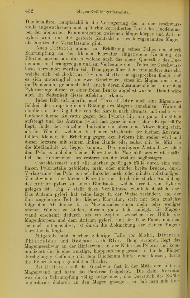 Duodenalfistel hauptsächlich die Verengerung der an der Geschwürs- stelle angewachsenen und späterhin korrodierten Partie des Duodenums, bei der abnormen Kommunikation zwischen Magenkörper und Antrum Pylori wohl nur die gestörte Kontraktion des letztgenannten Ma°-en- abschnittes die Veranlassung gibt. Auch Dittrich nimmt zur Erklärung seines Falles eine durch Schrumpfung an der kleinen Kurvatur eingetretene Knickung des Pförtnermagens an, durch welche auch das obere Querstück des”Duo- denums mit herangezogen und zur Verlegung eines Teiles der Geschwürs- basis verwendet worden sei. Dem gegenüber steht eine andere Ansicht, welche sich bei Rokitansky und Müller ausgesprochen findet, daß es sich ursprünglich um zwei Geschwüre, eines im Magen und eines im Duodenum, gehandelt hat, durch deren Zusammenfließen unter dem Pylorusringe dieser zu einer freien Brücke abgelöst wurde. Damit wäre auch die Seltenheit dieser AfFektion erklärt. Indes läßt sich hierfür nach Thierfelder auch eine Eigentüm- lichkeit der ursprünglichen Bildung des Magens annehmen. Während nämlich in der Regel die von der Kardia nach abwärts und rechts ver- laufende kleine Kurvatur gegen den Pylorus hin nur ganz allmählich aufsteigt und das Antrum pylori fast ganz in der rechten Körperhälfte liegt, findet bei einzelnen Individuen insofern eine Abweichung statt, als der Winkel, welchen die beiden Abschnitte der kleinen Kurvatur bilden, kleiner, die Erhebung gegen den Pylorus hin steiler wird und dieser letztere mit seinem linken Rande oder selbst mit der Mitte in die Medianlinie zu liegen kommt. Der geringere Abstand zwischen dem Pylorus und der kleinen Kurvatur des Magenkörpers würde natür- lich das Heranziehen des ersteren an die letztere begünstigen. Charakterisiert sind alle hierher gehörigen Fälle durch eine vom linken Pylorusteile gebildete, mehr oder minder breite Brücke, durch Verlagerung des Pylorus nach links bei mehr oder minder vollständigem Verschwinden der kleinen Kurvatur und durch die starke Ausbildung des Antrum pylori zu einem Blindsacke, welcher rechts vom Pylorus gelegen ist. Fig. 7 stellt diese Verhältnisse ziemlich deutlich dar: Das Antrum pylori hat seine Lage in der Weise verändert, daß der ihm angehörige Teil der kleinen Kurvatur, statt mit dem zunächst folgenden Abschnitte dieses Magenrandes einen mehr oder weniger offenen Winkel zu bilden, diesem ganz dicht anliegt, die Magen- wand erscheint dadurch als ein Septum zwischen der Höhle des Magenkörpers und dem Antrum pylori, und der freie Rand, mit dem sie nach unten endigt, ist durch die Abknickung der kleinen Magen- kurvatur bedingt. Mitgeteilt sind hierher gehörige Fälle von Mohr, Dittrich, Thierfelder und Oe dm an och Blix. Beim ersteren liegt das Magengeschwür an der Hinterwand in der Nähe des Pylorus und kom- muniziert durch eine wulstige, klappenförmig gestaltete, für den Finger durchgängige Oeffhung mit dem Duodenum hinter einer kurzen, durch die Pylorusklappe gebildeten Brücke. Bei Dittrich saß das Geschwür fast in der Mitte der hinteren Magenwand und hatte das Pankreas freigelegt. Die kleine Kurvatui war durch Schrumpfung völlig aufgehoben, das Querstück des Zwölf- fingerdarms dadurch an den Magen gezogen, so daß man mit Um-
