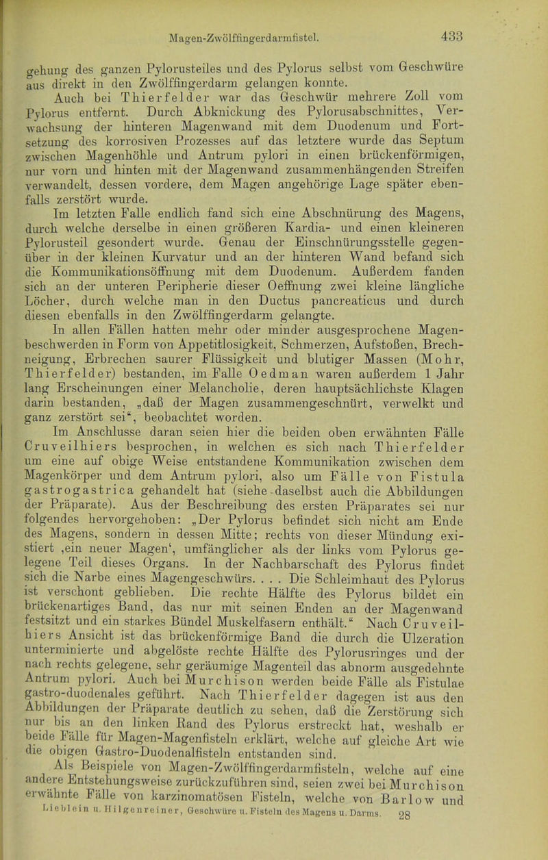 gehung des ganzen Pylorusteiles und des Pylorus selbst vom Geschwüre aus direkt in den Zwölffingerdarm gelangen konnte. Auch bei Thier fei der war das Geschwür mehrere Zoll vom Pylorus entfernt. Durch Abknickung des Pylorusabschnittes, Ver- wachsung der hinteren Magenwand mit dem Duodenum und Fort- setzung des korrosiven Prozesses auf das letztere wurde das Septum zwischen Magenhöhle und Antrum pylori in einen brückenförmigen, nur vorn und hinten mit der Magenwand zusammenhängenden Streifen verwandelt, dessen vordere, dem Magen angehörige Lage später eben- falls zerstört wurde. Im letzten Falle endlich fand sich eine Abschnürung des Magens, durch welche derselbe in einen größeren Kardia- und einen kleineren Pylorusteil gesondert wurde. Genau der Einschnürungsstelle gegen- über in der kleinen Kurvatur und an der hinteren Wand befand sich die Kommunikationsöffnung mit dem Duodenum. Außerdem fanden sich an der unteren Peripherie dieser Oeffnung zwei kleine längliche Löcher, durch welche man in den Ductus pancreaticus und durch diesen ebenfalls in den Zwölffingerdarm gelangte. In allen Fällen hatten mehr oder minder ausgesprochene Magen- beschwerden in Form von Appetitlosigkeit, Schmerzen, Aufstoßen, Brech- neigung, Erbrechen saurer Flüssigkeit und blutiger Massen (Mohr, Thierfelder) bestanden, im Falle Oe dm an waren außerdem 1 Jahr lang Erscheinungen einer Melancholie, deren hauptsächlichste Klagen darin bestanden, „daß der Magen zusammengeschnürt, verwelkt und ganz zerstört sei“, beobachtet worden. Im Anschlüsse daran seien hier die beiden oben erwähnten Fälle Cruveilhiers besprochen, in welchen es sich nach Thier fei der um eine auf obige Weise entstandene Kommunikation zwischen dem Magenkörper und dem Antrum pylori, also um Fälle von Fistula gastrogastrica gehandelt hat (siehe daselbst auch die Abbildungen der Präparate). Aus der Beschreibung des ersten Präparates sei nur folgendes hervorgehoben: „Der Pylorus befindet sich nicht am Ende des Magens, sondern in dessen Mitte; rechts von dieser Mündung exi- stiert ,ein neuer Magen1, umfänglicher als der links vom Pylorus ge- legene Teil dieses Organs. In der Nachbarschaft des Pylorus findet sich die Narbe eines Magengeschwürs. . . . Die Schleimhaut des Pylorus ist verschont geblieben. Die rechte Hälfte des Pylorus bildet ein brückenartiges Band, das nur mit seinen Enden an der Magenwand festsitzt und ein starkes Bündel Muskelfasern enthält.“ Nach Cruveil- hiers Ansicht ist das brückenförmige Band die durch die Ulzeration unterminierte und abgelöste rechte Hälfte des Pylorusnnges und der nach rechts gelegene, sehr geräumige Magenteil das abnorm ausgedehnte Antrum pylori. Auch bei Murchison werden beide Fälle als Fistulae gastro-duodenales geführt. Nach Thier fei der dagegen ist aus den Abbildungen der I räparate deutlich zu sehen, daß die Zerstörung sich nur bis an den linken Rand des Pylorus erstreckt hat, weshalb er beide Fälle für Magen-Magenfisteln erklärt, welche auf gleiche Art wie die obigen Gastro-Duodenalfisteln entstanden sind. Als^ Beispiele von Magen-Zwölffingerdarmfisteln, welche auf eine andere Entstehungsweise zurückzuführen sind, seien zwei bei Murchisou erwähnte Fälle von karzinomatösen Fisteln, welche von Bar low und Lieblein u. Hilgenreiner, Geschwüre u. Fisteln des Magens u. Darms. 28