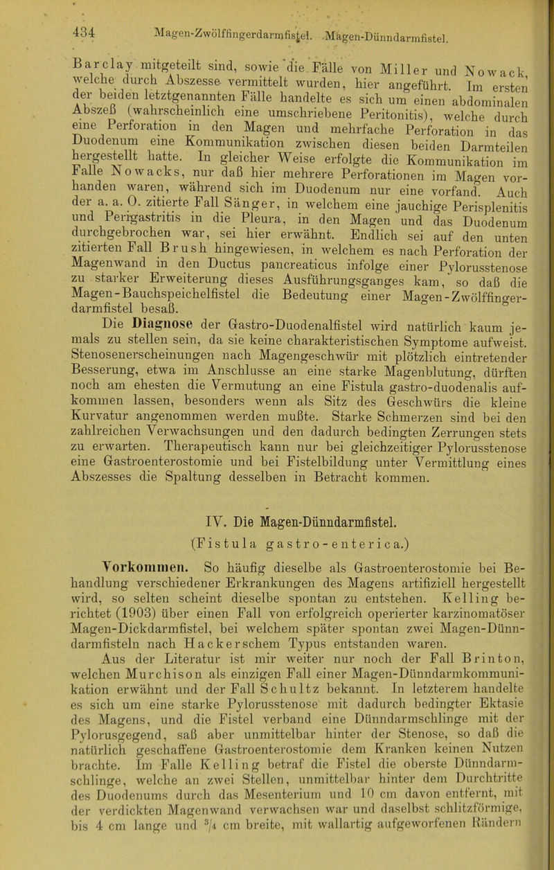 Barclay mitgeteilt sind, sowie die Fälle von Miller und Nowack welche; durch Abszesse vermittelt wurden, hier angeführt. Im ersten der beiden letztgenannten Fälle handelte es sich um einen abdominalen Abszeß (wahrscheinlich eine umschriebene Peritonitis), welche durch eine Perforation in den Magen und mehrfache Perforation in das Duodenum eine Kommunikation zwischen diesen beiden Darmteilen hergestellt hatte. In gleicher Weise erfolgte die Kommunikation im halle JNowachs, nur daß hier mehrere Perforationen im Magen vor- handen waren, wählend sich im Duodenum nur eine vorfand. Auch der a. a. 0. zitierte Fall Sänger, in welchem eine jauchige Perisplenitis und Perigastritis in die Pleura, in den Magen und das Duodenum durchgebrochen war, sei hier erwähnt. Endlich sei auf den unten zitierten Fall Brush hingewiesen, in welchem es nach Perforation der Magenwand in den Ductus pancreaticus infolge einer Pylorusstenose zu starker Erweiterung dieses Ausführungsganges kam,' so daß die Magen-Bauchspeichelfistel die Bedeutung einer Mao-en-Zwölffino-er- darmfistel besaß. Die Diagnose der Gastro-Duodenalfistel wird natürlich kaum je- mals zu stellen sein, da sie keine charakteristischen Symptome aufweist. Stenosenerscheinungen nach Magengeschwür mit plötzlich eintretender Besserung, etwa im Anschlüsse an eine starke Magenblutung, dürften noch am ehesten die Vermutung an eine Fistula gastro-duodenalis auf- kominen lassen, besonders wenn als Sitz des Geschwürs die kleine Kurvatur angenommen werden mußte. Starke Schmerzen sind bei den zahlreichen Verwachsungen und den dadurch bedingten Zerrungen stets zu erwarten. Therapeutisch kann nur bei gleichzeitiger Pylorusstenose eine Gastroenterostomie und bei Fistelbildung unter Vermittlung eines Abszesses die Spaltung desselben in Betracht kommen. IV. Die Magen-Dünndarmfistel. (Fistula gastro-enterica.) Vorkommen. So häufig dieselbe als Gastroenterostomie bei Be- handlung verschiedener Erkrankungen des Magens artifiziell hergestellt wird, so selten scheint dieselbe spontan zu entstehen. Ivelling be- richtet (1903) über einen Fall von erfolgreich operierter karzinomatöser Magen-Dickdarmfistel, bei welchem später spontan zwei Magen-Dünn- darmfisteln nach Hackerschem Typus entstanden waren. Aus der Literatur ist mir weiter nur noch der Fall B rin ton, welchen Murchison als einzigen Fall einer Magen-Dünndarmkommuni- kation erwähnt und der Fall Schultz bekannt. In letzterem handelte es sich um eine starke Pylorusstenose mit dadurch bedingter Ektasie des Magens, und die Fistel verband eine Dünndarmschlinge mit der Pylorusgegend, saß aber unmittelbar hinter der Stenose, so daß die natürlich geschaffene Gastroenterostomie dem Kranken keinen Nutzen brachte. Im Falle Kelling betraf die Fistel die oberste Dünndarm- schlinge, welche an zwei Stellen, unmittelbar hinter dem Durchtritte des Duodenums durch das Mesenterium und 10 cm davon entfernt, mit der verdickten Magenwand verwachsen war und daselbst schlitzförmige, bis 4 cm lange und 3/i cm breite, mit wallartig aufgeworfenen Rändern