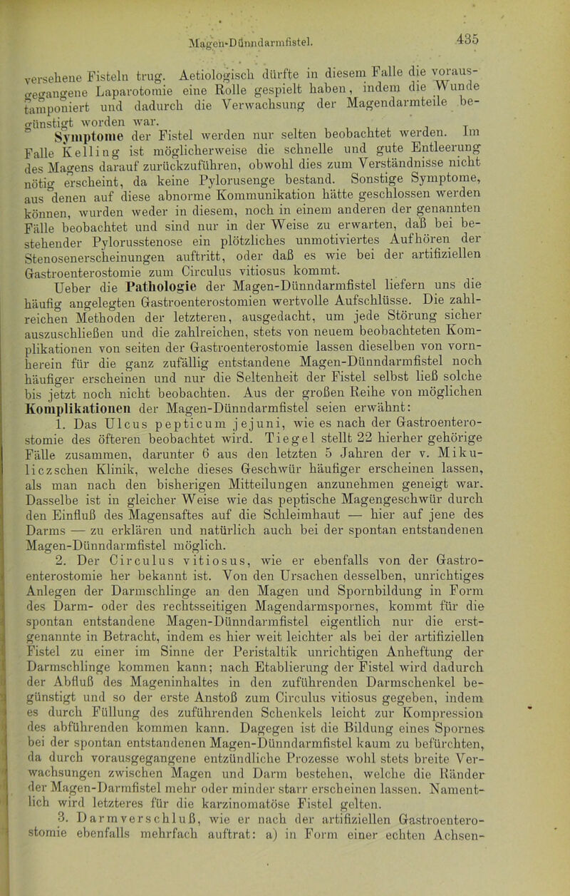 Mageh'Dünndarmfistel. 4do versehene Fisteln trug. Aetiologisch dürfte in diesem Falle die voraus- o-e^ano-ene Laparotomie eine Rolle gespielt haben, indem die Wunde tamponiert und dadurch die Verwachsung der Magendarmteile be- günstigt worden war. T Symptome der Fistel werden nur selten beobachtet werden, im Falle Kellitig ist möglicherweise die schnelle und gute Entleerung des Magens darauf zurückzuführen, obwohl dies zum Verständnisse nicht nötig erscheint, da keine Pylorusenge bestand. Sonstige Symptome, aus denen auf diese abnorme Kommunikation hätte geschlossen werden können, wurden weder in diesem, noch in einem anderen der genannten Fälle beobachtet und sind nur in der Weise zu erwarten, daß bei be- stehender Pylorusstenose ein plötzliches unmotiviertes Aufhören der Stenosenerscheinungen auftritt, oder daß es wie bei der artifiziellen Gastroenterostomie zum Circulus vitiosus kommt. Heber die Pathologie der Magen-Dünndannfistel liefern uns die häufig angelegten Gastroenterostomien wertvolle Aufschlüsse. Die zahl- reichen Methoden der letzteren, ausgedacht, um jede Störung sicher auszuschließen und die zahlreichen, stets von neuem beobachteten Kom- plikationen von seiten der Gastroenterostomie lassen dieselben von vorn- herein für die ganz zufällig entstandene Magen-Dünndarmfistel noch häufiger erscheinen und nur die Seltenheit der Fistel selbst ließ solche bis jetzt noch nicht beobachten. Aus der großen Reihe von möglichen Komplikationen der Magen-Dünndarmfistel seien erwähnt: 1. Das Ulcus pepticum jejuni, wie es nach der Gastroentero- stomie des öfteren beobachtet wird. Tiegel stellt 22 hierher gehörige Fälle zusammen, darunter 6 aus den letzten 5 Jahren der v. Miku- licz sehen Klinik, welche dieses Geschwür häufiger erscheinen lassen, als man nach den bisherigen Mitteilungen anzunehmen geneigt war. Dasselbe ist in gleicher Weise wie das peptische Magengeschwür durch den Einfluß des Magensaftes auf die Schleimhaut — hier auf jene des Darms — zu erklären und natürlich auch bei der spontan entstandenen Magen-Dünndarmfistel möglich. 2. Der Circulus vitiosus, wie er ebenfalls von der Gastro- enterostomie her bekannt ist. Von den Ursachen desselben, unrichtiges Anlegen der Darmschlinge an den Magen und Spornbildung in Form des Darm- oder des rechtsseitigen Magendarmspornes, kommt für die spontan entstandene Magen-Dünndarmfistel eigentlich nur die erst- genannte in Betracht, indem es hier weit leichter als bei der artifiziellen Fistel zu einer im Sinne der Peristaltik unrichtigen Anheftung der Darmschlinge kommen kann; nach Etablierung der Fistel wird dadurch der Abfluß des Mageninhaltes in den zuführenden Darmschenkel be- günstigt und so der erste Anstoß zum Circulus vitiosus gegeben, indem es durch Füllung des zuführenden Schenkels leicht zur Kompression des abführenden kommen kann. Dagegen ist die Bildung eines Spornes bei der spontan entstandenen Magen-Dünndarmfistel kaum zu befürchten, da durch vorausgegangene entzündliche Prozesse wohl stets breite Ver- wachsungen zwischen Magen und Darm bestehen, welche die Ränder der Magen-Darmfistel mehr oder minder starr erscheinen lassen. Nament- lich wird letzteres für die karzinomatöse Fistel gelten. 3. Darmverschluß, wie er nach der artifiziellen Gastroentero- stomie ebenfalls mehrfach auftrat: a) in Form einer echten Achsen-