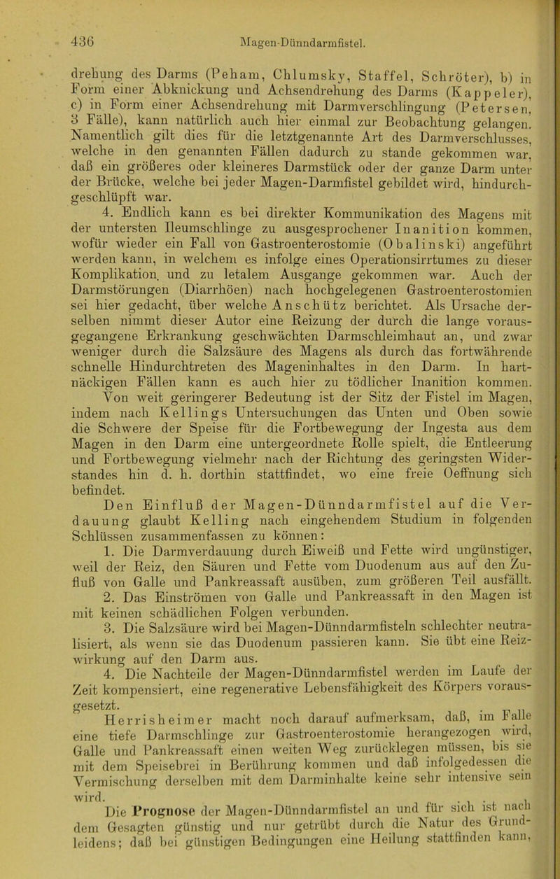 drehung des Darms (Peham, Chlumsky, Staffel, Schröter), b) in Form einer Abknickung und Achsendrehung des Darms (Kappeier), c) in Form einer Achsendrehung mit Darmverschlingung (Petersen, 3 Fälle), kann natürlich auch hier einmal zur Beobachtung gelangen. Namentlich gilt dies für die letztgenannte Art des Darmverschlusses, welche in den genannten Fällen dadurch zu stände gekommen war. daß ein größeres oder kleineres Darmstück oder der ganze Darm unter der Brücke, welche bei jeder Magen-Darmfistel gebildet wird, hindurch- geschlüpft war. 4. Endlich kann es bei direkter Kommunikation des Magens mit der untersten Ileumscklinge zu ausgesprochener Inanition kommen, wofür wieder ein Fall von Gastroenterostomie (Obalinski) angeführt werden kann, in welchem es infolge eines Operationsirrtumes zu dieser Komplikation und zu letalem Ausgange gekommen war. Auch der Dannstörungen (Diarrhöen) nach hochgelegenen Gastroenterostomien sei hier gedacht, über welche A n s ch ütz berichtet. Als Ursache der- selben nimmt dieser Autor eine Reizung der durch die lange voraus- gegangene Erkrankung geschwächten Darmschleimhaut an, und zwar weniger durch die Salzsäure des Magens als durch das fortwährende schnelle Hindurchtreten des Mageninhaltes in den Darm. In hart- näckigen Fällen kann es auch hier zu tödlicher Inanition kommen. Von weit geringerer Bedeutung ist der Sitz der Fistel im Magen, indem nach Kellings Untersuchungen das Unten und Oben sowie die Schwere der Speise für die Fortbewegung der Ingest.a aus dem Magen in den Darm eine untergeordnete Rolle spielt, die Entleerung und Fortbewegung vielmehr nach der Richtung des geringsten Wider- standes hin d. h. dorthin stattfindet, wo eine freie Oeffnung sich befindet. Den Einfluß der Magen-Dünndarmfistel auf die Ver- dauung glaubt Ke Hing nach eingehendem Studium in folgenden Schlüssen zusammenfassen zu können: 1. Die Darmverdauung durch Eiweiß und Fette wird ungünstiger, weil der Reiz, den Säuren und Fette vom Duodenum aus aut den Zu- fluß von Galle und Pankreassaft ausüben, zum größeren Teil ausfällt. 2. Das Einströmen von Galle und Pankreassaft in den Magen ist mit keinen schädlichen Folgen verbunden. 3. Die Salzsäure wird bei Magen-Dünndarmfisteln schlechter neutra- lisiert, als wenn sie das Duodenum passieren kann. Sie übt eine Reiz- wirkung auf den Darm aus. 4. Die Nachteile der Magen-Dünndarmfistel werden im Laufe der Zeit kompensiert, eine regenerative Lebensfähigkeit des Körpers voraus- gesetzt. . Herrisheimer macht noch darauf aufmerksam, daß, im lalle eine tiefe Darmschlinge zur Gastroenterostomie herangezogen wird, Galle und Pankreassaft einen weiten Weg zurücklegen müssen, bis sie mit dem Speisebrei in Berührung kommen und daß infolgedessen die Vermischung derselben mit dem Darminhalte keine sehr intensive sein wird. . , Die Prognose der Magen-Dünndarmfistel an und für sich ist nacli dem Gesagten günstig und nur getrübt durch die Natur des Giun leidens; daß bei günstigen Bedingungen eine Heilung stattfinden kann,