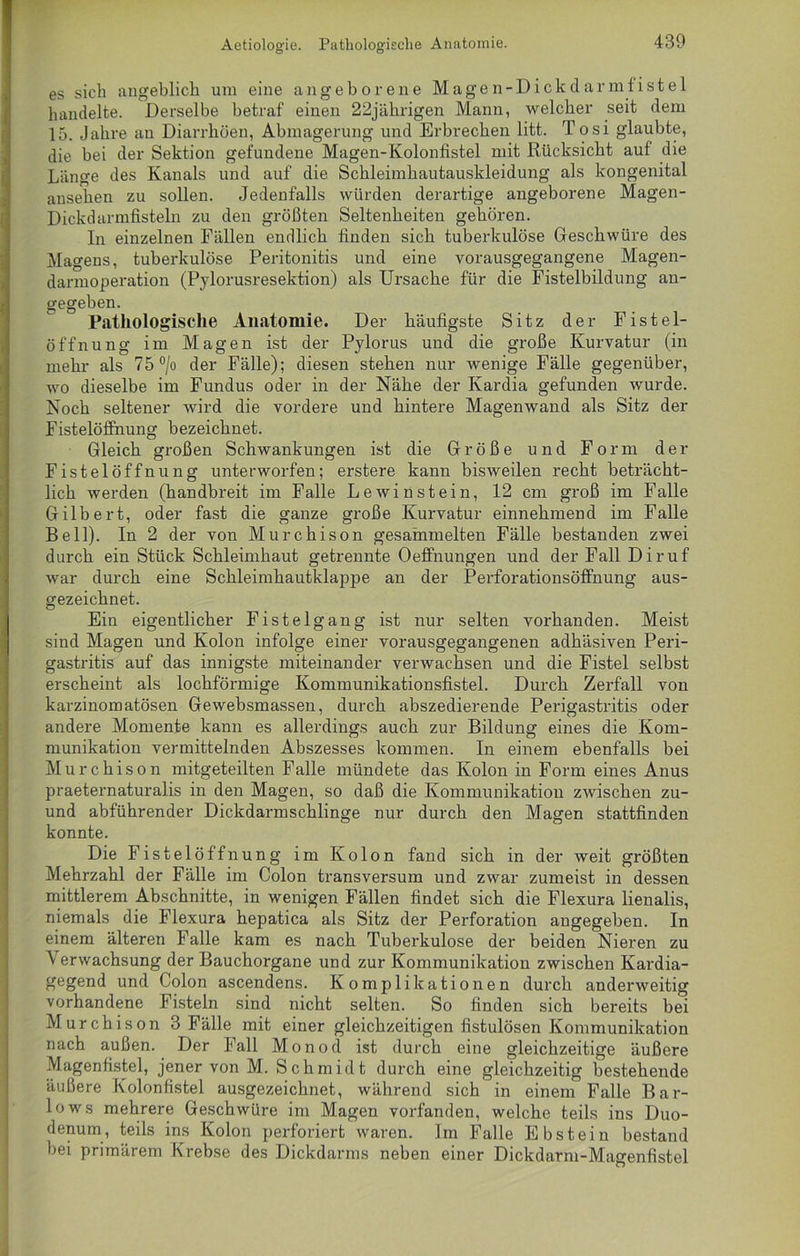 Aetiolog'ie. Pathologische Anatomie. es sich angeblich um eine angeborene Magen-Dickdarmfistel handelte. Derselbe betraf einen 22jährigen Mann, welcher seit dem 15. Jahre an Diarrhöen, Abmagerung und Erbrechen litt. Tosi glaubte, die bei der Sektion gefundene Magen-Kolonfistel mit Rücksicht auf die Länge des Kanals und auf die Schleimhautauskleidung als kongenital anseken zu sollen. Jedenfalls würden derartige angeborene Magen- Dickdarmfisteln zu den größten Seltenheiten gehören. In einzelnen Fällen endlich finden sich tuberkulöse Geschwüre des Magens, tuberkulöse Peritonitis und eine vorausgegangene Magen- darmoperation (Pylorusresektion) als Ursache für die Fistelbildung an- gegeben. Pathologische Anatomie. Der häufigste Sitz der Fistel- öffnung im Magen ist der Pylorus und die große Kurvatur (in mehr als 75 °/o der Fälle); diesen stehen nur wenige Fälle gegenüber, wo dieselbe im Fundus oder in der Nähe der Kardia gefunden wurde. Noch seltener wird die vordere und hintere Magenwand als Sitz der Fistelöftnung bezeichnet. Gleich großen Schwankungen ist die Größe und Form der Fistelöffnung unterworfen; erstere kann bisweilen recht beträcht- lich werden (handbreit im Falle Lewinstein, 12 cm groß im Falle Gilbert, oder fast die ganze große Kurvatur einnehmend im Falle Bell). In 2 der von Murchison gesammelten Fälle bestanden zwei durch ein Stück Schleimhaut getrennte Oeffnungen und der Fall Diruf war durch eine Schleimhautklappe an der Perforationsöffnung aus- gezeichnet. Ein eigentlicher Fistelgang ist nur selten vorhanden. Meist sind Magen und Kolon infolge einer vorausgegangenen adhäsiven Peri- gastritis auf das innigste miteinander verwachsen und die Fistel selbst erscheint als lochförmige Kommunikationsfistel. Durch Zerfall von karzinomatösen Gewebsmassen, durch abszedierende Perigastritis oder andere Momente kann es allerdings auch zur Bildung eines die Kom- munikation vermittelnden Abszesses kommen. In einem ebenfalls bei Murchison mitgeteilten Falle mündete das Kolon in Form eines Anus praeternaturalis in den Magen, so daß die Kommunikation zwischen zu- und abführender Dickdarmschlinge nur durch den Magen stattfinden konnte. Die Fistelöffnung im Kolon fand sich in der weit größten Mehrzahl der Fälle im Colon transversum und zwar zumeist in dessen mittlerem Abschnitte, in wenigen Fällen findet sich die Flexura lienalis, niemals die Flexura hepatica als Sitz der Perforation angegeben. In einem älteren Falle kam es nach Tuberkulose der beiden Nieren zu Verwachsung der Bauchorgane und zur Kommunikation zwischen Kardia- gegend und Colon ascendens. Komplikationen durch anderweitig vorhandene Fisteln sind nicht selten. So finden sich bereits bei Murchison 3 Fälle mit einer gleichzeitigen fistulösen Kommunikation nach außen. Der Fall Monod ist durch eine gleichzeitige äußere Magenfistel, jener von M. Schmidt durch eine gleichzeitig bestehende äußere Kolonfistel ausgezeichnet, während sich in einem Falle Bar- lows mehrere Geschwüre im Magen vorfanden, welche teils ins Duo- denum, teils ins Kolon perforiert waren. Im Falle Ebstein bestand bei primärem Krebse des Dickdarms neben einer Dickdarm-Magenfistel