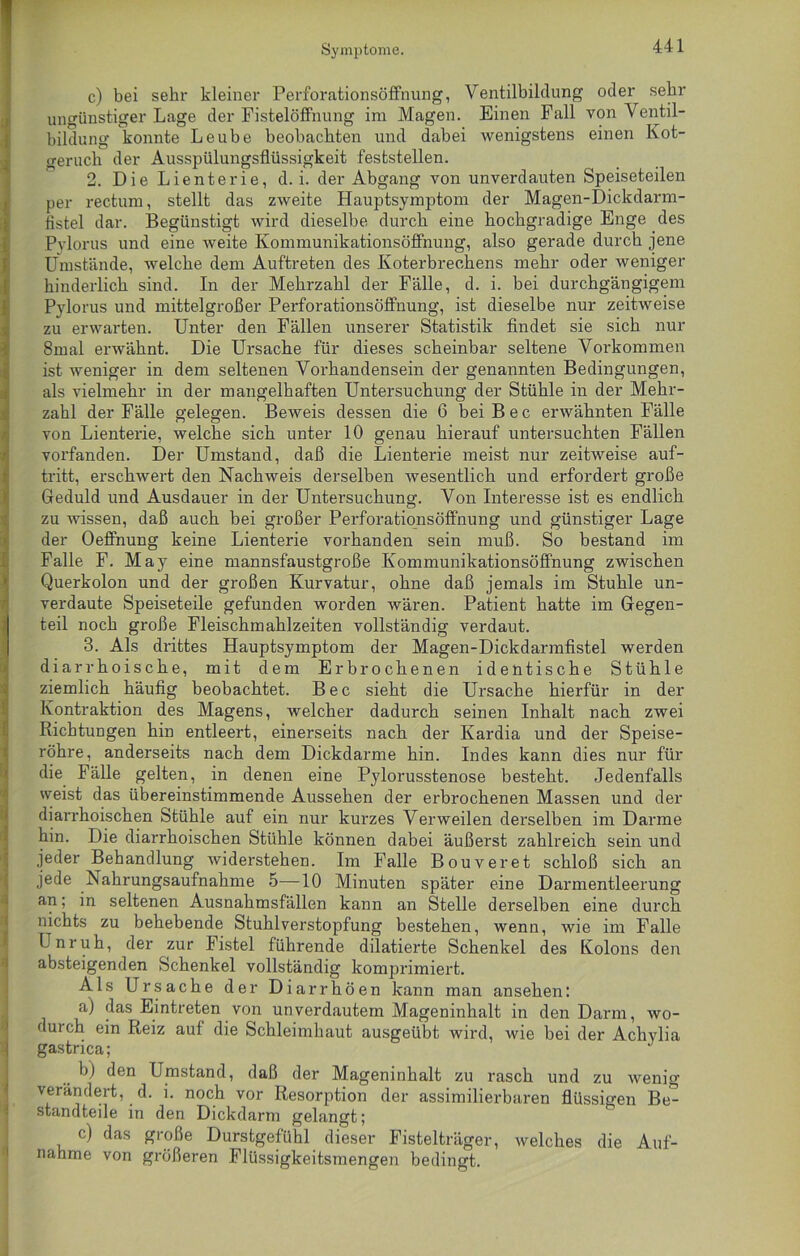 Symptome. c) bei sehr kleiner Perforationsöffnung, Ventilbildung oder sehr ungünstiger Lage der Fistelöffnung im Magen. Einen Fall von Ventil- bildung konnte Leube beobachten und dabei wenigstens einen Kot- geruch der Ausspülungsflüssigkeit feststellen. 2. Die Lienterie, d. i. der Abgang von unverdauten Speiseteilen per rectum, stellt das zweite Hauptsymptom der Magen-Dickdarm- flstel dar. Begünstigt wird dieselbe durch eine hochgradige Enge des Pvlorus und eine weite Kommunikationsöffnung, also gerade durch jene Umstände, welche dem Auftreten des Koterbrechens mehr oder weniger hinderlich sind. In der Mehrzahl der Fälle, d. i. bei durchgängigem Pvlorus und mittelgroßer Perforationsöffnung, ist dieselbe nur zeitweise zu erwarten. Unter den Fällen unserer Statistik findet sie sich nur 8mal erwähnt. Die Ursache für dieses scheinbar seltene Vorkommen ist weniger in dem seltenen Vorhandensein der genannten Bedingungen, als vielmehr in der mangelhaften Untersuchung der Stühle in der Mehr- zahl der Fälle gelegen. Beweis dessen die 6 bei B e c erwähnten Fälle von Lienterie, welche sich unter 10 genau hierauf untersuchten Fällen vorfanden. Der Umstand, daß die Lienterie meist nur zeitweise auf- tritt, erschwert den Nachweis derselben wesentlich und erfordert große Geduld und Ausdauer in der Untersuchung. Von Interesse ist es endlich zu wissen, daß auch bei großer Perforationsöffnung und günstiger Lage der Oeffnung keine Lienterie vorhanden sein muß. So bestand im Falle F. May eine mannsfaustgroße Kommunikationsöffnung zwischen Querkolon und der großen Kurvatur, ohne daß jemals im Stuhle un- verdaute Speiseteile gefunden worden wären. Patient hatte im Gegen- teil noch große Fleischmahlzeiten vollständig verdaut. 3. Als drittes Hauptsymptom der Magen-Dickdarmfistel werden diarrhoische, mit dem Erbrochenen identische Stühle ziemlich häufig beobachtet. Bec sieht die Ursache hierfür in der Kontraktion des Magens, welcher dadurch seinen Inhalt nach zwei Richtungen hin entleert, einerseits nach der Kardia und der Speise- röhre, anderseits nach dem Dickdarme hin. Indes kann dies nur für die Fälle gelten, in denen eine Pylorusstenose besteht. Jedenfalls weist das übereinstimmende Aussehen der erbrochenen Massen und der diarrhoischen Stühle auf ein nur kurzes Verweilen derselben im Darme hin. Die diarrhoischen Stühle können dabei äußerst zahlreich sein und jeder Behandlung widerstehen. Im Falle Bouveret schloß sich an jede Nahrungsaufnahme 5—10 Minuten später eine Darmentleerung an; in seltenen Ausnahmsfällen kann an Stelle derselben eine durch nichts zu behebende Stuhlverstopfung bestehen, wenn, wie im Falle Unruh, der zur Fistel führende dilatierte Schenkel des Kolons den absteigenden Schenkel vollständig komprimiert. Als Ursache der Diarrhöen kann man ansehen: a) das Eintreten von unverdautem Mageninhalt in den Darm, wo- durch ein Reiz auf die Schleimhaut ausgeübt wird, wie bei der Achylia gastrica; b) den Umstand, daß der Mageninhalt zu rasch und zu wenig verändert, d. i. noch vor Resorption der assimilierbaren flüssigen Be- standteile in den Dickdarm gelangt; c) das große Durstgefühl dieser Fistelträger, welches die Auf- nahme von größeren Flüssigkeitsmengen bedingt.