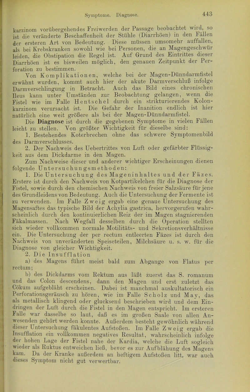 Symptome. Diagnose. karzinom vorübergehendes Freiwerden der Passage beobachtet wird, so ist die veränderte Beschaffenheit der Stühle (Diarrhöen) in den Fällen der ersteren Art von Bedeutung. Diese müssen umsomehr auffallen, als bei Krebskranken sowohl wie bei Personen, die an Magengeschwür leiden, die Obstipation die Regel ist. Auf Grund des Eintrittes dieser Diarrhöen ist es bisweilen möglich, den genauen Zeitpunkt der Per- foration zu bestimmen. Yon Komplikationen, welche bei der Magen-Dünndarmfistel erwähnt wurden, kommt auch hier der akute Darmverschluß infolge Darmverschlingung in Betracht. Auch das Bild eines chronischen Ileus kann unter Umständen zur Beobachtung gelangen, wenn die Fistel wie im Falle Hentschel durch ein strikturierendes Kolon- karzinom verursacht ist. Die Gefahr der Inanition endlich ist hier natürlich eine weit größere als bei der Magen-Dünndarmfistel. Die Diagnose ist durch die gegebenen Symptome in vielen Fällen leicht zu stellen. Yon größter Wichtigkeit für dieselbe sind: 1. Bestehendes Koterbrechen ohne das schwere Symptomenbild des Darmverschlusses. 2. Der Nachweis des Uebertrittes von Luft oder gefärbter Flüssig- keit aus dem Dickdarme in den Magen. Zum Nachweise dieser und anderer wichtiger Erscheinungen dienen folgende Untersuchungsmethoden: 1. Die Untersuchung des Mageninhaltes un d der Fäzes. Erstere ist durch den Nachweis von Kotpartikelchen für die Diagnose der Fistel, sowie durch den chemischen Nachweis von freier Salzsäure für jene des Grundleidens von Bedeutung. Auch die Untersuchung der Fermente ist zu verwenden. Im Falle Zweig ergab eine genaue Untersuchung des Magensaftes das typische Bild der Achylia gastrica, hervorgerufen wahr- scheinlich durch den kontinuierlichen Reiz der im Magen stagnierenden Fäkalmassen. Nach Wegfall desselben durch die Operation stellten sich wieder vollkommen normale Motilitäts- und Sekretionsverhältnisse ein. Die Untersuchung der per rectum entleerten Fäzes ist durch den Nachweis von unveränderten Speiseteilen, Milchsäure u. s. w. für die Diagnose von gleicher Wichtigkeit. 2. Die Insufflation a) des Magens führt meist bald zum Abgänge von Flatus per rectum; b) des Dickdarms vom Rektum aus läßt zuerst das S. romanuni und das Colon descendens, dann den Magen und erst zuletzt das Cökum aufgebläht erscheinen. Dabei ist manchmal auskultatorisch ein Perforationsgeräusch zu hören, wie im Falle Scholz und May, das als metallisch klingend oder glucksend beschrieben wird und dem Ein- dringen der Luit durch die Fistel in den Magen entspricht. Im ersteren Falle var dasselbe so laut, daß es im großen Saale von allen An- wesenden gehört werden konnte. Außerdem besteht gewöhnlich während dieser Untersuchung fäkulentes Aufstoßen. Im Falle Zweig ergab die Insufflation ein vollkommen negatives Resultat, wahrscheinlich infolge der hohen Lage der Fistel nahe der Kardia, welche die Luft sogleich wieder als Ruktus entweichen ließ, bevor es zur Aufblähung des Magens kam. Da der Kranke außerdem an heftigem Aufstoßen litt, war auch dieses Symptom nicht gut verwertbar.