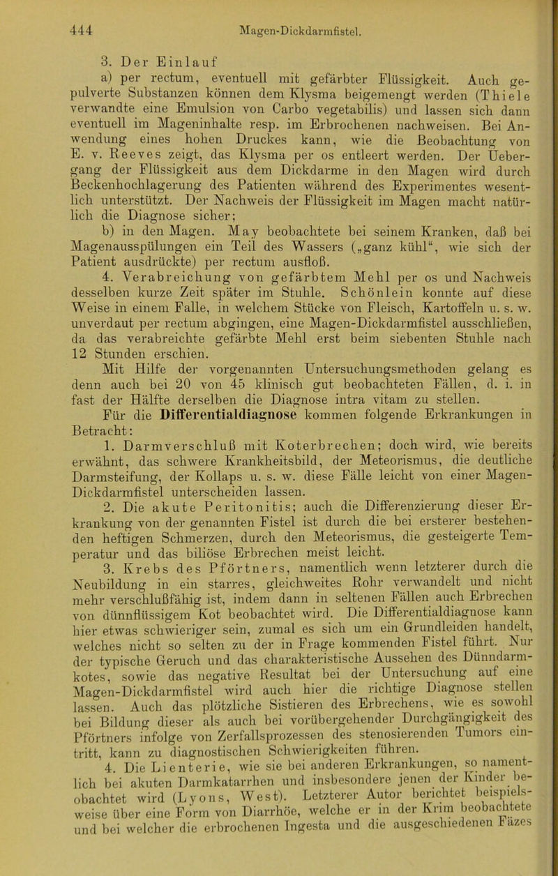 3. Der Einlauf a) per rectum, eventuell mit gefärbter Flüssigkeit. Auch ge- pulverte Substanzen können clem Klysma beigemengt werden (Thiele verwandte eine Emulsion von Carbo vegetabilis) und lassen sich dann eventuell im Mageninhalte resp. im Erbrochenen nachweisen. Bei An- wendung eines hohen Druckes kann, wie die Beobachtung von E. v. Reeves zeigt, das Klysma per os entleert werden. Der Ueber- gang der Flüssigkeit aus dem Dickdarme in den Magen wird durch Beckenhochlagerung des Patienten während des Experimentes wesent- lich unterstützt. Der Nachweis der Flüssigkeit im Magen macht natür- lich die Diagnose sicher; b) in den Magen. May beobachtete bei seinem Kranken, daß bei Magenausspülungen ein Teil des Wassers („ganz kühl“, wie sich der Patient ausdrückte) per rectum ausfloß. 4. Verabreichung von gefärbtem Mehl per os und Nachweis desselben kurze Zeit später im Stuhle. Schönlein konnte auf diese Weise in einem Falle, in welchem Stücke von Fleisch, Kartoffeln u. s. w. unverdaut per rectum abgingen, eine Magen-Dickdarmfistel ausschließen, da das verabreichte gefärbte Mehl erst beim siebenten Stuhle nach 12 Stunden erschien. Mit Hilfe der vorgenannten Untersuchungsmethoden gelang es denn auch bei 20 von 45 klinisch gut beobachteten Fällen, d. i. in fast der Hälfte derselben die Diagnose intra vitam zu stellen. Für die Differentialdiagnose kommen folgende Erkrankungen in Betracht: 1. Darmverschluß mit Koterbrechen; doch wird, wie bereits erwähnt, das schwere Krankheitsbild, der Meteorismus, die deutliche Darmsteifung, der Kollaps u. s. w. diese Fälle leicht von einer Magen- Dickdarmfistel unterscheiden lassen. 2. Die akute Peritonitis; auch die Differenzierung dieser Er- krankung von der genannten Fistel ist durch die bei ersterer bestehen- den heftigen Schmerzen, durch den Meteorismus, die gesteigerte Tem- peratur und das biliöse Erbrechen meist leicht. 3. Krebs des Pförtners, namentlich wenn letzterer durch die Neubildung in ein starres, gleichweites Rohr verwandelt und nicht mehr verschlußfähig ist, indem dann in seltenen Fällen auch Erbrechen von dünnflüssigem Kot beobachtet wird. Die Differentialdiagnose kann hier etwas schwieriger sein, zumal es sich um ein Grundleiden handelt, welches nicht so selten zu der in Frage kommenden Fistel führt. Nur der typische Geruch und das charakteristische Aussehen des Dünndarni- kotes, sowie das negative Resultat bei der Untersuchung auf eine Magen-Dickdarmfistel wird auch hier die richtige Diagnose stellen lassen. Auch das plötzliche Sistieren des Erbrechens, wie es sowohl bei Bildung dieser als auch bei vorübergehender Durchgängigkeit des Pförtners infolge von Zerfallsprozessen des stenosierenden Tumors ein- tritt, kann zu diagnostischen Schwierigkeiten führen. 4. Die Lienterie, wie sie bei anderen Erkrankungen, so nament- lich bei akuten Darmkatarrhen und insbesondere jenen der Kinder be- obachtet wird (Lyons, West). Letzterer Autor berichtet beispiels- weise über eine Form von Diarrhöe, welche er in der Krim beobachtete und bei welcher die erbrochenen Tngesta und die ausgeschiedenen Üazes