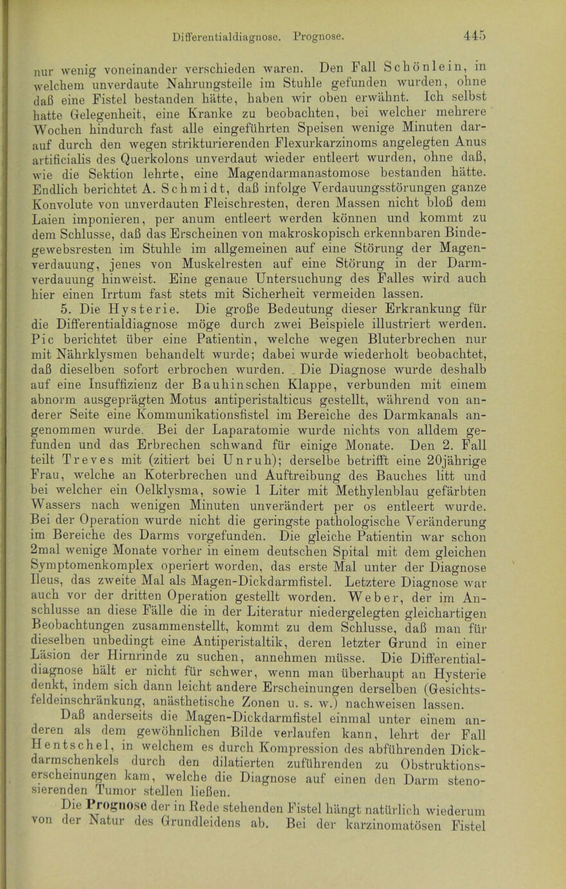 nur wenig voneinander verschieden waren. Den Fall Schön lein, in welchem unverdaute Nahrungsteile im Stuhle gefunden wurden, ohne daß eine Fistel bestanden hätte, haben wir oben erwähnt. Ich selbst hatte Gelegenheit, eine Kranke zu beobachten, bei welcher mehrere Wochen hindurch fast alle eingeführten Speisen wenige Minuten dar- auf durch den wegen strikturierenden Flexurkarzinoms angelegten Anus artificialis des Querkolons unverdaut wieder entleert wurden, ohne daß, wie die Sektion lehrte, eine Magendarmanastomose bestanden hätte. Endlich berichtet A. Schmidt, daß infolge Verdauungsstörungen ganze Konvolute von unverdauten Fleischresten, deren Massen nicht bloß dem Laien imponieren, per anum entleert wei'den können und kommt zu dem Schlüsse, daß das Erscheinen von makroskopisch erkennbaren Binde- gewebsresten im Stuhle im allgemeinen auf eine Störung der Magen- verdauung, jenes von Muskelresten auf eine Störung in der Darm- verdauung hinweist. Eine genaue Untersuchung des Falles wird auch hier einen Irrtum fast stets mit Sicherheit vermeiden lassen. 5. Die Hysterie. Die große Bedeutung dieser Erkrankung für die Differentialdiagnose möge durch zwei Beispiele illustriert werden. Pic berichtet über eine Patientin, welche wegen Bluterbrechen nur mit Nährklysmen behandelt wurde; dabei wurde wiederholt beobachtet, daß dieselben sofort erbrochen wurden. . Die Diagnose wurde deshalb auf eine Insuffizienz der Ba uh in sehen Klappe, verbunden mit einem abnorm ausgeprägten Motus antiperistalticus gestellt, während von an- derer Seite eine Kommunikationsfistel im Bereiche des Darmkanals an- genommen wurde. Bei der Laparatomie wurde nichts von alldem ge- funden und das Erbrechen schwand für einige Monate. Den 2. Fall teilt Treves mit (zitiert bei Unruh); derselbe betrifft eine 20jährige Frau, welche an Koterbrechen und Auftreibung des Bauches litt und bei welcher ein Oelklysma, sowie 1 Liter mit Methylenblau gefärbten Wassers nach wenigen Minuten unverändert per os entleert wurde. Bei der Operation wurde nicht die geringste pathologische Veränderung im Bereiche des Darms vorgefunden. Die gleiche Patientin war schon 2mal wenige Monate vorher in einem deutschen Spital mit dem gleichen Symptomenkomplex operiert worden, das erste Mal unter der Diagnose Ileus, das zweite Mal als Magen-Dickdarmfistel. Letztere Diagnose war auch vor der dritten Operation gestellt worden. Weber, der im An- schlüsse an diese Fälle die in der Literatur niedergelegten gleichartigen Beobachtungen zusammenstellt, kommt zu dem Schlüsse, daß man für dieselben unbedingt eine Antiperistaltik, deren letzter Grund in einer Läsion der Hirnrinde zu suchen, annehmen müsse. Die Differential- diagnose hält er nicht für schwer, wenn man überhaupt an Hysterie denkt, indem sich dann leicht andere Erscheinungen derselben (Gesichts- feldeinschränkung, anästhetische Zonen u. s. w.) nachweisen lassen. Daß anderseits die Magen-Dickdarmfistel einmal unter einem an- deren als dem gewöhnlichen Bilde verlaufen kann, lehrt der Fall Hentschel, in welchem es durch Kompression des abführenden Dick- darmschenkels durch den dilatierten zuführenden zu Obstruktions- erscheinungen kam, welche die Diagnose auf einen den Darm steno- sierenden Tumor steilen ließen. Die Prognose der in Rede stehenden Fistel hängt natürlich wiederum von der Natur des Grundleidens ab. Bei der karzinomatösen Fistel