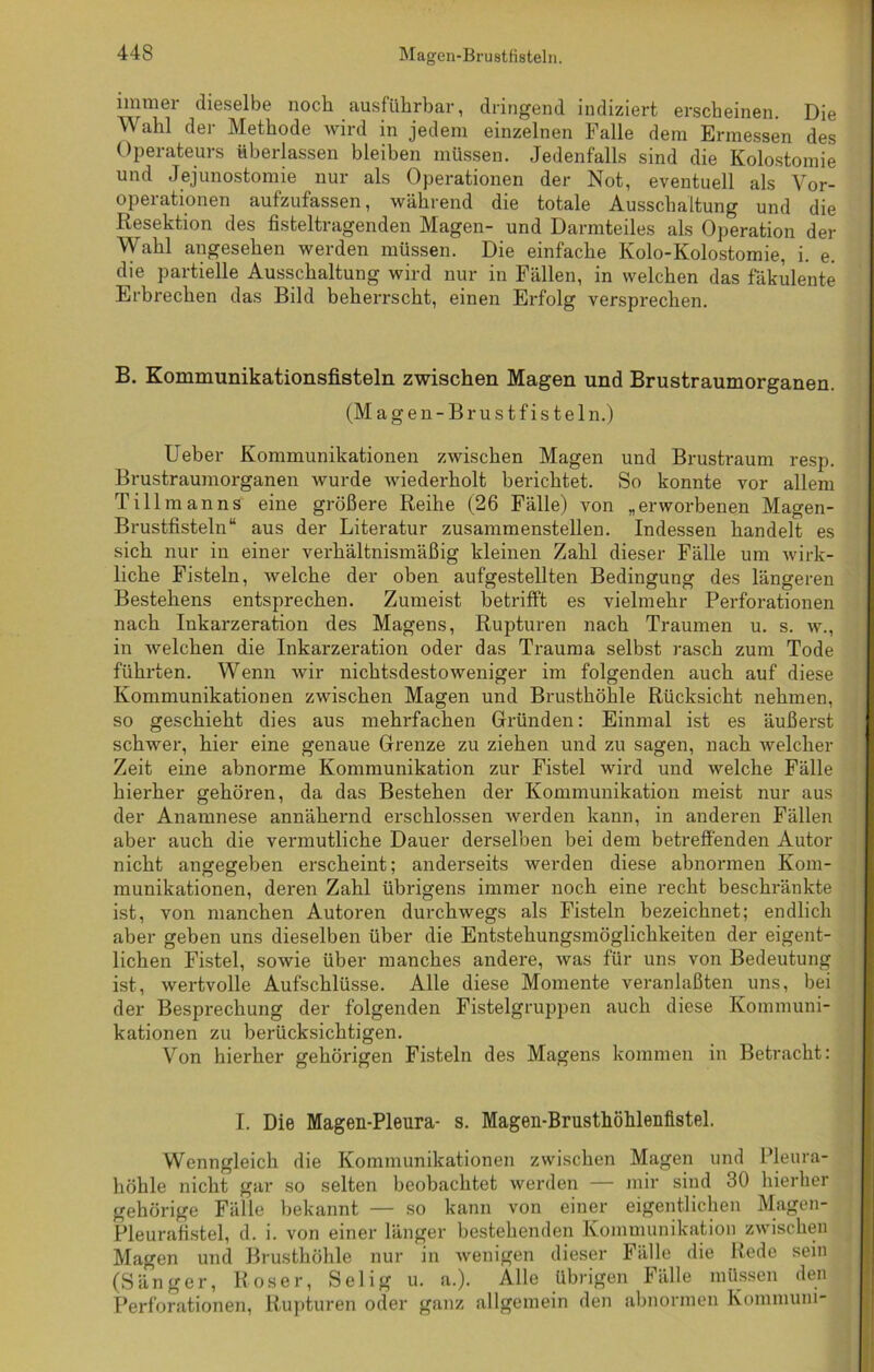 immer dieselbe noch ausführbar, dringend indiziert erscheinen. Die Wahl der Methode wird in jedem einzelnen Falle dem Ermessen des Operateurs überlassen bleiben müssen. Jedenfalls sind die Kolostomie und Jejunostomie nur als Operationen der Not, eventuell als Vor- operationen aufzufassen, während die totale Ausschaltung und die Resektion des fisteltragenden Magen- und Darmteiles als Operation der Wahl angesehen werden müssen. Die einfache Kolo-Kolostomie, i. e. die partielle Ausschaltung wird nur in Fällen, in welchen das fäkulente Erbrechen das Bild beherrscht, einen Erfolg versprechen. B. Kommunikationsfisteln zwischen Magen und Brustraumorganen. (Magen-Brustfisteln.) lieber Kommunikationen zwischen Magen und Brustraum resp. Brustraumorganen wurde wiederholt berichtet. So konnte vor allem Tillmanns eine größere Reihe (26 Fälle) von „erworbenen Magen- Brustfisteln“ aus der Literatur zusammenstellen. Indessen handelt es sich nur in einer verhältnismäßig kleinen Zahl dieser Fälle um wirk- liche Fisteln, welche der oben aufgestellten Bedingung des längeren Bestehens entsprechen. Zumeist betrifft es vielmehr Perforationen nach Inkarzeration des Magens, Rupturen nach Traumen u. s. w., in welchen die Inkarzeration oder das Trauma selbst rasch zum Tode führten. Wenn wir nichtsdestoweniger im folgenden auch auf diese Kommunikationen zwischen Magen und Brusthöhle Rücksicht nehmen, so geschieht dies aus mehrfachen Gründen: Einmal ist es äußerst schwer, hier eine genaue Grenze zu ziehen und zu sagen, nach welcher Zeit eine abnorme Kommunikation zur Fistel wird und welche Fälle hierher gehören, da das Bestehen der Kommunikation meist nur aus der Anamnese annähernd erschlossen werden kann, in anderen Fällen aber auch die vermutliche Dauer derselben bei dem betreffenden Autor nicht angegeben erscheint; anderseits werden diese abnormen Kom- munikationen, deren Zahl übrigens immer noch eine recht beschränkte ist, von manchen Autoren durchwegs als Fisteln bezeichnet; endlich aber geben uns dieselben über die Entstehungsmöglichkeiten der eigent- lichen Fistel, sowie über manches andere, was für uns von Bedeutung ist, wertvolle Aufschlüsse. Alle diese Momente veranlaßten uns, bei der Besprechung der folgenden Fistelgruppen auch diese Kommuni- kationen zu berücksichtigen. Von hierher gehörigen Fisteln des Magens kommen in Betracht: I. Die Magen-Pleura- s. Magen-Brusthöhlenfistel. Wenngleich die Kommunikationen zwischen Magen und Pleura- höhle nicht gar so selten beobachtet werden — mir sind 30 hierher gehörige Fälle bekannt — so kann von einer eigentlichen Magen- Pleurafistel, d. i. von einer länger bestehenden Kommunikation zwischen Magen und Brusthöhle nur in wenigen dieser Fälle die Rede sein (Sänger, Roser, Selig u. a.). Alle übrigen Fälle müssen den Perforationen, Rupturen oder ganz allgemein den abnormen Kommuni-