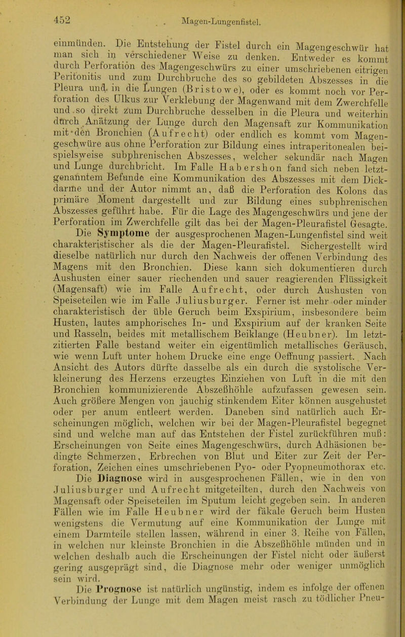 Magen-Lungenfistel. einmünden. Die Entstehung der Fistel durch ein Magengeschwür hat man sich in verschiedener Weise zu denken. Entweder es kommt durch Perforation des Magengeschwürs zu einer umschriebenen eitrigen 1 entomtis und zum Durchbruche des so gebildeten Abszesses in die Pleura und. in die Lungen (Br ist owe), oder es kommt noch vor Per- foration des Ulkus zur Verklebung der Magenwand mit dem Zwerchfelle und.so diiekt zum Durchbruche desselben in die Pleura und weiterhin durch Anätzung der Lunge durch den Magensaft zur Kommunikation mit-den Bronchien (Aufrecht) oder endlich es kommt vom Magen- geschwüre aus ohne Perforation zur Bildung eines intraperitonealen bei- spielsweise subphrenischen Abszesses, welcher sekundär nach Magen und Lunge durchbricht. Im Falle Habershon fand sich neben letzt- genanntem Befunde eine Kommunikation des Abszesses mit dem Dick- darme und der Autor nimmt an, daß die Perforation des Kolons das primäre Moment dargestellt und zur Bildung eines subphrenischen Abszesses geführt habe. Für die Lage des Magengeschwürs und jene der Perforation im Zwerchfelle gilt das bei der Magen-Pleurafistel Gesagte. Die Symptome der ausgesprochenen Magen-Lungenfistel sind weit charakteristischer als die der Magen-Pleurafistel. Sichergestellt wird dieselbe natürlich nur durch den Nachweis der offenen Verliindung des Magens mit den Bronchien. Diese kann sich dokumentieren durch Aushusten einer sauer riechenden und sauer reagierenden Flüssigkeit (Magensaft) wie im Falle Aufrecht, oder durch Aushusten von Speiseteilen wie im Falle Juliusburger. Ferner ist mehr oder minder charakteristisch der üble Geruch beim Exspirium, insbesondere beim Husten, lautes amphorisches In- und Exspirium auf der kranken Seite und Rasseln, beides mit metallischem Beiklange (Heubner). Im letzt- zitierten Falle bestand weiter ein eigentümlich metallisches Geräusch, wie wenn Luft unter hohem Drucke eine enge Oeffnung passiert. Nach Ansicht des Autors dürfte dasselbe als ein durch die systolische Ver- kleinerung des Herzens erzeugtes Einziehen von Luft in die mit den Bronchien kommunizierende Abszeßhöhle aufzufassen gewesen sein. Auch größere Mengen von jauchig stinkendem Eiter können ausgehustet oder per anum entleert werden. Daneben sind natürlich auch Er- scheinungen möglich, welchen wir bei der Magen-Pleurafistel begegnet sind und welche man auf das Entstehen der Fistel zurückführen muß: Erscheinungen von Seite eines Magengeschwürs, durch Adhäsionen be- dingte Schmerzen, Erbrechen von Blut und Eiter zur Zeit der Per- foration, Zeichen eines umschriebenen Pyo- oder Pyopneumothorax etc. Die Diagnose wird in ausgesprochenen Fällen, wie in den von Juliusburger und Aufrecht mitgeteilten, durch den Nachweis von Magensaft oder Speiseteilen im Sputum leicht gegeben sein. In anderen Fällen wie im Falle Heubner wird der fäkale Geruch beim Husten wenigstens die Vermutung auf eine Kommunikation der Lunge mit einem Darmteile stellen lassen, während in einer 3. Reihe von Fällen, in welchen nur kleinste Bronchien in die Abszeßhöhle münden und in welchen deshalb auch die Erscheinungen der Fistel nicht oder äußerst gering ausgeprägt sind, die Diagnose mehr oder weniger unmöglich sein wird. Die Prognose ist natürlich ungünstig, indem es infolge der offenen Verbindung der Lunge mit dem Magen meist rasch zu tödlicher Pneu-