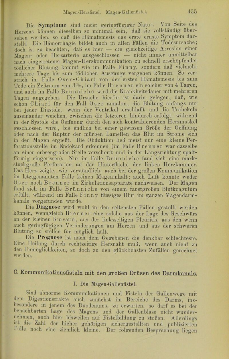 Die Symptome sind meist geringfügiger Natur. Von Seite des Herzens können dieselben so minimal sein, daß sie vollständig über- sehen werden, so daß die Hämatemesis das erste ernste Symptom dar- stellt. Die Hämorrhagie bildet auch in allen Fällen die Todesursache; doch ist zu beachten, daß es hier — die gleichzeitige Arrosion einer Magen- oder Herzarterie ausgeschlossen — nicht immer unmittelbar nach eingetretener Magen-Herzkommunikation zu schnell erschöpfender tödlicher Blutung kommt wie im Falle Finny, sondern daß vielmehr mehrere Tage bis zum tödlichen Ausgange vergehen können. So ver- strich im Falle Oser-Chiari von der ersten Hämatemesis bis zum Tode ein Zeitraum von im Falle Brenner ein solcher von 4 Tagen, und auch im Falle Brünn iche wird die Krankheitsdauer mit mehreren Tagen angegeben. Die Ursache hierfür ist darin gelegen, daß, wie schon Chiari für den Fall Os er annahm, die Blutung anfangs nur bei jeder Diastole, wenn der Ventrikel erschlafft und die Trabekeln auseinander weichen, zwischen die letzteren hindurch erfolgt, während in der Systole die Oefi’nung durch den sich kontrahierenden Herzmuskel geschlossen wird, bis endlich bei einer gewissen Größe der Oeffnung oder nach der Ruptur der mürben Lamellen das Blut im Strome sich in den Magen ergießt. Die Obduktion ließ meist nur eine kleine Per- forationsstelle im Endokard erkennen (im Falle Brenner war dasselbe an einer erbsengroßen Stelle verschorft und in der Längsrichtung spalt- förmig eingerissen). Nur im Falle Brünn iche fand sich eine mark- stückgroße Perforation an der Hinterfläche der linken Herzkammer. Das Herz zeigte, wie verständlich, auch bei der großen Kommunikation im letztgenannten Falle keinen Mageninhalt; auch Luft konnte weder Os er noch Brenner im Zirkulationsapparate nach weisen. Der Magen fand sich im Falle Brünn iche von einem faustgroßen Blutkoagulum erfüllt, während im Falle Finny flüssiges Blut im ganzen Magendarm- kanale vorgefunden wurde. Die Diagnose wird wohl in den seltensten Fällen gestellt werden können, wenngleich Brenner eine solche aus der Lage des Geschwüi-s an der kleinen Kurvatur, aus der linksseitigen Pleuritis, aus den wenn auch geringfügigen Veränderungen am Herzen und aus der schweren Blutung zu stellen für möglich hält. Die Prognose ist nach dem Gegebenen die denkbar schlechteste. Eine Heilung durch rechtzeitige Herznaht muß, wenn auch nicht zu den Unmöglichkeiten, so doch zu den glücklichsten Zufällen gerechnet werden. C. Kommunikationsfisteln mit den großen Drüsen des Darmkanals. I. Die Magen-Gallenlistel. Sind abnorme Kommunikationen und Fisteln der Gallenwege mit dem Digestionstrakte auch zunächst im Bereiche des Darms, ins- besondere in jenem des Duodenums, zu erwarten, so darf es bei der benachbarten Lage des Magens und der Gallenblase nicht wunder- nehmen, auch hier bisweilen auf Fistelbildung zu stoßen. Allerdings ist die Zahl der hieher gehörigen sichergestellten und publizierten I'älle noch eine ziemlich kleine. Der folgenden Besprechung liegen