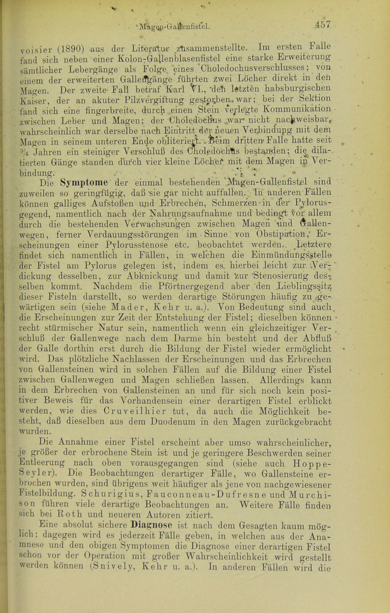 V ' Mag^i-G afleniistel. 45 I voisier (1890) aus der Literatur .zhsammenstellte. Im ersten Falle fand sich neben einer Kolon7GaUenblasenfistel eine starke Erweiterung sämtlicher Lebergänge als Folge, eines Choledochusverschlusses; von einem der erweiterten Galleil£>-änge führten zwei Löcher direkt in den Magen. Der zweite- Fall betraf Karl Yl., ’deli letzten habsburgischen Kaiser, der an akuter Pilzvergiftung gestorben, war; bei der Sektion fand sich eine fingerbreite, durch einen Stein verlegte Kommunikation zwischen Leber und Magen; der Choledöclkis war nicht nachweisbar, wahrscheinlich war derselbe nach Eintritt der neuen Verjbindupg mit dem Magen in seinem unteren Ende obliteriert. ..feeim drittem Falle hatte seit :i4 Jahren ein steiniger Verschluß des Cnoledö'chfls bestanden; die dila- tierten Gänge standen durch vier kleine Löchef mit dem Magen ip Ver- bindung. “ Die Symptome der einmal bestehenden Magen-Gallenfistel sind zuweilen so geringfügig, daß sie gar nicht auffallen. , In anderen Fällen können galliges Aufstoßen und Erbrechen, Schmerzen in der Pylorus- gegend, namentlich nach der Nahrungsaufnahme und bedingt vor allem durch die bestehenden Verwachsungen zwischen Magen und (jrallen- wegen, ferner Verdauungsstörungen im Sinne von Obstipation,' Er- scheinungen einer Pjdorusstenose etc. beobachtet werden. Letztere findet sich namentlich in Fällen, in welchen die Einmündungsstelle der Fistel am Pylorus gelegen ist, indem es. hierbei leicht zur Yer- ' dickung desselben, zur Abknickung und damit 'zur Stenosierung des-; selben kommt. Nachdem die Pförtnergegend aber den Lieblingssitz dieser Fisteln darstellt, so werden derartige Störungen häufig zu .ge- wärtigen sein (siehe Mader, Kehr u. a.). Von Bedeutung sind auch, die Erscheinungen zur Zeit der Entstehung der Fistel; dieselben können • recht stürmischer Natur sein, namentlich wenn ein gleichzeitiger Ver- , Schluß der Gallenwege nach dem Darme hin besteht und der Abfluß der Galle dorthin erst durch die Bildung der Fistel wieder ermöglicht wird. Das plötzliche Nachlassen der Erscheinungen und das Erbrechen von Gallensteinen wird in solchen Fällen auf die Bildung einer Fistel zwischen Gallenwegen und Magen schließen lassen. Allerdings kann in dem Erbrechen von Gallensteinen an und für sich noch kein posi- tiver Beweis für das Vorhandensein einer derartigen Fistel erblickt werden, wie dies Cruveilhier tut, da auch die Möglichkeit be- steht, daß dieselben aus dem Duodenum in den Magen zurückgebracht wurden. Die Annahme einer Fistel erscheint aber umso wahrscheinlicher, je größer der erbrochene Stein ist und je geringere Beschwerden seiner Entleerung nach oben vorausgegangen sind (siehe auch Hoppe- Seyler). Die Beobachtungen derartiger Fälle, wo Gallensteine er- brochen wurden, sind übrigens weit häufiger als jene von nachgewiesener Fistelbildung. Schurigius,Fauconneau-Dufresne und Murchi- son führen viele derartige Beobachtungen an. Weitere Fälle finden sich bei Iioth und neueren Autoren zitiert. I Eine absolut sichere Diagnose ist nach dem Gesagten kaum mög- lich; dagegen wird es jederzeit Fälle geben, in welchen aus der Ana- mnese und den obigen Symptomen die Diagnose einer derartigen Fistel schon vor der Operation mit großer Wahrscheinlichkeit wird gestellt werden können (Snively, Kehr u. a.). In anderen Fällen wird die