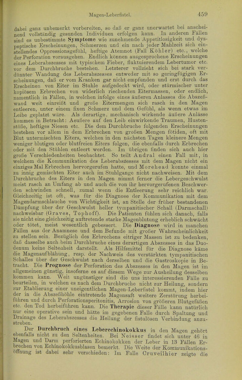 dabei ganz unbemerkt vorbereiten, so daß er ganz unerwartet bei anschei- nend vollständig gesunden Individuen erfolgen kann. In anderen Fällen sind es unbestimmte Symptome wie zunehmende Appetitlosigkeit und dys- peptische Erscheinungen, Schmerzen und ein nach jeder Mahlzeit sich ein- stellendes Oppressionsgefühl, heftige Atemnot (Fall Köhler) etc., welche der Perforation vorausgehen. Endlich können ausgesprochene Erscheinungen eines Leberabszesses mit typischem Fieber, fluktuierendem Lebertumor etc. vor dem Durchbruche bestehen. Letzterer vollzieht sich bei stark ver- dünnter Wandung des Leberabszesses entweder mit so geringfügigen Er- scheinungen, daß er vom Kranken gar nicht empfunden und erst durch das Erscheinen von Eiter im Stuhle aufgedeckt wird, oder stürmischer unter kopiösem Erbrechen von widerlich riechenden Eitermassen, oder endlich, namentlich in Fällen, in welchen infolge eines äußeren Anlasses die Abszeß- wand weit einreißt und große Eitermengen sich rasch in den Magen entleeren, unter einem fixen Schmerz und dem Gefühl, als wenn etwas im Leibe geplatzt wäre. Als derartige, mechanisch wirkende äußere Anlässe kommen in Betracht: Aeußere auf den Leib einwirkende Traumen, Husten- stöße, heftiges Niesen etc. Die dem Durchbruche folgenden Erscheinungen bestehen vor allem in dem Erbrechen von großen Mengen fötiden, oft mit Blut untermischten Eiters, welchen in den nächsten Tagen kleinere Mengen weniger blutigen oder blutfreien Eiters folgen, die ebenfalls durch Erbrechen oder mit den Stühlen entleert werden. Im übrigen finden sich auch hier große Verschiedenheiten beobachtet. So teilt Andral einen Fall mit, in welchem die Kommunikation des Leberabszesses mit dem Magen nicht ein einziges Mal Erbrechen hervorgerufen hatte, und Morehead konnte einmal zu innig gemischten Eiter auch im Stuhlgange nicht nachweisen. Mit dem Durchbruche des Eiters in den Magen nimmt ferner die Lebergeschwulst meist rasch an Umfang ab und auch die von ihr hervorgerufenen Beschwer- den schwinden schnell, zumal wenn die Entleerung sehr reichlich war. Gleichzeitig ist oft, was für die Diagnose der Kommunikation mit dem Magendarmschlauche von Wichtigkeit ist, an Stelle der früher bestandenen Dämpfung über der Geschwulst heller tympanitischer Schall (Darmschall) nachweisbar (Graves, Tophoff). Die Patienten fühlen sich danach, falls sie nicht eine gleichzeitig auftretende starke Magenblutung erheblich schwächt oder tötet, meist wesentlich gebessert. Die Diagnose wird in manchen Fällen aus der Anamnese und dem Befunde mit großer Wahrscheinlichkeit zu stellen sein. Bezüglich des Erbrechens eitriger Massen ist zu bedenken, daß dasselbe auch beim Durchbruche eines derartigen Abszesses in das Duo- denum keine Seltenheit darstellt. Als Hilfsmittel für die Diagnose käme die Magenaufblähung, resp. der Nachweis des verstärkten tympanitischen Schalles über der Geschwulst nach derselben und die Gastroskopie in Be- tracht. Die Prognose der Perforation des Abszesses in den Magen ist im allgemeinen günstig, insofern e es auf diesem Wege zur Ausheilung desselben kommen kann. Weit ungünstiger sind die uns interessierenden Fälle zu beurteilen, in welchen es nach dem Durchbruche nicht zur Heilung, sondern zur Etablierung einer uneigentlichen Magen-Leberiistel kommt, indem hier der in die Abszeßhöhle eintretende Magensaft weitere Zerstörung herbei- fiihren und durch Perforationsperitonitis, Arrosion von größeren Blutgefäßen etc. den Tod herbeiführen kann. Die Therapie dieser Fälle kann natürlich nur eine operative sein und hätte im gegebenen Falle durch Spaltung und Drainage des Leberabszesses die Heilung der fistulösen Verbindung anzu- streben. Der Durchbruch eines Leberechinokokkus in den Magen gehört ebenfalls nicht zu den Seltenheiten. Bei Neisser findet sich unter 46 in Magen und Darm perforierten Echinokokken der Leber in 13 Fällen Er- brechen von Echinokokkusblasen bemerkt. Die Weite der Kommunikations- Öffnung ist dabei sehr verschieden: Im Falle Oruveilhier zeigte die