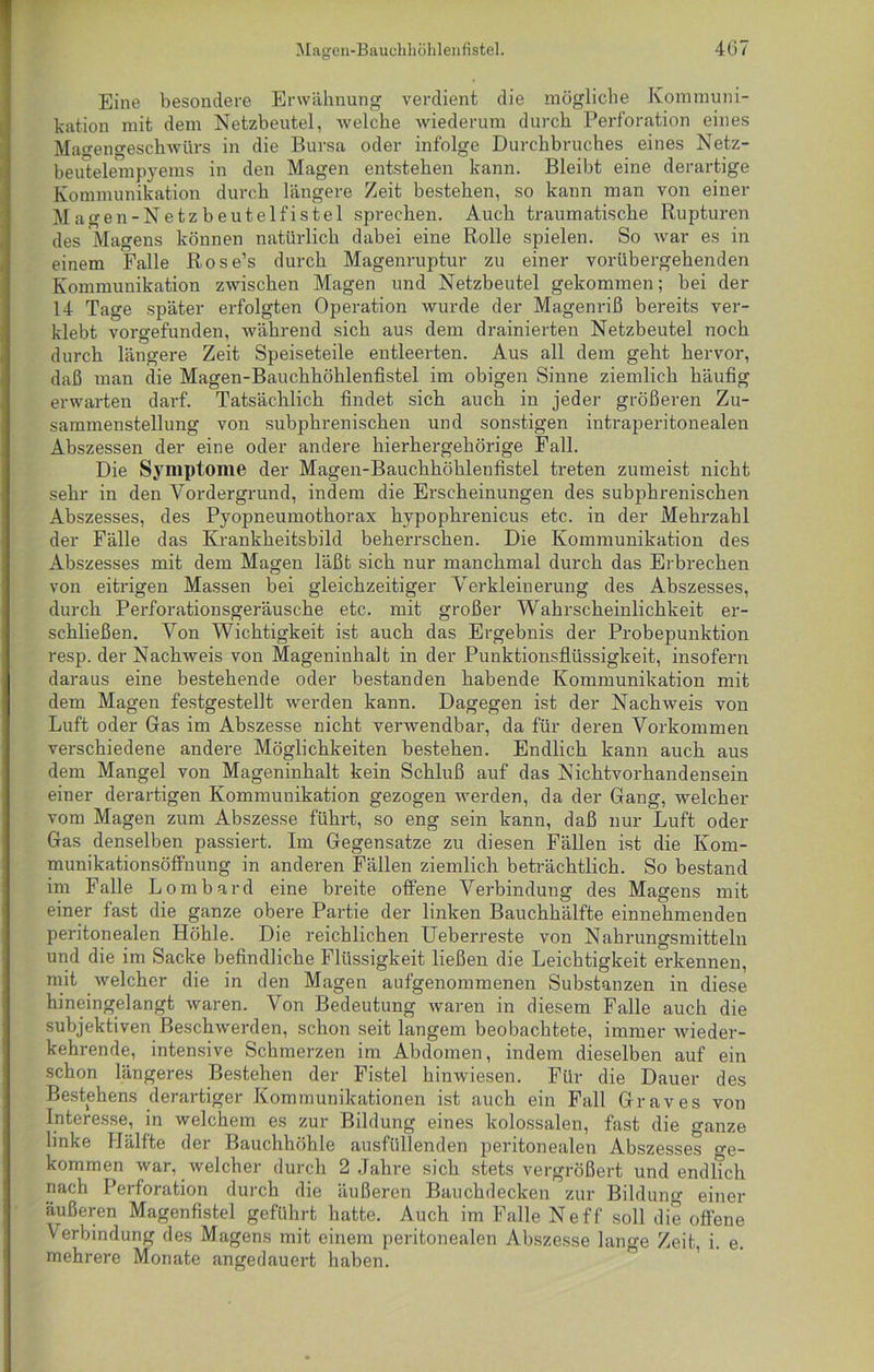 Eine besondere Erwähnung verdient die mögliche Kommuni- kation mit dem Netzbeutel, welche wiederum durch Perforation eines Magengeschwürs in die Bursa oder infolge Durchbruches eines Netz- beutelempyems in den Magen entstehen kann. Bleibt eine derartige Kommunikation durch längere Zeit bestehen, so kann man von einer Magen-Netzbeutelfistel sprechen. Auch traumatische Rupturen des Magens können natürlich dabei eine Rolle spielen. So war es in einem Falle Rose’s durch Magenruptur zu einer vorübergehenden Kommunikation zwischen Magen und Netzbeutel gekommen; bei der 14 Tage später erfolgten Operation wurde der Magenriß bereits ver- klebt vorgefunden, während sich aus dem drainierten Netzbeutel noch durch längere Zeit Speiseteile entleerten. Aus all dem geht hervor, daß man die Magen-Bauchhöhlenfistel im obigen Sinne ziemlich häufig erwarten darf. Tatsächlich findet sich auch in jeder größeren Zu- sammenstellung von subphrenischen und sonstigen intraperitonealen Abszessen der eine oder andere hierhergehörige Fall. Die Symptome der Magen-Bauchhöhlenfistel treten zumeist nicht sehr in den Vordergrund, indem die Erscheinungen des subphrenischen Abszesses, des Pyopneumothorax hypophrenicus etc. in der Mehrzahl der Fälle das Krankheitsbild beherrschen. Die Kommunikation des Abszesses mit dem Magen läßt sich nur manchmal durch das Erbrechen von eitrigen Massen bei gleichzeitiger Verkleinerung des Abszesses, durch Perforationsgeräusche etc. mit großer Wahrscheinlichkeit er- schließen. Von Wichtigkeit ist auch das Ergebnis der Probepunktion resp. der Nachweis von Mageninhalt in der Punktionsflüssigkeit, insofern daraus eine bestehende oder bestanden habende Kommunikation mit dem Magen festgestellt werden kann. Dagegen ist der Nachweis von Luft oder Gas im Abszesse nicht verwendbar, da für deren Vorkommen verschiedene andere Möglichkeiten bestehen. Endlich kann auch aus dem Mangel von Mageninhalt kein Schluß auf das Nichtvorhandensein einer derartigen Kommunikation gezogen werden, da der Gang, welcher vom Magen zum Abszesse führt, so eng sein kann, daß nur Luft oder Gas denselben passiert. Im Gegensätze zu diesen Fällen ist die Kom- munikationsöffnung in anderen Fällen ziemlich beträchtlich. So bestand im Falle Lombard eine breite offene Verbindung des Magens mit einer fast die ganze obere Partie der linken Bauchhälfte einnehmenden peritonealen Höhle. Die reichlichen Ueberreste von Nahrungsmitteln und die im Sacke befindliche Flüssigkeit ließen die Leichtigkeit erkennen, mit welcher die in den Magen aufgenommenen Substanzen in diese hineingelangt waren. Von Bedeutung waren in diesem Falle auch die subjektiven Beschwerden, schon seit langem beobachtete, immer wieder- kehrende, intensive Schmerzen im Abdomen, indem dieselben auf ein schon längeres Bestehen der Fistel hinwiesen. Für die Dauer des Bestehens derartiger Kommunikationen ist auch ein Fall Graves von Interesse, in welchem es zur Bildung eines kolossalen, fast die ganze linke Hälfte der Bauchhöhle ausfüllenden peritonealen Abszesses o-e- kommen war, welcher durch 2 Jahre sich stets vergrößert und endlich nach Perforation durch die äußeren Bauchdecken zur Bildung einer äußeren Magenfistel geführt hatte. Auch im Falle Neff soll die offene Verbindung des Magens mit einem peritonealen Abszesse lange Zeit, i. e. mehrere Monate angedauert haben.