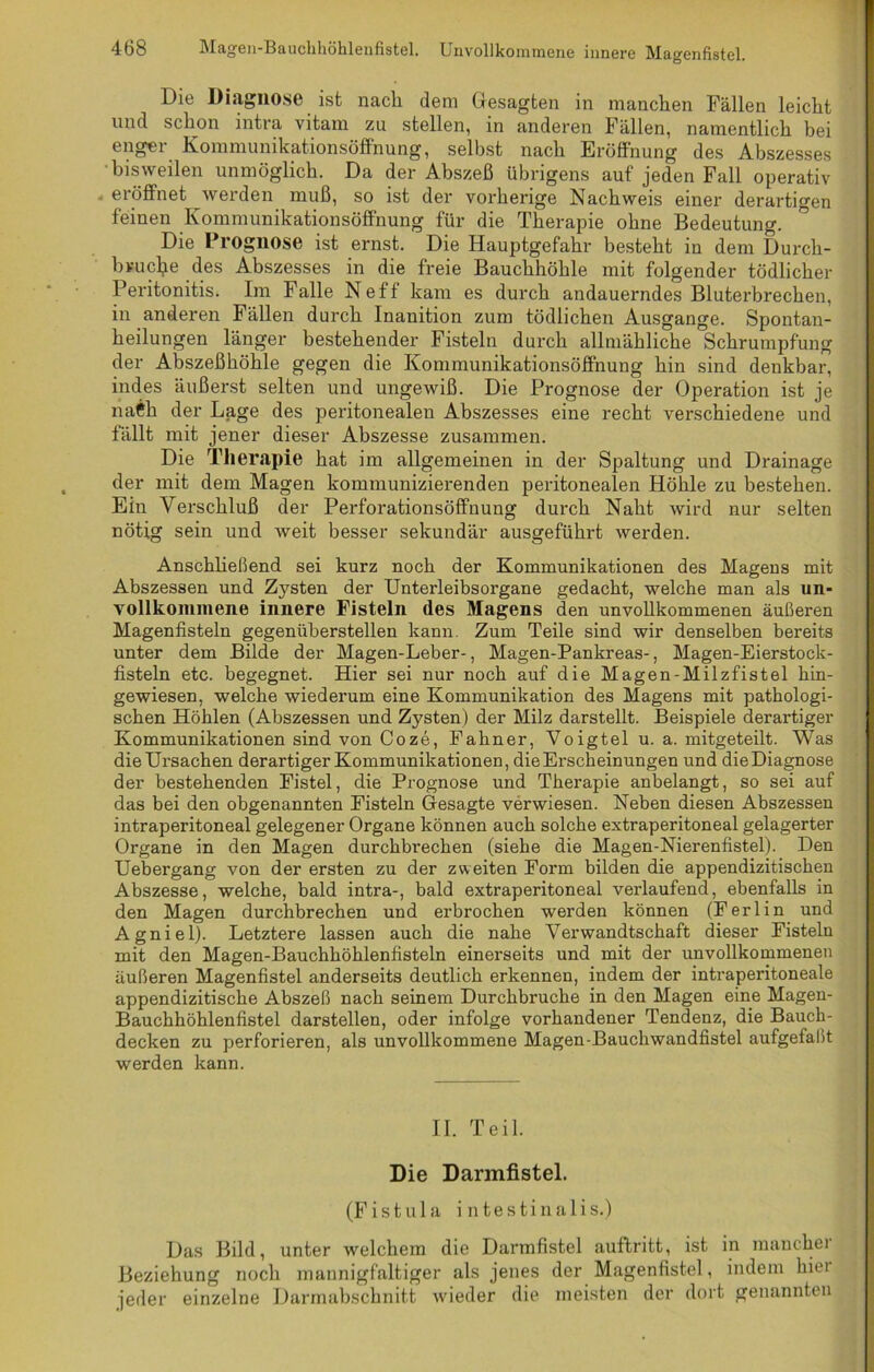 Die Diagnose ist nacli dem Gesagten in manchen Fällen leicht und schon intra vitam zu stellen, in anderen Fällen, namentlich bei enger Kommunikationsöffnung, selbst nach Eröffnung des Abszesses •bisweilen unmöglich. Da der Abszeß übrigens auf jeden Fall operativ eröffnet werden muß, so ist der vorherige Nachweis einer derartigen feinen Kommunikationsöffnung für die Therapie ohne Bedeutung. Die Prognose ist ernst. Die Hauptgefahr besteht in dem Durch- bruche des Abszesses in die freie Bauchhöhle mit folgender tödlicher Peritonitis. Im Falle Neff kam es durch andauerndes Bluterbrechen, in anderen Fällen durch Inanition zum tödlichen Ausgange. Spontan- heilungen länger bestehender Fisteln durch allmähliche Schrumpfung der Abszeßhöhle gegen die Kommunikationsöffnung hin sind denkbar, indes äußerst selten und ungewiß. Die Prognose der Operation ist je naCh der Lage des peritonealen Abszesses eine recht verschiedene und fällt mit jener dieser Abszesse zusammen. Die Therapie hat im allgemeinen in der Spaltung und Drainage der mit dem Magen kommunizierenden peritonealen Höhle zu bestehen. Ein Verschluß der Perforationsöffnung durch Naht wird nur selten nötig sein und weit besser sekundär ausgeführt werden. Anschließend sei kurz noch der Kommunikationen des Magens mit Abszessen und Zysten der Unterleibsorgane gedacht, welche man als un- vollkommene innere Fisteln des Magens den unvollkommenen äußeren Magenfisteln gegenüberstellen kann. Zum Teile sind wir denselben bereits unter dem Bilde der Magen-Leber-, Magen-Pankreas-, Magen-Eierstock- fisteln etc. begegnet. Hier sei nur noch auf die Magen-Milzfistel hin- gewiesen, welche wiederum eine Kommunikation des Magens mit pathologi- schen Höhlen (Abszessen und Zysten) der Milz darstellt. Beispiele derartiger Kommunikationen sind von Coze, Fahner, Voigtei u. a. mitgeteilt. Was die Ursachen derartiger Kommunikationen, die Erscheinungen und die Diagnose der bestehenden Fistel, die Prognose und Therapie anbelangt, so sei auf das bei den obgenannten Fisteln Gesagte verwiesen. Neben diesen Abszessen intraperitoneal gelegener Organe können auch solche extraperitoneal gelagerter Organe in den Magen durchbrechen (siehe die Magen-Nierenfistel). Den Uebergang von der ersten zu der zweiten Form bilden die appendizitischen Abszesse, welche, bald intra-, bald extraperitoneal verlaufend, ebenfalls in den Magen durchbrechen und erbrochen werden können (Ferlin und Agniel). Letztere lassen auch die nahe Verwandtschaft dieser Fisteln mit den Magen-Bauchhöhlenfisteln einerseits und mit der unvollkommenen äußeren Magenfistel anderseits deutlich erkennen, indem der intraperitoneale appendizitische Abszeß nach seinem Durchbruche in den Magen eine Magen- Bauchhöhlenfistel darstellen, oder infolge vorhandener Tendenz, die Bauch- decken zu perforieren, als unvollkommene Magen-Bauchwandfistel aufgefaßt werden kann. II. Teil. Die Darmfistel. (Fistula intestinalis.) Das Bild, unter welchem die Darmfistel auftritt, ist in manchei Beziehung noch mannigfaltiger als jenes der Magenfistel, indem hiei jeder einzelne Darmabschnitt wieder die meisten der dort genannten